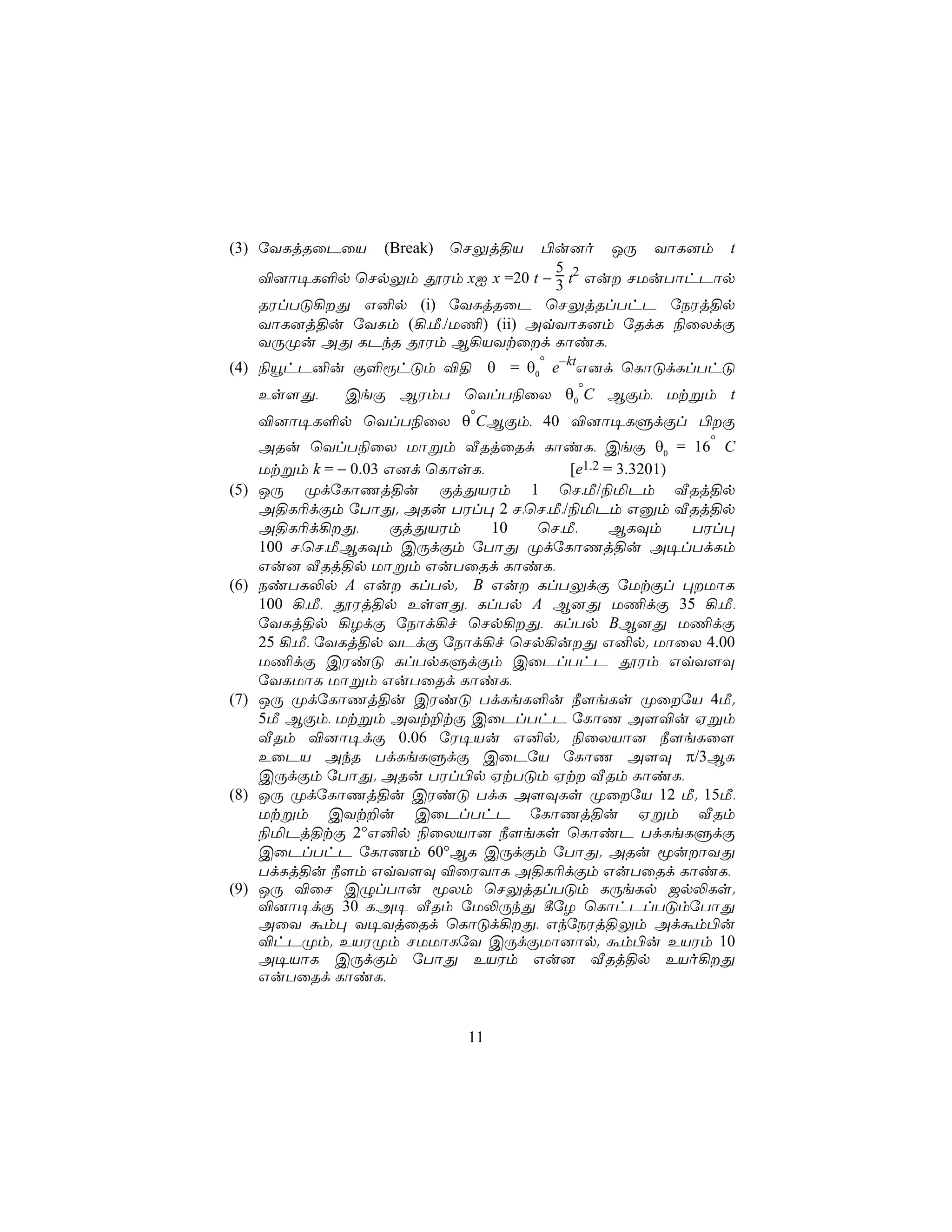 (3) úYLjRûPûV       (Break)   ùNÛj§V
                                   ©u]o JÚ YôL]m t
                                     5
      ®]ô¥L°p ùNpÛm çWm xI x =20 t − 3 t2 Gu NUuTôhPôp
      RWlTÓ¡Õ G²p (i) úYLjRûP ùNÛjRlThP úSWj§p
      YôL]j§u úYLm (¡,Á,/U¦) (ii) AqYôL]m úRdL ¨ûXdÏ
      YÚØu AÕ LPkR çWm B¡VYtûd LôiL,
(4) ¨ëhP²u Ï°ìhÓm ®§ θ = θ0° e−ktG]d ùLôÓdLlThÓ
      Es[Õ,    CeÏ BWmT ùYlT¨ûX θ0°C BÏm, Utßm t
      ®]ô¥L°p ùYlT¨ûX θ°CBÏm, 40 ®]ô¥LÞdÏl ©Ï
      ARu ùYlT¨ûX Uôßm ÅRjûRd LôiL, CeÏ θ0 = 16° C
      Utßm k = − 0.03 G]d ùLôsL,        [e1.2 = 3.3201)
(5)   JÚ ØdúLôQj§u ÏjÕVWm 1 ùN,Á/¨ªPm ÅRj§p
      A§L¬dÏm úTôÕ. ARu TWl× 2 N,ùN,Á,/¨ªPm Gàm ÅRj§p
      A§L¬d¡Õ,       ÏjÕVWm     10 ùN,Á,      BLÜm     TWl×
      100 N,ùN,ÁBLÜm CÚdÏm úTôÕ ØdúLôQj§u A¥lTdLm
      Gu] ÅRj§p Uôßm GuTûRd LôiL,
(6)   SiTL−p A Gu LlTp. B Gu LlTÛdÏ úUtÏl ×UôL
      100 ¡,Á, çWj§p Es[Õ, LlTp A B]Õ U¦dÏ 35 ¡,Á,
      úYLj§p ¡ZdÏ úSôd¡f ùNp¡Õ, LlTp BB]Õ U¦dÏ
      25 ¡,Á, úYLj§p YPdÏ úSôd¡f ùNp¡uÕ G²p. UôûX 4.00
      U¦dÏ CWiÓ LlTpLÞdÏm CûPlThP çWm GqY[Ü
      úYLUôL Uôßm GuTûRd LôiL,
(7)   JÚ ØdúLôQj§u CWiÓ TdLeL°u ¿[eLs ØûúV 4Á.
      5Á BÏm, Utßm AYt±tÏ CûPlThP úLôQ A[®u Hßm
      ÅRm ®]ô¥dÏ 0.06 úW¥Vu G²p. ¨ûXVô] ¿[eLû[
      EûPV AkR TdLeLÞdÏ CûPúV úLôQ A[Ü π/3BL
      CÚdÏm úTôÕ. ARu TWl©p HtTÓm Ht ÅRm LôiL,
(8)   JÚ ØdúLôQj§u CWiÓ TdL A[ÜLs ØûúV 12 Á. 15Á,
      Utßm CYt±u CûPlThP úLôQj§u Hßm ÅRm
      ¨ªPj§tÏ 2°G²p ¨ûXVô] ¿[eLs ùLôiP TdLeLÞdÏ
      CûPlThP úLôQm 60°BL CÚdÏm úTôÕ. ARu êuôYÕ
      TdLj§u ¿[m GqY[Ü ®ûWYôL A§L¬dÏm GuTûRd LôiL,
(9)   JÚ ®ûN CÝlTôu êXm ùNÛjRlTÓm LÚeLp _p−Ls.
      ®]ô¥dÏ 30 L,A¥ ÅRm úU−ÚkÕ ¸úZ ùLôhPlTÓmúTôÕ
      AûY ám× Y¥YjûRd ùLôÓd¡Õ, GkúSWj§Ûm Adám©u
      ®hPØm. EVWØm NUUôLúY CÚdÏUô]ôp. ám©u EVWm 10
      A¥VôL CÚdÏm úTôÕ EVWm Gu] ÅRj§p EVo¡Õ
      GuTûRd LôiL,


                               11
 