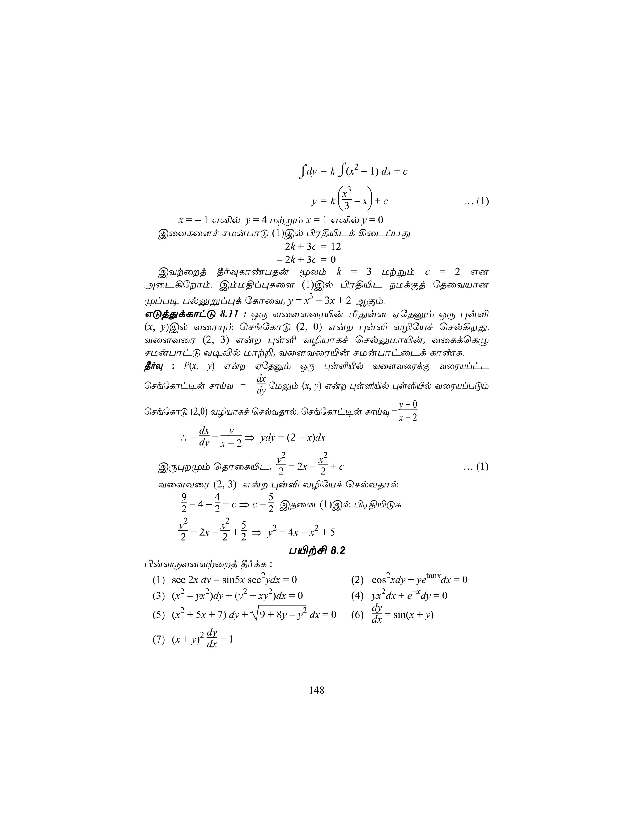 ⌡dy = k ⌠(x − 1) dx + c
                                 ⌠          2
                                         ⌡
                                     x3 
                               y = k  3 − x + c … (1)
                                           
    x = − 1 G²p y = 4 Utßm x = 1 G²p y = 0
 CûYLû[f NUuTôÓ (1)Cp ©W§«Pd ¡ûPlTÕ
                         2k + 3c = 12
                       − 2k + 3c = 0
 CYtûj ¾oÜLôiTRu êXm k = 3 Utßm c = 2 G]
AûP¡úôm, CmU§l×Lû[ (1)Cp ©W§«P SUdÏj úRûYVô]
ØlT¥ TpÛßl×d úLôûY. y = x3 − 3x + 2 BÏm,
GÓjÕdLôhÓ 8.11 : JÚ Yû[YûW«u ÁÕs[ HúRàm JÚ ×s°
(x, y)Cp YûWÙm ùNeúLôÓ (2, 0) Gu ×s° Y¯úVf ùNp¡Õ,
Yû[YûW (2, 3) Gu ×s° Y¯VôLf ùNpÛUô«u. YûLdùLÝ
NUuTôhÓ Y¥®p Uôt±. Yû[YûW«u NUuTôhûPd LôiL,
¾oÜ : P(x, y) Gu HúRàm JÚ ×s°«p Yû[YûWdÏ YûWVlhP
                          dx
ùNeúLôh¥u NônÜ = − dy úUÛm (x, y) Gu ×s°«p ×s°«p YûWVlTÓm
                                                       y−0
ùNeúLôÓ (2,0) Y¯VôLf ùNpYRôp. ùNeúLôh¥u NônÜ =
                                                       x−2
             dx      y
        ∴ − dy =        ⇒ ydy = (2 − x)dx
                   x−2
                               y2       x2
    CÚ×Øm ùRôûL«P. 2 = 2x − 2 + c                                   … (1)
    Yû[YûW (2, 3) Gu ×s° Y¯úVf ùNpYRôp
         9       4           5
         2 = 4 − 2 + c ⇒ c = 2 CRû] (1)Cp ©W§«ÓL,
        y2         x2 5
        2  = 2x − 2 + 2 ⇒ y2 = 4x − x2 + 5
                                  T«t£ 8.2
©uYÚY]Ytûj ¾odL :
  (1) sec 2x dy − sin5x sec2ydx = 0         (2) cos2xdy + yetanxdx = 0
  (3) (x2 − yx2)dy + (y2 + xy2)dx = 0       (4) yx2dx + e−xdy = 0
                                                dy
  (5) (x2 + 5x + 7) dy + 9 + 8y − y2 dx = 0 (6) dx = sin(x + y)
               dy
  (7) (x + y)2 dx = 1



                                   148
 