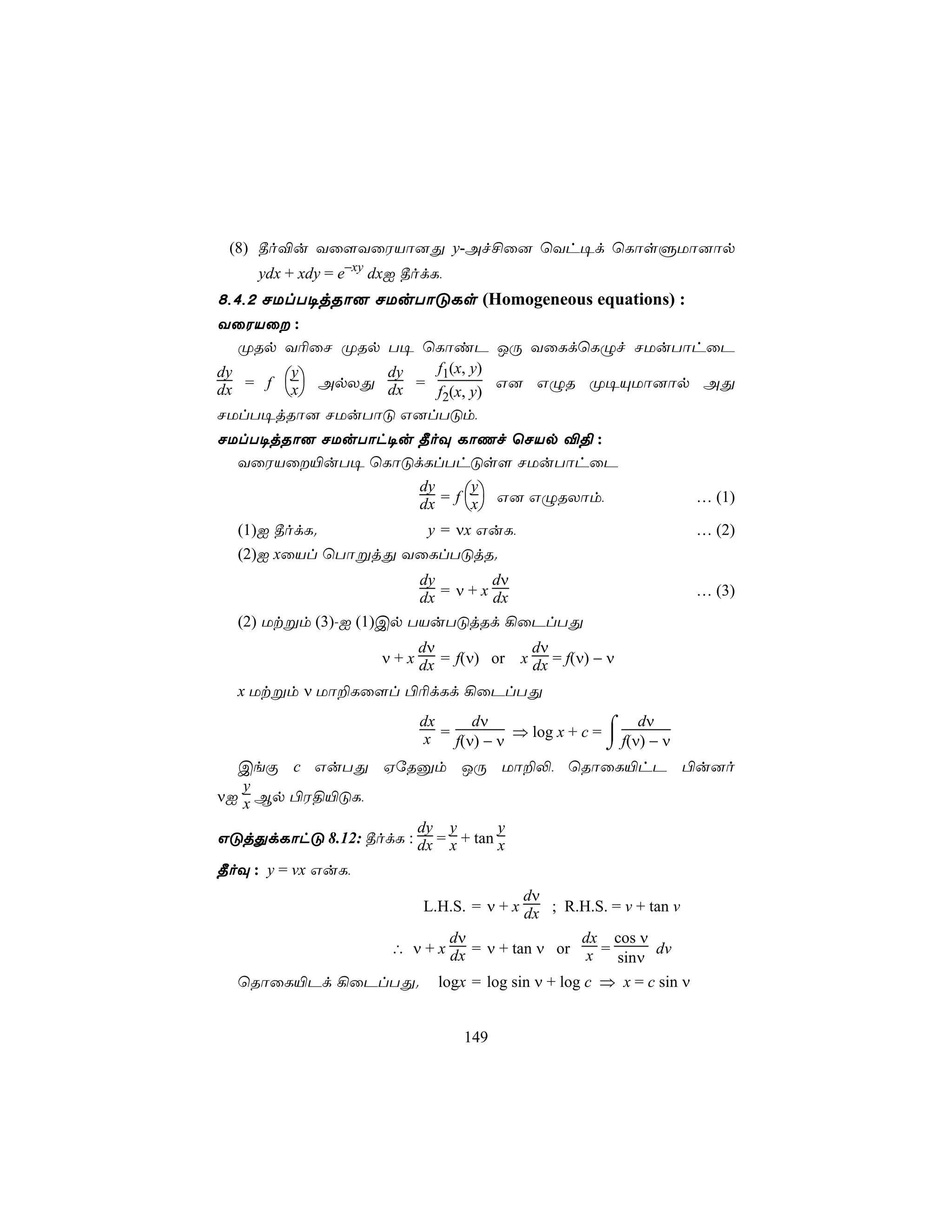 (8) ¾o®u Yû[YûWVô]Õ y-Af£û] ùYh¥d ùLôsÞUô]ôp
     ydx + xdy = e−xy dxI ¾odL,
8,4,2 NUlT¥jRô] NUuTôÓLs (Homogeneous equations) :
YûWVû :
   ØRp Y¬ûN ØRp T¥ ùLôiP JÚ YûLdùLÝf NUuTôhûP
                     f1(x, y)
   = f x ApXÕ dx =
dy      y       dy
                              G] GÝR Ø¥ÙUô]ôp AÕ
dx                 f2(x, y)
NUlT¥jRô] NUuTôÓ G]lTÓm,
NUlT¥jRô] NUuTôh¥u ¾oÜ LôQf ùNVp ®§ :
  YûWVû«uT¥ ùLôÓdLlThÓs[ NUuTôhûP
                   dy     y                                          … (1)
                   dx = f x G] GÝRXôm,
  (1)I ¾odL.         y = νx GuL,                                       … (2)
  (2)I xûVl ùTôßjÕ YûLlTÓjR.
                        dy         dν
                        dx = ν + x dx                                  … (3)
  (2) Utßm (3)-I (1)Cp TVuTÓjRd ¡ûPlTÕ
                            dν               dν
                      ν + x dx = f(ν) or   x dx = f(ν) − ν

  x Utßm ν Uô±Lû[l ©¬dLd ¡ûPlTÕ
                           dx     dν                  ⌠ dν
                           x = f(ν) − ν ⇒ log x + c =  f(ν) − ν
                                                      ⌡
  CeÏ c GuTÕ HúRàm JÚ Uô±−, ùRôûL«hP ©u]o
   y
νI x Bp ©W§«ÓL,
                       dy y         y
GÓjÕdLôhÓ 8.12: ¾odL : dx = x + tan x
¾oÜ : y = vx GuL,
                                           dν
                            L.H.S. = ν + x dx ; R.H.S. = v + tan v
                               dν                dx cos ν
                       ∴ ν + x dx = ν + tan ν or x =      dv
                                                     sinν
  ùRôûL«Pd ¡ûPlTÕ.            logx = log sin ν + log c ⇒ x = c sin ν


                                  149
 