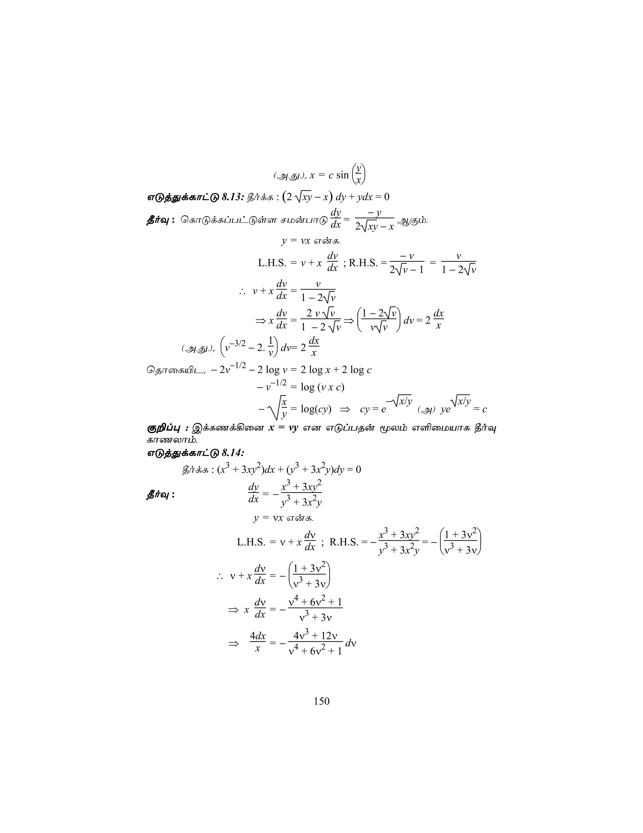 (A,Õ,). x = c sin x
                                               y
                                              
GÓjÕdLôhÓ 8.13: ¾odL : (2 xy − x) dy + ydx = 0
                                        dy    −y
¾oÜ : ùLôÓdLlThÓs[ NUuTôÓ dx =                       BÏm,
                                            2 xy − x
                              y = vx GuL,
                                       dv             −v          v
                       L.H.S. = v + x dx ; R.H.S. =          =
                                                    2 v−1       1−2 v
                             dv      v
                  ∴ v + x dx =
                                  1−2 v
                             dv    2v v     1 − 2 v         dx
                      ⇒ x dx =             ⇒         dv = 2 x
                                  1 −2 v  v v 
      (A,Õ,). v−3/2 − 2. v  dv= 2 x
                          1         dx
                           
ùRôûL«P. − 2v−1/2 − 2 log v = 2 log x + 2 log c
                − v−1/2 = log (v x c)
                      x                   − x/y        x/y
                −     y = log(cy) ⇒ cy = e      (A) ye     =c
Ï±l× : CdLQd¡û] x = vy G] GÓlTRu êXm G°ûUVôL ¾oÜ
LôQXôm,
GÓjÕdLôhÓ 8.14:
        ¾odL : (x3 + 3xy2)dx + (y3 + 3x2y)dy = 0
                      dy     x3 + 3xy2
¾oÜ :                    =− 3
                      dx     y + 3x2y
                       y = νx GuL,
                                   dν             x3 + 3xy2   1 + 3ν2
                    L.H.S. = ν + x dx ; R.H.S. = − 3        =− 3     
                                                  y + 3x2y    ν + 3ν
                       dν     1 + 3ν2
               ∴ ν + x dx = −  3     
                              ν + 3ν
                      dν     ν4 + 6ν2 + 1
                  ⇒ x dx = −
                               ν3 + 3ν
                       4dx    4ν3 + 12ν
                  ⇒        =− 4          dν
                        x    ν + 6ν2 + 1



                                     150
 