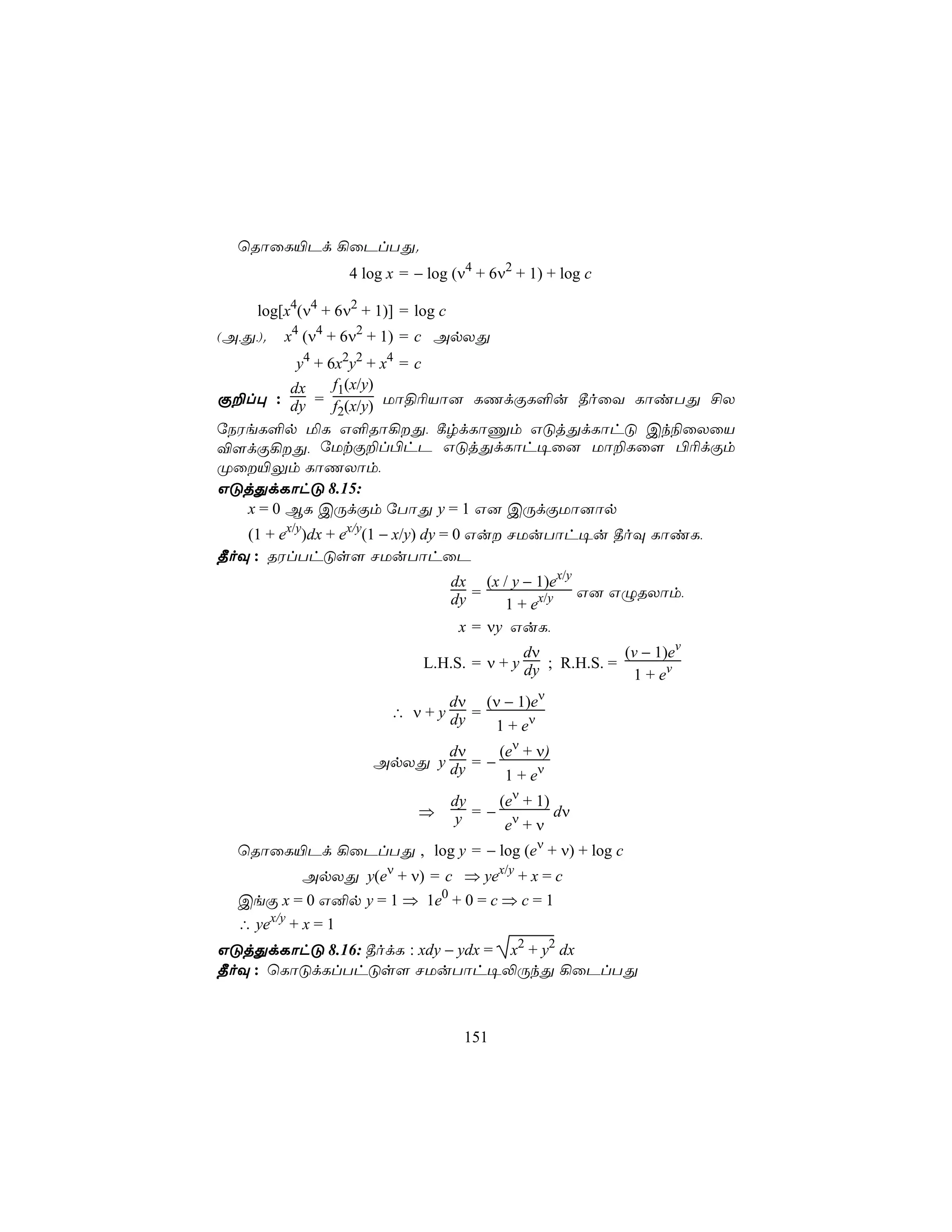 ùRôûL«Pd ¡ûPlTÕ.
                   4 log x = − log (ν4 + 6ν2 + 1) + log c

     log[x4(ν4 + 6ν2 + 1)] = log c
(A,Õ,).   x4 (ν4 + 6ν2 + 1) = c ApXÕ
          y4 + 6x2y2 + x4 = c
         dx     f1(x/y)
Ï±l× : dy = f (x/y) Uô§¬Vô] LQdÏL°u ¾oûY LôiTÕ £X
                 2
úSWeL°p ªL G°Rô¡Õ, ¸rdLôÔm GÓjÕdLôhÓ Ck¨ûXûV
®[dÏ¡Õ, úUtÏ±l©hP GÓjÕdLôh¥û] Uô±Lû[ ©¬dÏm
Øû«Ûm LôQXôm,
GÓjÕdLôhÓ 8.15:
   x = 0 BL CÚdÏm úTôÕ y = 1 G] CÚdÏUô]ôp
   (1 + ex/y)dx + ex/y(1 − x/y) dy = 0 Gu NUuTôh¥u ¾oÜ LôiL,
¾oÜ : RWlThÓs[ NUuTôhûP
                                     dx (x / y − 1)ex/y
                                     dy =               G] GÝRXôm,
                                            1 + ex/y
                                      x = νy GuL,
                                             dν            (v − 1)ev
                              L.H.S. = ν + y dy ; R.H.S. =
                                                            1 + ev
                                 dν (ν − 1)eν
                         ∴ ν + y dy =
                                      1 + eν
                             dν     (eν + ν)
                      ApXÕ y dy = −
                                     1 + eν
                                     dy   (eν + 1)
                             ⇒       y  =− ν       dν
                                           e +ν
  ùRôûL«Pd ¡ûPlTÕ , log y = − log (eν + ν) + log c
            ApXÕ y(eν + ν) = c ⇒ yex/y + x = c
  CeÏ x = 0 G²p y = 1 ⇒ 1e0 + 0 = c ⇒ c = 1
  ∴ yex/y + x = 1
GÓjÕdLôhÓ 8.16: ¾odL : xdy − ydx = x2 + y2 dx
¾oÜ : ùLôÓdLlThÓs[ NUuTôh¥−ÚkÕ ¡ûPlTÕ



                                      151
 