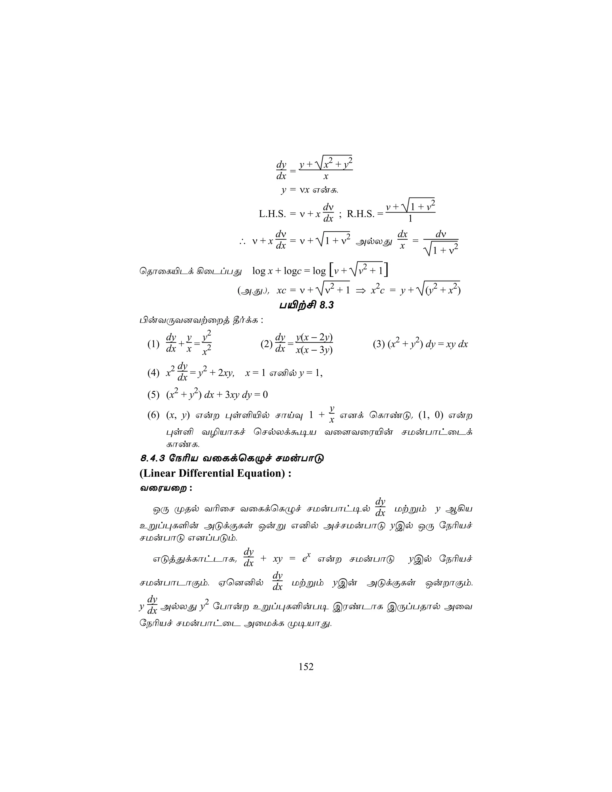 dy y + x2 + y2
                                 dx =     x
                                  y = νx GuL,
                                            dν            v + 1 + v2
                             L.H.S. = ν + x dx ; R.H.S. =       1
                                 dν                          dx      dν
                         ∴ ν + x dx = ν + 1 + ν2 ApXÕ x =
                                                                   1 + ν2
ùRôûL«Pd ¡ûPlTÕ             log x + logc = log [v +   v2 + 1]
                                        ν2 + 1 ⇒ x2c = y +
                         (A,Õ,). xc = ν +                             (y2 + x2)
                                  T«t£ 8.3
©uYÚY]Ytûj ¾odL :
     dy y y2                      dy y(x − 2y)
 (1) dx + x = 2               (2) dx =                   (3) (x2 + y2) dy = xy dx
             x                         x(x − 3y)
        dy
 (4) x2 dx = y2 + 2xy,    x = 1 G²p y = 1,

 (5) (x2 + y2) dx + 3xy dy = 0
                               y
 (6) (x, y) Gu ×s°«p NônÜ 1 + x G]d ùLôiÓ. (1, 0) Gu
     ×s° Y¯VôLf ùNpXdá¥V Yû[YûW«u NUuTôhûPd
     LôiL,
8,4,3 úS¬V YûLdùLÝf NUuTôÓ
(Linear Differential Equation) :
YûWVû :
                                    dy
   JÚ ØRp Y¬ûN YûLdùLÝf NUuTôh¥p dx Utßm y B¡V
Eßl×L°u AÓdÏLs Juß G²p AfNUuTôÓ yCp JÚ úS¬Vf
NUuTôÓ G]lTÓm,
                 dy
   GÓjÕdLôhPôL. dx + xy = ex Gu NUuTôÓ yCp úS¬Vf
                     dy
NUuTôPôÏm, Hù]²p dx Utßm yCu AÓdÏLs JuôÏm,
  dy
y dx ApXÕ y2 úTôu Eßl×L°uT¥ CWiPôL CÚlTRôp AûY
úS¬Vf NUuTôhûP AûUdL Ø¥VôÕ,



                                       152
 