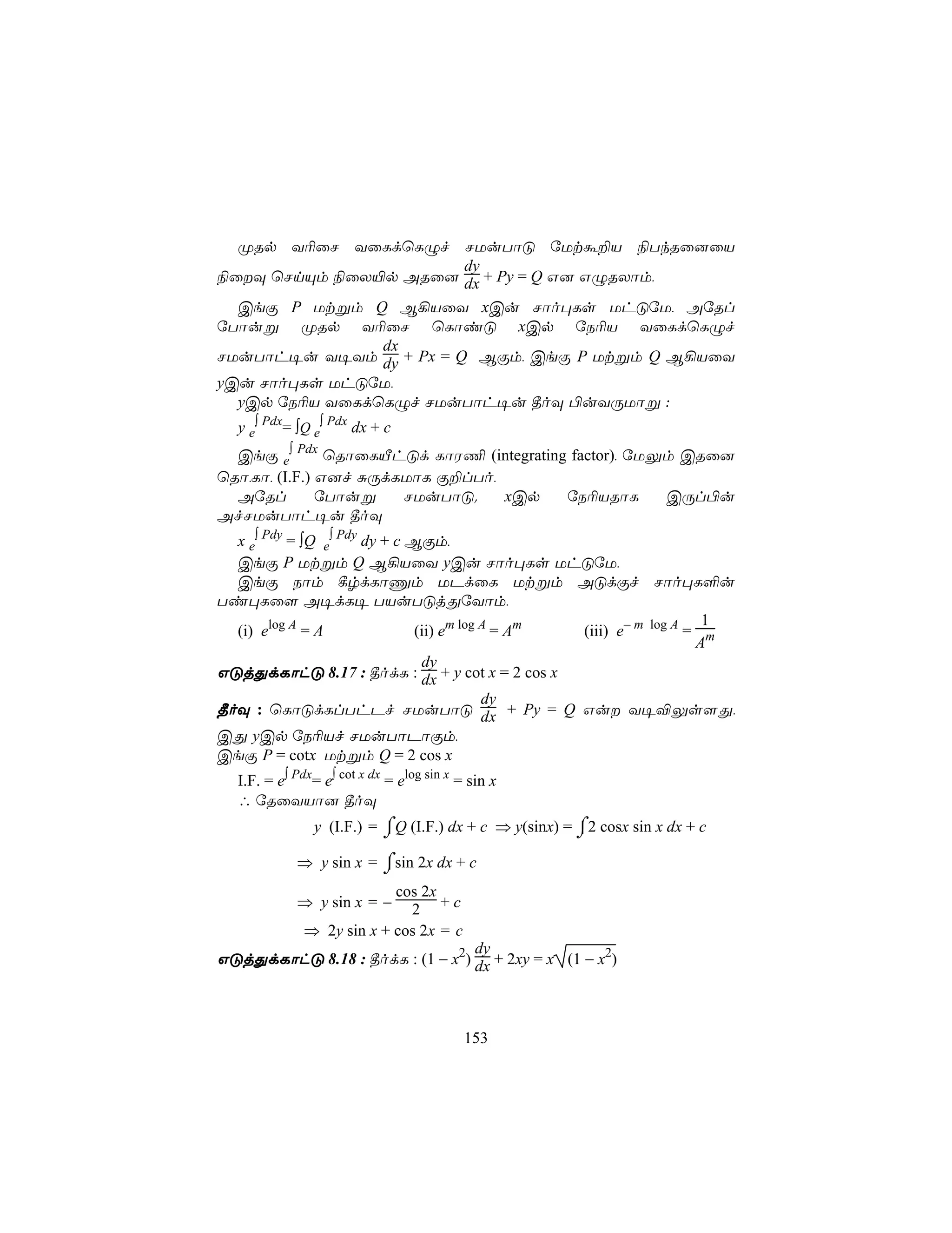 ØRp Y¬ûN YûLdùLÝf NUuTôÓ úUtá±V ¨TkRû]ûV
                         dy
¨ûÜ ùNnÙm ¨ûX«p ARû] dx + Py = Q G] GÝRXôm,
  CeÏ P Utßm Q B¡VûY xCu Nôo×Ls UhÓúU, AúRl
úTôuß ØRp Y¬ûN ùLôiÓ xCp úS¬V YûLdùLÝf
                dx
NUuTôh¥u Y¥Ym dy + Px = Q BÏm, CeÏ P Utßm Q B¡VûY
yCu Nôo×Ls UhÓúU,
  yCp úS¬V YûLdùLÝf NUuTôh¥u ¾oÜ ©uYÚUôß :
  y e∫ Pdx= ∫Q e∫ Pdx dx + c
  CeÏ e∫ Pdx ùRôûLÂhÓd LôW¦ (integrating factor), úUÛm CRû]
ùRô,Lô, (I.F.) G]f ÑÚdLUôL Ï±lTo,
  AúRl         úTôuß   NUuTôÓ.    xCp   úS¬VRôL      CÚl©u
AfNUuTôh¥u ¾oÜ
  x e∫ Pdy = ∫Q e∫ Pdy dy + c BÏm,
  CeÏ P Utßm Q B¡VûY yCu Nôo×Ls UhÓúU,
  CeÏ Sôm ¸rdLôÔm UPdûL Utßm AÓdÏf Nôo×L°u
Ti×Lû[ A¥dL¥ TVuTÓjÕúYôm,
                                                                     1
  (i) elog A = A               (ii) em log A = Am (iii) e− m log A = m
                                                                    A
                                dy
GÓjÕdLôhÓ 8.17 : ¾odL : dx + y cot x = 2 cos x
                                           dy
¾oÜ : ùLôÓdLlThPf NUuTôÓ dx + Py = Q Gu Y¥®Ûs[Õ,
CÕ yCp úS¬Vf NUuTôPôÏm,
CeÏ P = cotx Utßm Q = 2 cos x
  I.F. = e∫ Pdx= e∫ cot x dx = elog sin x = sin x
  ∴ úRûYVô] ¾oÜ
               y (I.F.) = ⌠Q (I.F.) dx + c ⇒ y(sinx) = ⌠2 cosx sin x dx + c
                          ⌡                            ⌡
       ⇒ y sin x = ⌠sin 2x dx + c
                   ⌡
                     cos 2x
       ⇒ y sin x = − 2 + c
        ⇒ 2y sin x + cos 2x = c
                                 dy
GÓjÕdLôhÓ 8.18 : ¾odL : (1 − x2) dx + 2xy = x (1 − x2)



                                           153
 