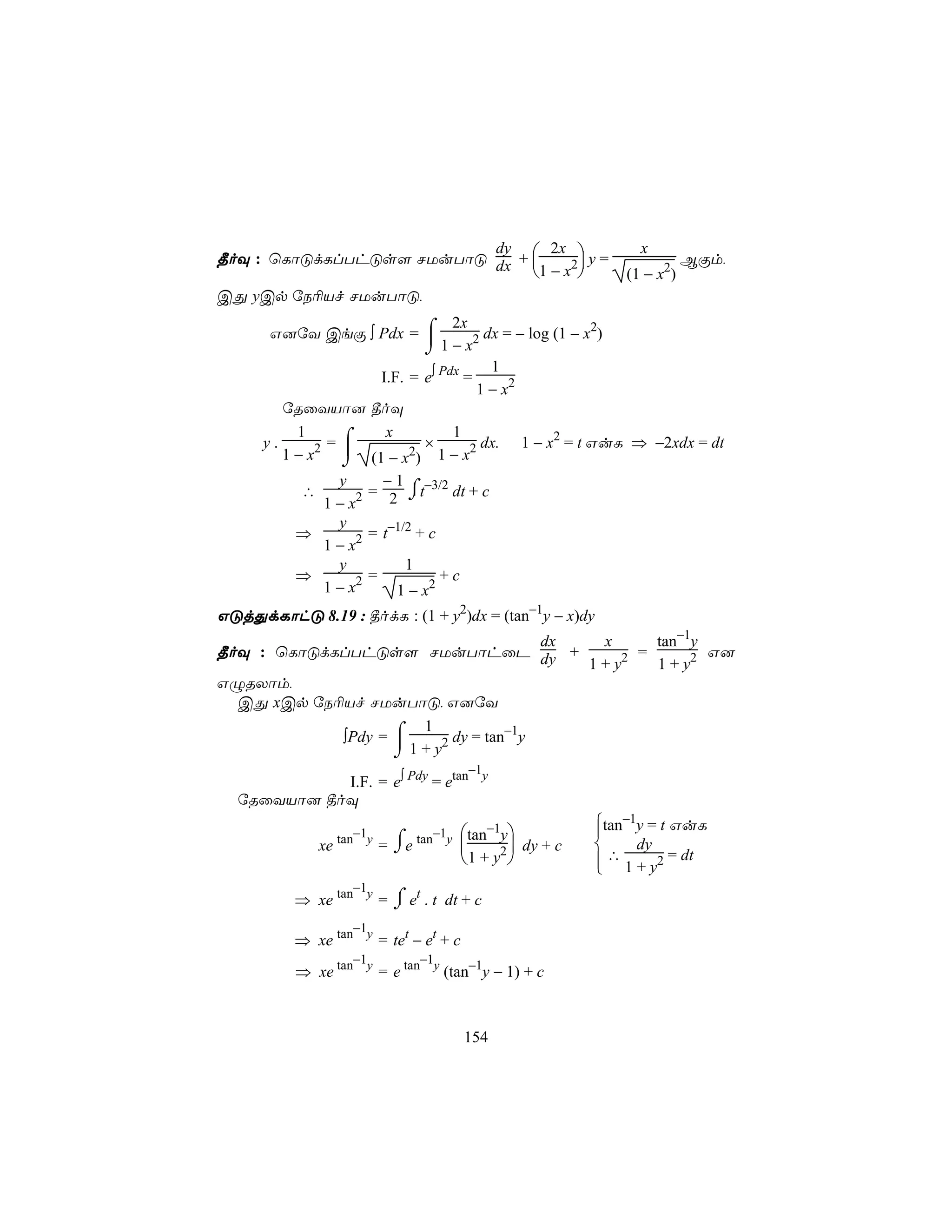 ¾oÜ : ùLôÓdLlThÓs[ NUuTôÓ dx + 
                          dy      2x                             x
                               1 − x2 y =                                BÏm,
                                                              (1 − x2)
CÕ yCp úS¬Vf NUuTôÓ,

       G]úY CeÏ ∫ Pdx = ⌠
                                2x                   2
                            1 − x2 dx = − log (1 − x )
                           ⌡
                                      1
                    I.F. = e∫ Pdx =
                                    1 − x2
         úRûYVô] ¾oÜ

               =⌠
           1         x          1
      y.                   ×         dx. 1 − x2 = t GuL ⇒ −2xdx = dt
         1 − x2  (1 − x2) 1 − x2
                ⌡
              y      −1
           ∴       = 2 ⌠t−3/2 dt + c
                         ⌡
            1 − x2
              y
          ⇒        = t−1/2 + c
            1 − x2
              y          1
          ⇒      2 =           +c
            1−x        1 − x2
GÓjÕdLôhÓ 8.19 : ¾odL : (1 + y2)dx = (tan−1y − x)dy
                                       dx   x      tan−1y
¾oÜ : ùLôÓdLlThÓs[ NUuTôhûP dy +                 =        G]
                                          1 + y2   1 + y2
GÝRXôm,
  CÕ xCp úS¬Vf NUuTôÓ, G]úY

            ∫Pdy = ⌠
                       1            −1
                    1 + y2 dy = tan y
                   ⌡
                                −1
            I.F. = e∫ Pdy = etan y
  úRûYVô] ¾oÜ

                                     −1 tan−1y
                                                            tan−1y = t GuL
                                                            
                    tan−1y
               xe            = ⌠e tan y 
                               ⌡                  dy + c        dy
                                         1 + y2            ∴ 1 + y2 = dt
                                                            
                  −1
                       ⌠
          ⇒ xe tan y = ⌡ et . t dt + c
                  −1
          ⇒ xe tan y = tet − et + c
                  −1        −1
          ⇒ xe tan y = e tan y (tan−1y − 1) + c



                                          154
 