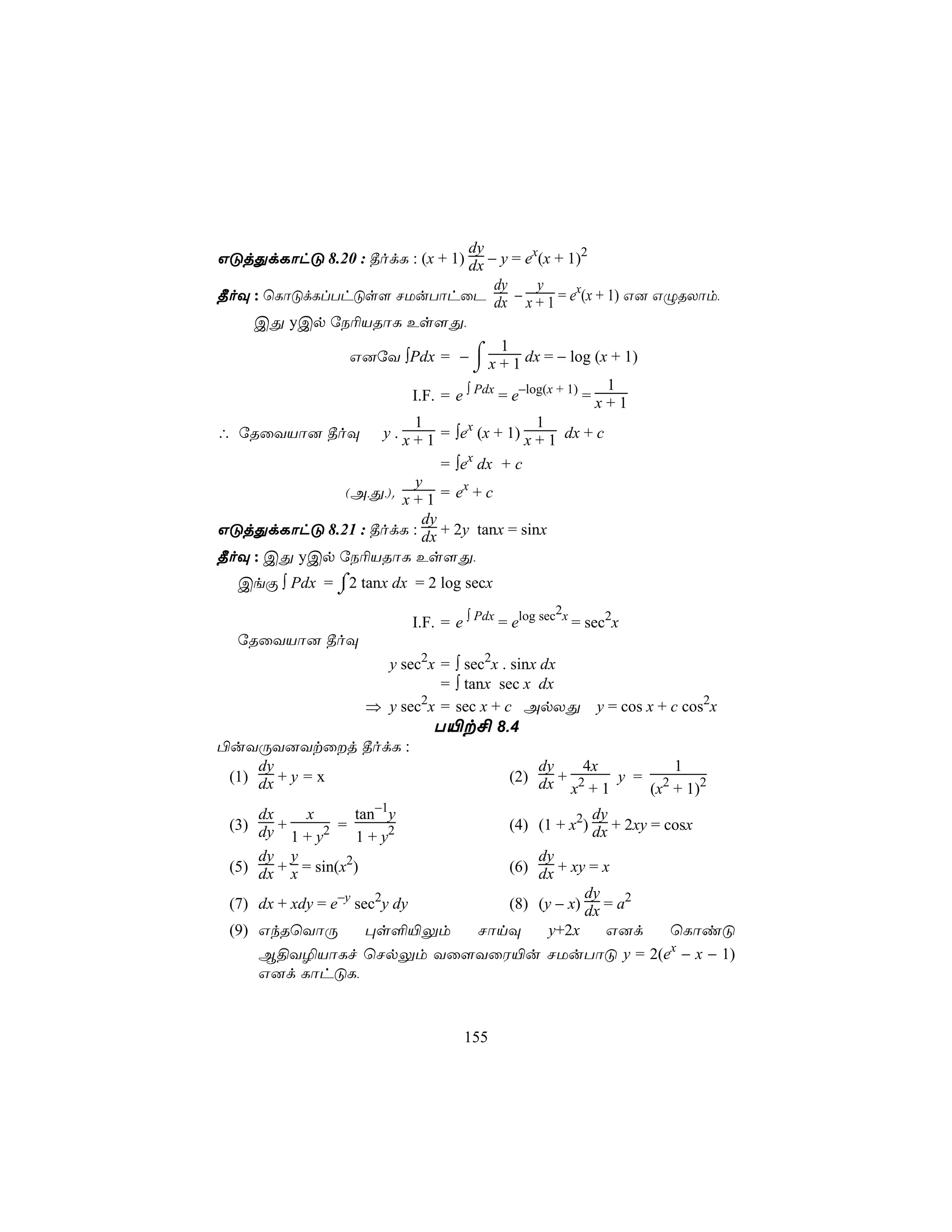 dy
GÓjÕdLôhÓ 8.20 : ¾odL : (x + 1) dx − y = ex(x + 1)2
                                      dy     y
¾oÜ : ùLôÓdLlThÓs[ NUuTôhûP dx − x + 1 = ex(x + 1) G] GÝRXôm,
    CÕ yCp úS¬VRôL Es[Õ,

               G]úY ∫Pdx = − ⌠ x + 1 dx = − log (x + 1)
                                       1
                                   ⌡
                                                          1
                        I.F. = e ∫ Pdx = e−log(x + 1) = x + 1
                        1                    1
∴ úRûYVô] ¾oÜ y . x + 1 = ∫ex (x + 1) x + 1 dx + c
                             = ∫ex dx + c
                         y
              (A,Õ,). x + 1 = ex + c
                          dy
GÓjÕdLôhÓ 8.21 : ¾odL : dx + 2y tanx = sinx
¾oÜ : CÕ yCp úS¬VRôL Es[Õ,
  CeÏ ∫ Pdx = ⌠2 tanx dx = 2 log secx
              ⌡
                                                       2
                              I.F. = e ∫ Pdx = elog sec x = sec2x
  úRûYVô] ¾oÜ
                  y sec2x = ∫ sec2x . sinx dx
                          = ∫ tanx sec x dx
                ⇒ y sec x = sec x + c ApXÕ y = cos x + c cos2x
                       2

                         T«t£ 8.4
©uYÚY]Ytûj ¾odL :
     dy                                    dy   4x       1
 (1) dx + y = x                       (2) dx + 2   y = 2
                                              x +1    (x + 1)2
     dx      x      tan−1y                                 dy
 (3) dy +         =                           (4) (1 + x2) dx + 2xy = cosx
          1 + y2     1 + y2
     dy y                           dy
 (5) dx + x = sin(x2)           (6) dx + xy = x
                                            dy
 (7) dx + xdy = e−y sec2y dy    (8) (y − x) dx = a2
 (9) GkRùYôÚ          ×s°«Ûm NônÜ     y+2x     G]d  ùLôiÓ
     B§Y¯VôLf ùNpÛm Yû[YûW«u NUuTôÓ y = 2(ex − x − 1)
     G]d LôhÓL,


                                      155
 