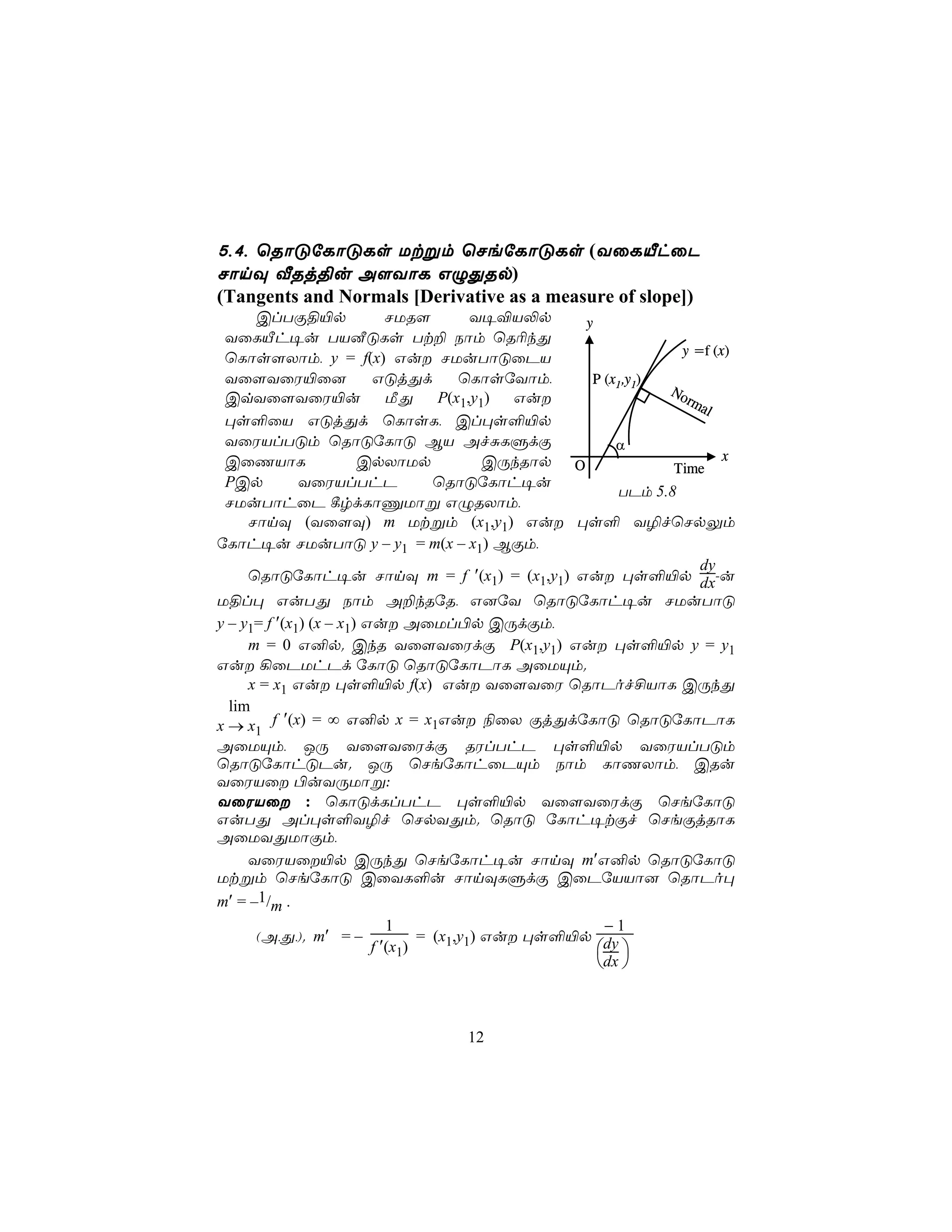 5,4, ùRôÓúLôÓLs Utßm ùNeúLôÓLs (YûLÂhûP
NônÜ ÅRj§u A[YôL GÝÕRp)
(Tangents and Normals [Derivative as a measure of slope])
      ClTÏ§«p                NUR[         Y¥®V−p     y
 YûLÂh¥u TVÉÓLs Tt± Sôm ùR¬kÕ
                                                                   y =f (x)
 ùLôs[Xôm, y = f(x) Gu NUuTôÓûPV
 Yû[YûW«û]                GÓjÕd         ùLôsúYôm,     P (x1,y1)
                                                                 No
 CqYû[YûW«u                  ÁÕ      P(x1,y1)  Gu                  rm
                                                                      al
 ×s°ûV GÓjÕd ùLôsL, Cl×s°«p
 YûWVlTÓm ùRôÓúLôÓ BV AfÑLÞdÏ                             α
 CûQVôL                 CpXôUp              CÚkRôp O                      x
                                                                  Time
 PCp          YûWVlThP              ùRôÓúLôh¥u
                                                           TPm 5.8
 NUuTôhûP ¸rdLôÔUôß GÝRXôm,
     NônÜ (Yû[Ü) m Utßm (x1,y1) Gu ×s° Y¯fùNpÛm
úLôh¥u NUuTôÓ y – y1 = m(x – x1) BÏm,
                                                                      dy
     ùRôÓúLôh¥u NônÜ m = f ′(x1) = (x1,y1) Gu ×s°«p dx-u
U§l× GuTÕ Sôm A±kRúR, G]úY ùRôÓúLôh¥u NUuTôÓ
y – y1= f ′(x1) (x – x1) Gu AûUl©p CÚdÏm,
     m = 0 G²p. CkR Yû[YûWdÏ P(x1,y1) Gu ×s°«p y = y1
Gu ¡ûPUhPd úLôÓ ùRôÓúLôPôL AûUÙm.
     x = x1 Gu ×s°«p f(x) Gu Yû[YûW ùRôPof£VôL CÚkÕ
  lim
x → x1 f ′(x) = ∞ G²p x = x1Gu ¨ûX ÏjÕdúLôÓ ùRôÓúLôPôL
AûUÙm, JÚ Yû[YûWdÏ RWlThP ×s°«p YûWVlTÓm
ùRôÓúLôhÓPu. JÚ ùNeúLôhûPÙm Sôm LôQXôm, CRu
YûWVû ©uYÚUôß:
YûWVû : ùLôÓdLlThP ×s°«p Yû[YûWdÏ ùNeúLôÓ
GuTÕ Al×s°Y¯f ùNpYÕm. ùRôÓ úLôh¥tÏf ùNeÏjRôL
AûUYÕUôÏm,
     YûWVû«p CÚkÕ ùNeúLôh¥u NônÜ m′G²p ùRôÓúLôÓ
Utßm ùNeúLôÓ CûYL°u NônÜLÞdÏ CûPúVVô] ùRôPo×
m′ = –1/m .
                             1                          −1
      (A,Õ,). m′ = –              = (x1,y1) Gu ×s°«p dy
                          f ′(x1)                       
                                                       dx 



                                    12
 
