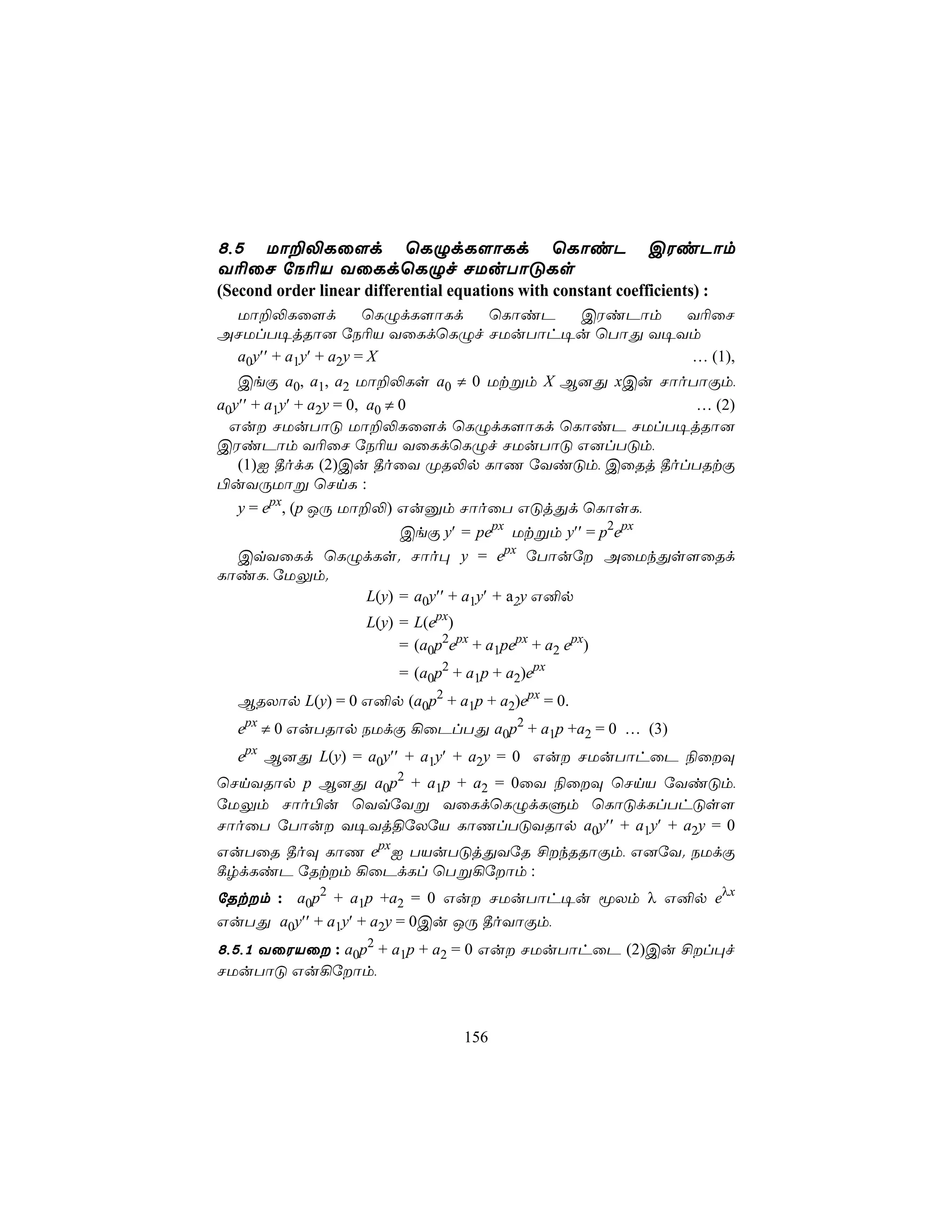 8,5 Uô±−Lû[d ùLÝdL[ôLd ùLôiP                                   CWiPôm
Y¬ûN úS¬V YûLdùLÝf NUuTôÓLs
(Second order linear differential equations with constant coefficients) :
 Uô±−Lû[d            ùLÝdL[ôLd ùLôiP CWiPôm Y¬ûN
ANUlT¥jRô] úS¬V YûLdùLÝf NUuTôh¥u ùTôÕ Y¥Ym
 a0y′′ + a1y′ + a2y = X                     … (1),
   CeÏ a0, a1, a2 Uô±−Ls a0 ≠ 0 Utßm X B]Õ xCu NôoTôÏm,
a0y′′ + a1y′ + a2y = 0, a0 ≠ 0                     … (2)
  Gu NUuTôÓ Uô±−Lû[d ùLÝdL[ôLd ùLôiP NUlT¥jRô]
CWiPôm Y¬ûN úS¬V YûLdùLÝf NUuTôÓ G]lTÓm,
   (1)I ¾odL (2)Cu ¾oûY ØR−p LôQ úYiÓm, CûRj ¾olTRtÏ
©uYÚUôß ùNnL :
   y = epx, (p JÚ Uô±−) Guàm NôoûT GÓjÕd ùLôsL,
                 CeÏ y′ = pepx Utßm y′′ = p2epx
  CqYûLd ùLÝdLs. Nôo× y = epx úTôuú AûUkÕs[ûRd
LôiL, úUÛm.
            L(y) = a0y′′ + a1y′ + a2y G²p
                      L(y) = L(epx)
                           = (a0p2epx + a1pepx + a2 epx)
                     = (a0p2 + a1p + a2)epx
   BRXôp L(y) = 0 G²p (a0p2 + a1p + a2)epx = 0.
   epx ≠ 0 GuTRôp SUdÏ ¡ûPlTÕ a0p2 + a1p +a2 = 0 … (3)
   epx B]Õ L(y) = a0y′′ + a1y′ + a2y = 0 Gu NUuTôhûP ¨ûÜ
ùNnYRôp p B]Õ a0p2 + a1p + a2 = 0ûY ¨ûÜ ùNnV úYiÓm,
úUÛm Nôo©u ùYqúYß YûLdùLÝdLÞm ùLôÓdLlThÓs[
NôoûT úTôu Y¥Yj§úXúV LôQlTÓYRôp a0y′′ + a1y′ + a2y = 0
GuTûR ¾oÜ LôQ epxI TVuTÓjÕYúR £kRRôÏm, G]úY. SUdÏ
¸rdLiP úRtm ¡ûPdLl ùTß¡úôm :
úRtm : a0p2 + a1p +a2 = 0 Gu NUuTôh¥u êXm λ G²p eλx
GuTÕ a0y′′ + a1y′ + a2y = 0Cu JÚ ¾oYôÏm,
8,5,1 YûWVû : a0p2 + a1p + a2 = 0 Gu NUuTôhûP (2)Cu £l×f
NUuTôÓ Gu¡úôm,



                                    156
 