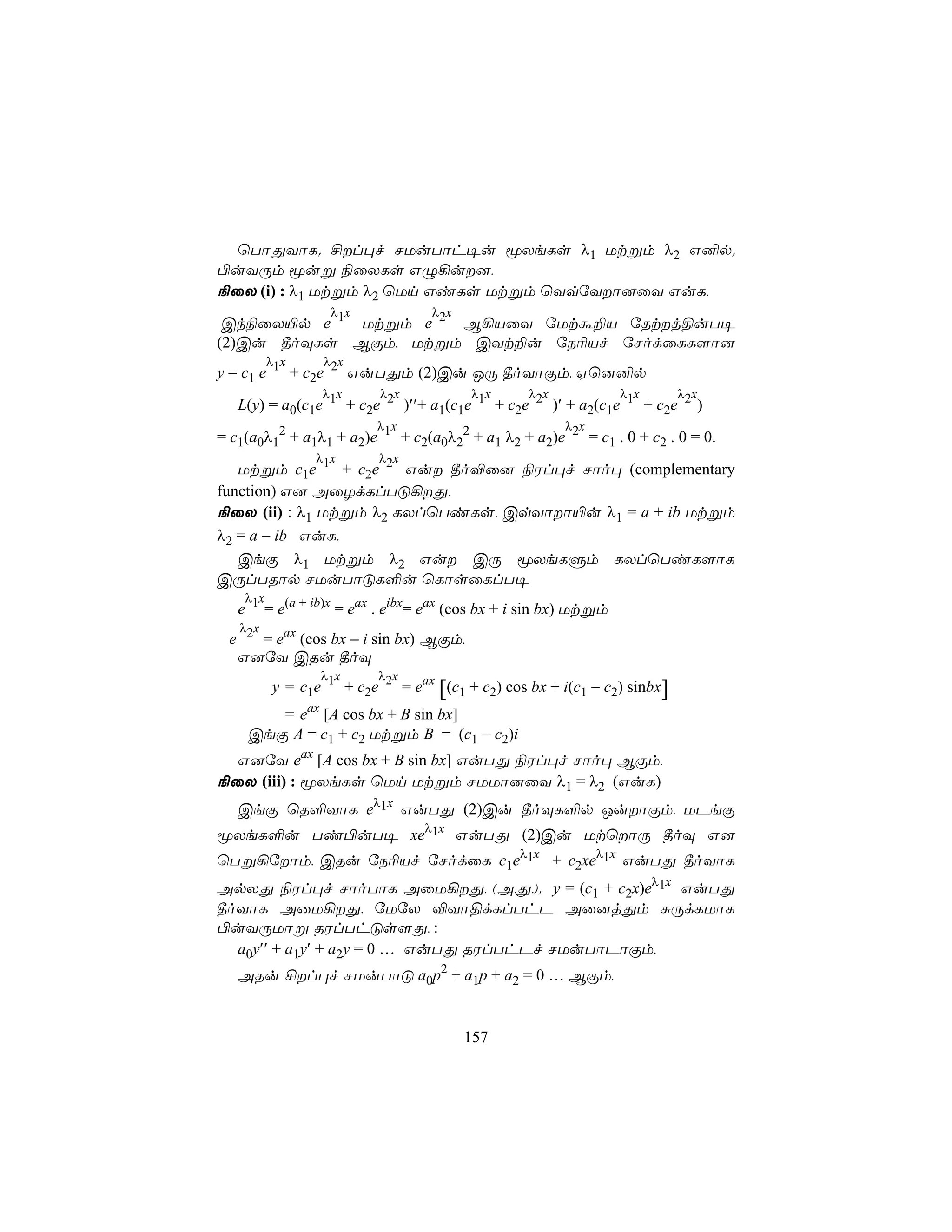 ùTôÕYôL. £l×f NUuTôh¥u êXeLs λ1 Utßm λ2 G²p.
©uYÚm êuß ¨ûXLs GÝ¡u],
¨ûX (i) : λ1 Utßm λ2 ùUn GiLs Utßm ùYqúYô]ûY GuL,
                 λ x             λ x
 Ck¨ûX«p e 1 Utßm e 2 B¡VûY úUtá±V úRtj§uT¥
(2)Cu ¾oÜLs BÏm, Utßm CYt±u úS¬Vf úNodûLL[ô]
        λ x     λ x
y = c1 e 1 + c2e 2 GuTÕm (2)Cu JÚ ¾oYôÏm, Hù]²p
                λ x     λ x           λ x     λ x           λ x     λ x
   L(y) = a0(c1e 1 + c2e 2 )′′+ a1(c1e 1 + c2e 2 )′ + a2(c1e 1 + c2e 2 )
                        λ x                         λ x
= c1(a0λ12 + a1λ1 + a2)e 1 + c2(a0λ22 + a1 λ2 + a2)e 2 = c1 . 0 + c2 . 0 = 0.
               λ x       λ x
   Utßm c1e 1 + c2e 2 Gu ¾o®û] ¨Wl×f Nôo× (complementary
function) G] AûZdLlTÓ¡Õ,
¨ûX (ii) : λ1 Utßm λ2 LXlùTiLs, CqYôô«u λ1 = a + ib Utßm
λ2 = a − ib GuL,
   CeÏ λ1 Utßm λ2 Gu CÚ êXeLÞm LXlùTiL[ôL
CÚlTRôp NUuTôÓL°u ùLôsûLlT¥
    λ x
   e 1 = e(a + ib)x = eax . eibx= eax (cos bx + i sin bx) Utßm
  λ x
 e 2 = eax (cos bx − i sin bx) BÏm,
  G]úY CRu ¾oÜ
               λ x     λ x
        y = c1e 1 + c2e 2 = eax [(c1 + c2) cos bx + i(c1 − c2) sinbx]
       = eax [A cos bx + B sin bx]
    CeÏ A = c1 + c2 Utßm B = (c1 − c2)i
  G]úY eax [A cos bx + B sin bx] GuTÕ ¨Wl×f Nôo× BÏm,
¨ûX (iii) : êXeLs ùUn Utßm NUUô]ûY λ1 = λ2 (GuL)
   CeÏ ùR°YôL eλ1x GuTÕ (2)Cu ¾oÜL°p JuôÏm, UPeÏ
êXeL°u Ti©uT¥ xeλ1x GuTÕ (2)Cu UtùôÚ ¾oÜ G]
ùTß¡úôm, CRu úS¬Vf úNodûL c1eλ1x + c2xeλ1x GuTÕ ¾oYôL
ApXÕ ¨Wl×f NôoTôL AûU¡Õ, (A,Õ,). y = (c1 + c2x)eλ1x GuTÕ
¾oYôL AûU¡Õ, úUúX ®Yô§dLlThP Aû]jÕm ÑÚdLUôL
©uYÚUôß RWlThÓs[Õ, :
  a0y′′ + a1y′ + a2y = 0 … GuTÕ RWlThPf NUuTôPôÏm,
   ARu £l×f NUuTôÓ a0p2 + a1p + a2 = 0 … BÏm,


                                       157
 
