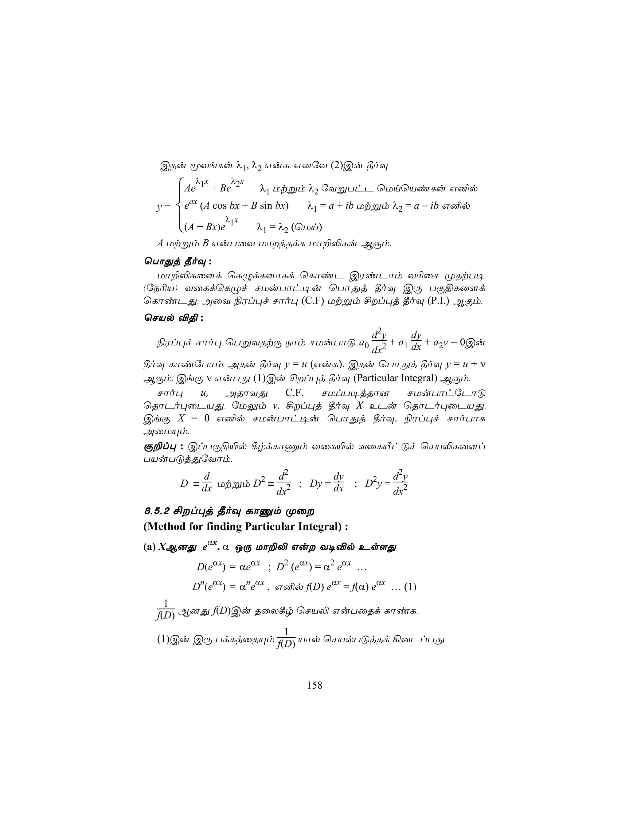 CRu êXeLs λ1, λ2 GuL, G]úY (2)Cu ¾oÜ
          λ x     λ x
       Ae 1 + Be 2 λ1 Utßm λ2 úYßThP ùUnùViLs G²p
        ax
  y=   e (A cos bx + B sin bx) λ1 = a + ib Utßm λ2 = a − ib G²p
       (A + Bx)eλ1x λ1 = λ2 (ùUn)
       
  A Utßm B GuTûY UôjRdL Uô±−Ls BÏm,
ùTôÕj ¾oÜ :
   Uô±−Lû[d ùLÝdL[ôLd ùLôiP CWiPôm Y¬ûN ØRtT¥
(úS¬V) YûLdùLÝf NUuTôh¥u ùTôÕj ¾oÜ CÚ TÏ§Lû[d
ùLôiPÕ, AûY ¨Wl×f Nôo× (C.F) Utßm £l×j ¾oÜ (P.I.) BÏm,
ùNVp ®§ :
                                     d2y       dy
  ¨Wl×f Nôo× ùTßYRtÏ Sôm NUuTôÓ a0 2 + a1 dx + a2y = 0Cu
                                     dx
¾oÜ LôiúTôm, ARu ¾oÜ y = u (GuL). CRu ùTôÕj ¾oÜ y = u + ν
BÏm, CeÏ ν GuTÕ (1)Cu £l×j ¾oÜ (Particular Integral) BÏm,
  Nôo×   u.  ARôYÕ   C.F.    NUlT¥jRô]        NUuTôhúPôÓ
ùRôPo×ûPVÕ, úUÛm v. £l×j ¾oÜ X EPu ùRôPo×ûPVÕ,
CeÏ X = 0 G²p NUuTôh¥u ùTôÕj ¾oÜ. ¨Wl×f NôoTôL
AûUÙm,
Ï±l× : ClTÏ§«p ¸rdLôÔm YûL«p YûLÂhÓf ùNV−Lû[l
TVuTÓjÕúYôm,
           d           d2        dy                    d 2y
       D ≡ dx Utßm D2 ≡ 2 ; Dy = dx          ; D2y =
                       dx                              dx2
8,5,2 £l×j ¾oÜ LôÔm Øû
(Method for finding Particular Integral) :
(a) XB]Õ eαx, α JÚ Uô±− Gu Y¥®p Es[Õ
          D(eαx) = αeαx ; D2 (eαx) = α2 eαx …
          Dn(eαx) = αneαx , G²p f(D) eαx = f(α) eαx … (1)
    1
  f(D) B]Õ f(D)Cu RûX¸r ùNV− GuTûRd LôiL,
                      1
  (1)Cu CÚ TdLjûRÙm f(D) Vôp ùNVpTÓjRd ¡ûPlTÕ



                                 158
 