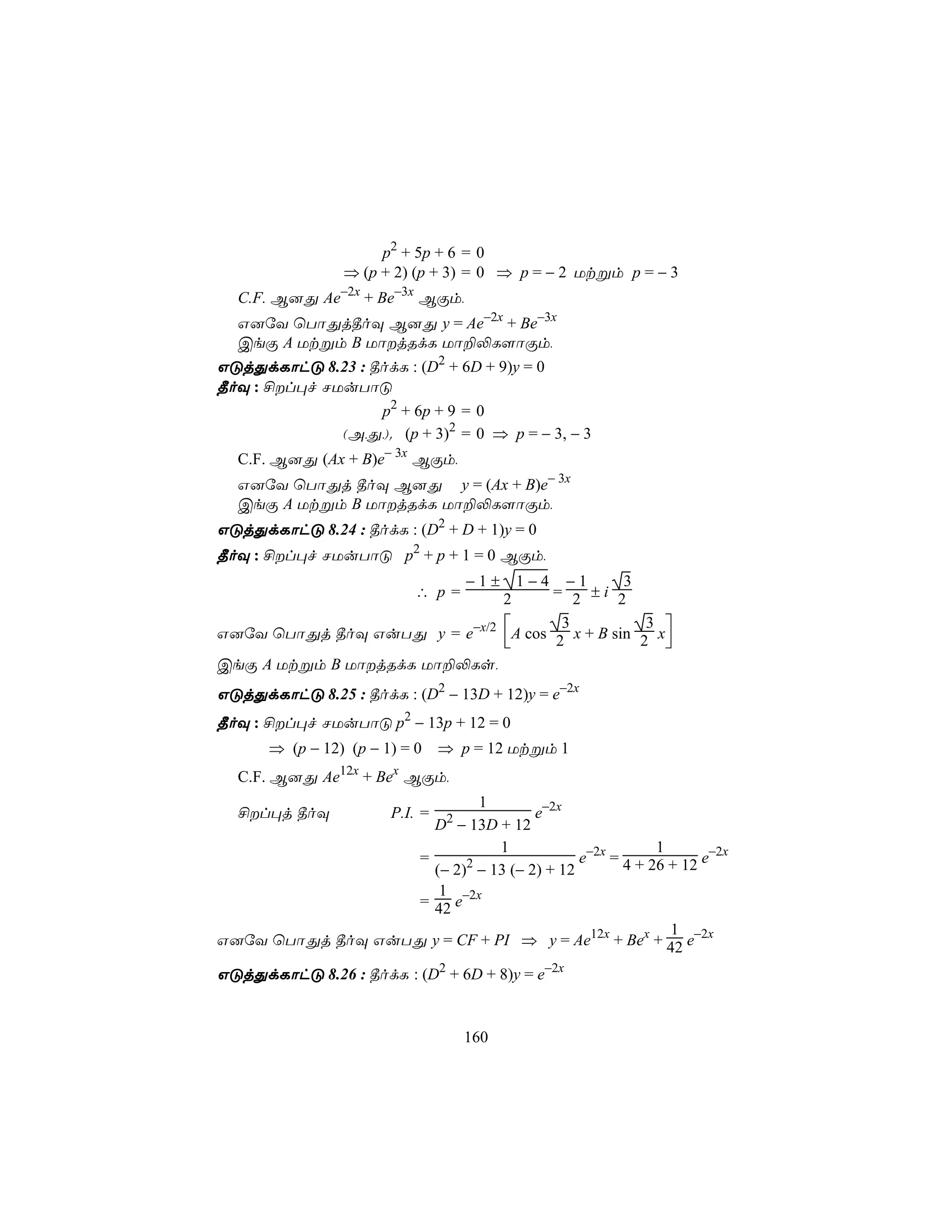 p2 + 5p + 6 = 0
                ⇒ (p + 2) (p + 3) = 0 ⇒ p = − 2 Utßm p = − 3
  C.F. B]Õ Ae−2x + Be−3x BÏm,
  G]úY ùTôÕj¾oÜ B]Õ y = Ae−2x + Be−3x
  CeÏ A Utßm B UôjRdL Uô±−L[ôÏm,
GÓjÕdLôhÓ 8.23 : ¾odL : (D2 + 6D + 9)y = 0
¾oÜ : £l×f NUuTôÓ
                  p2 + 6p + 9 = 0
              (A,Õ,). (p + 3)2 = 0 ⇒ p = − 3, − 3
  C.F. B]Õ (Ax + B)e− 3x BÏm,
  G]úY ùTôÕj ¾oÜ B]Õ y = (Ax + B)e− 3x
  CeÏ A Utßm B UôjRdL Uô±−L[ôÏm,
GÓjÕdLôhÓ 8.24 : ¾odL : (D2 + D + 1)y = 0
¾oÜ : £l×f NUuTôÓ p2 + p + 1 = 0 BÏm,
                                     −1±
                                      −1      31−4
                             ∴ p=   = 2 ±i 2
                                           2
                                    3           3 
G]úY ùTôÕj ¾oÜ GuTÕ y = e−x/2 A cos 2 x + B sin 2 x
                                                  
CeÏ A Utßm B UôjRdL Uô±−Ls,
GÓjÕdLôhÓ 8.25 : ¾odL : (D2 − 13D + 12)y = e−2x
¾oÜ : £l×f NUuTôÓ p2 − 13p + 12 = 0
      ⇒ (p − 12) (p − 1) = 0     ⇒ p = 12 Utßm 1
                12x      x
  C.F. B]Õ Ae         + Be BÏm,
                            1
  £l×j ¾oÜ             P.I. =   2  e−2x
                     D − 13D + 12
                              1                        1
                   =      2                e−2x = 4 + 26 + 12 e−2x
                     (− 2) − 13 (− 2) + 12
                      1
                   = 42 e−2x
                                                         1
G]úY ùTôÕj ¾oÜ GuTÕ y = CF + PI ⇒ y = Ae12x + Bex + 42 e−2x

GÓjÕdLôhÓ 8.26 : ¾odL : (D2 + 6D + 8)y = e−2x


                                     160
 
