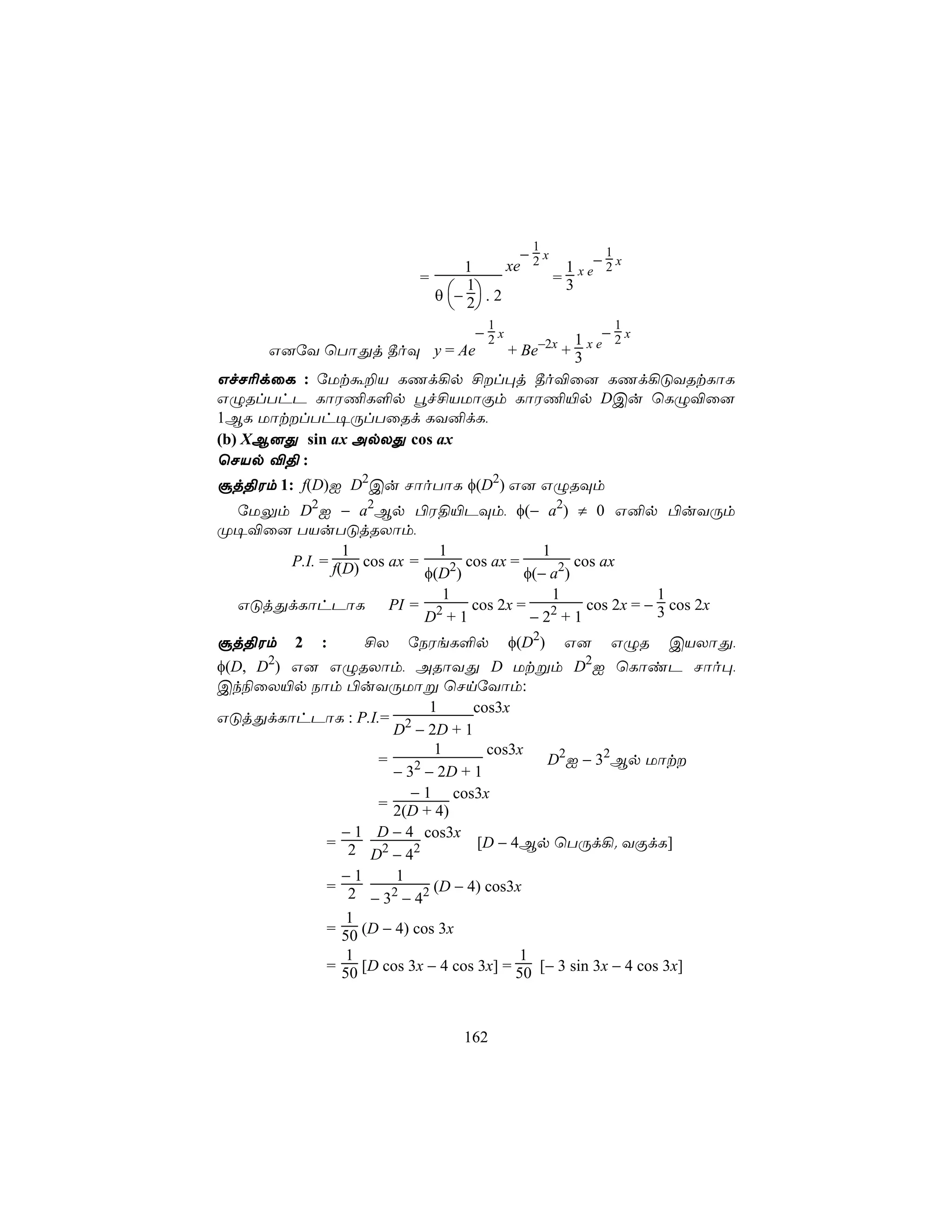 1
                                            − x         1
                                  1       xe 2   1 x e− 2 x
                           =                    =3
                             θ  − 2 . 2
                                   1
                                
                                       1                 1
                            −2x           1 −2x
       G]úY ùTôÕj ¾oÜ y = Ae    + Be−2x + 3 x e
GfN¬dûL : úUtá±V LQd¡p £l×j ¾o®û] LQd¡ÓYRtLôL
GÝRlThP LôW¦L°p éf£VUôÏm LôW¦«p DCu ùLÝ®û]
1BL UôtlTh¥ÚlTûRd LY²dL,
(b) XB]Õ sin ax ApXÕ cos ax
ùNVp ®§ :
ãj§Wm 1: f(D)I D2Cu NôoTôL φ(D2) G] GÝRÜm
 úUÛm D2I − a2Bp ©W§«PÜm, φ(− a2) ≠ 0 G²p ©uYÚm
Ø¥®û] TVuTÓjRXôm,
              1             1               1
     P.I. = f(D) cos ax =       cos ax =         cos ax
                          φ(D2)          φ(− a2)
                            1                 1               1
 GÓjÕdLôhPôL PI = 2              cos 2x =          cos 2x = − 3 cos 2x
                          D +1            − 22 + 1
ãj§Wm     2   :    £X    úSWeL°p           φ(D2)   G]    GÝR   CVXôÕ,
φ(D, D2) G] GÝRXôm, ARôYÕ D Utßm D2I ùLôiP Nôo×,
Ck¨ûX«p Sôm ©uYÚUôß ùNnúYôm:
                           1      cos3x
GÓjÕdLôhPôL : P.I.= 2
                     D − 2D + 1
                            1       cos3x
                   =                         D2I − 32Bp Uôt
                     − 32 − 2D + 1
                        − 1 cos3x
                   = 2(D + 4)
              − 1 D − 4 cos3x
            = 2                    [D − 4Bp ùTÚd¡. YÏdL]
                  D2 − 42
              −1      1
            = 2             (D − 4) cos3x
                  − 3 − 42
                     2

               1
            = 50 (D − 4) cos 3x
               1                         1
            = 50 [D cos 3x − 4 cos 3x] = 50 [− 3 sin 3x − 4 cos 3x]



                                 162
 