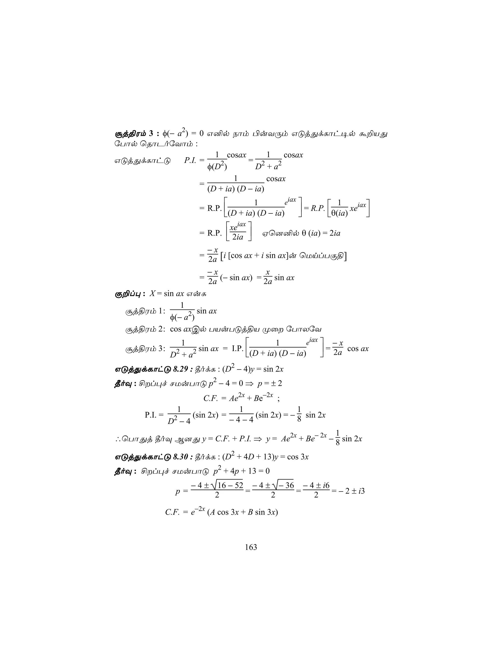 ãj§Wm 3 : φ(− a2) = 0 G²p Sôm ©uYÚm GÓjÕdLôh¥p á±VÕ
úTôp ùRôPoúYôm :
                         1 cosax         1    cosax
GÓjÕdLôhÓ       P.I. =    2        = 2      2
                       φ(D )         D +a
                               1         cosax
                     =
                       (D + ia) (D − ia)
                                              eiax 
                                                     = R.P.       xeiax
                                      1                         1
                      = R.P. 
                             (D + ia) (D − ia)             θ(ia)      
                             xeiax 
                      = R.P.  2ia  Hù]²p θ (ia) = 2ia
                                   
                        −x
                      = 2a [i [cos ax + i sin ax]u ùUnlTÏ§]
                        −x                x
                      = 2a (− sin ax) = 2a sin ax
Ï±l× : X = sin ax GuL
                1
 ãj§Wm 1 :           sin ax
             φ(− a2)
 ãj§Wm 2 : cos axCp TVuTÓj§V Øû úTôXúY
                1                          1        eiax  − x
  ãj§Wm 3 :        2 sin ax = I.P. (D + ia) (D − ia)      = 2a cos ax
               2
              D +a                                       
GÓjÕdLôhÓ 8.29 : ¾odL : (D2 − 4)y = sin 2x
¾oÜ : £l×f NUuTôÓ p2 − 4 = 0 ⇒ p = ± 2
                     C.F. = Ae2x + Be−2x ;
               1               1                1
       P.I. = 2   (sin 2x) =       (sin 2x) = − 8 sin 2x
             D −4            −4−4
                                                     1
∴ùTôÕj ¾oÜ B]Õ y = C.F. + P.I. ⇒ y = Ae2x + Be− 2x − 8 sin 2x

GÓjÕdLôhÓ 8.30 : ¾odL : (D2 + 4D + 13)y = cos 3x
¾oÜ : £l×f NUuTôÓ p2 + 4p + 13 = 0
                    −4±    16 − 52 − 4 ± − 36 − 4 ± i6
               p=         2       =     2    =   2     = − 2 ± i3

            C.F. = e−2x (A cos 3x + B sin 3x)



                                   163
 