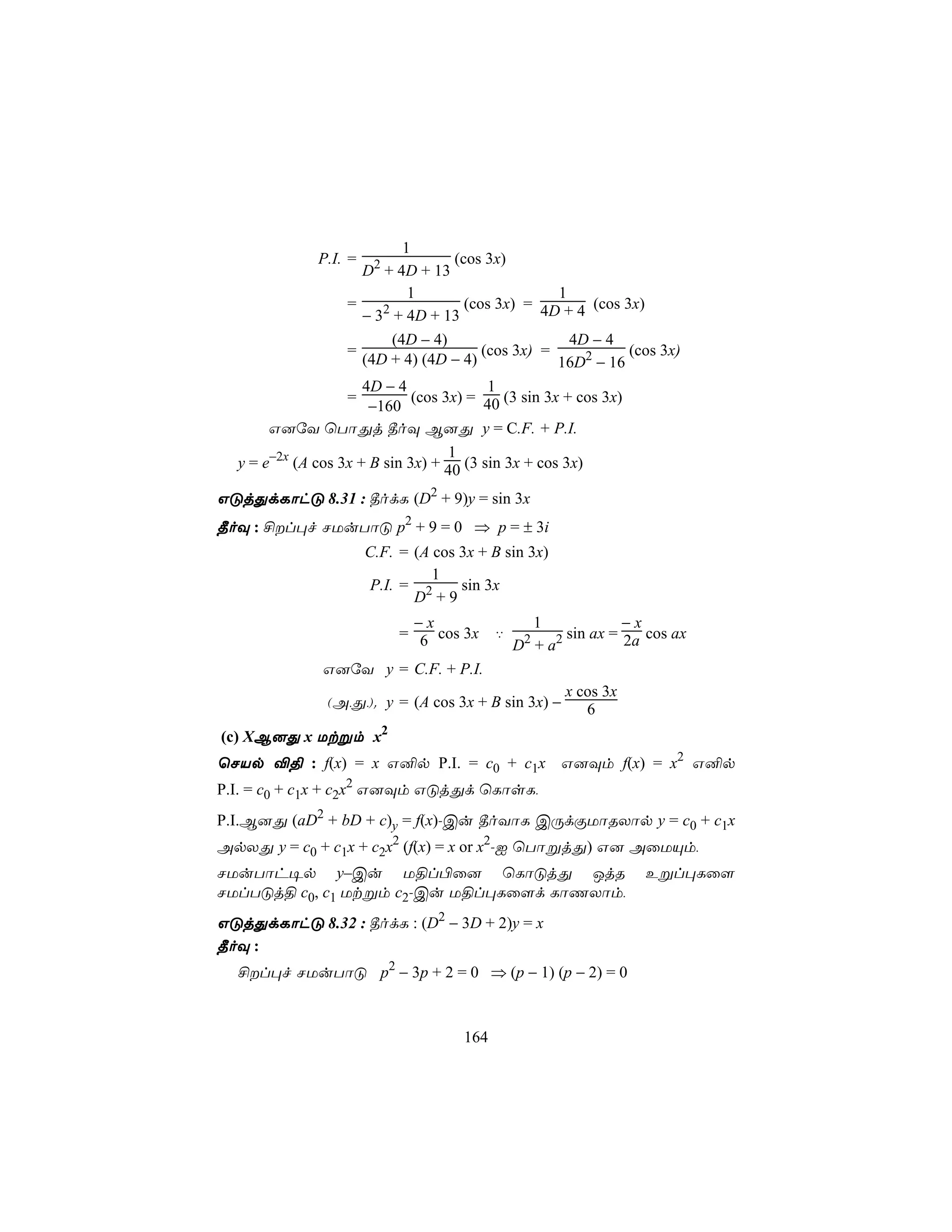 1
              P.I. =    2             (cos 3x)
                      D + 4D + 13
                              1                       1
                   =     2              (cos 3x) = 4D + 4 (cos 3x)
                      − 3 + 4D + 13
                           (4D − 4)                     4D − 4
                   =                       (cos 3x) =            (cos 3x)
                      (4D + 4) (4D − 4)               16D2 − 16
                      4D − 4                1
                   =           (cos 3x) = 40 (3 sin 3x + cos 3x)
                       −160
       G]úY ùTôÕj ¾oÜ B]Õ y = C.F. + P.I.
                                     1
  y = e−2x (A cos 3x + B sin 3x) + 40 (3 sin 3x + cos 3x)

GÓjÕdLôhÓ 8.31 : ¾odL (D2 + 9)y = sin 3x
¾oÜ : £l×f NUuTôÓ p2 + 9 = 0 ⇒ p = ± 3i
                       C.F. = (A cos 3x + B sin 3x)
                                 1
                       P.I. = 2      sin 3x
                              D +9
                             −x                   1             −x
                            = 6 cos 3x      ‡    2   2 sin ax = 2a cos ax
                                                D +a
               G]úY y = C.F. + P.I.
                                                       x cos 3x
                (A,Õ,). y = (A cos 3x + B sin 3x) −       6
(c) XB]Õ x Utßm x2
ùNVp ®§ : f(x) = x G²p P.I. = c0 + c1x G]Üm f(x) = x2 G²p
P.I. = c0 + c1x + c2x2 G]Üm GÓjÕd ùLôsL,
P.I.B]Õ (aD2 + bD + c)y = f(x)-Cu ¾oYôL CÚdÏUôRXôp y = c0 + c1x
ApXÕ y = c0 + c1x + c2x2 (f(x) = x or x2-I ùTôßjÕ) G] AûUÙm,
NUuTôh¥p y–Cu U§l©û] ùLôÓjÕ JjR                                    Eßl×Lû[
NUlTÓj§ c0, c1 Utßm c2-Cu U§l×Lû[d LôQXôm,
GÓjÕdLôhÓ 8.32 : ¾odL : (D2 − 3D + 2)y = x
¾oÜ :
  £l×f NUuTôÓ p2 − 3p + 2 = 0 ⇒ (p − 1) (p − 2) = 0



                                      164
 