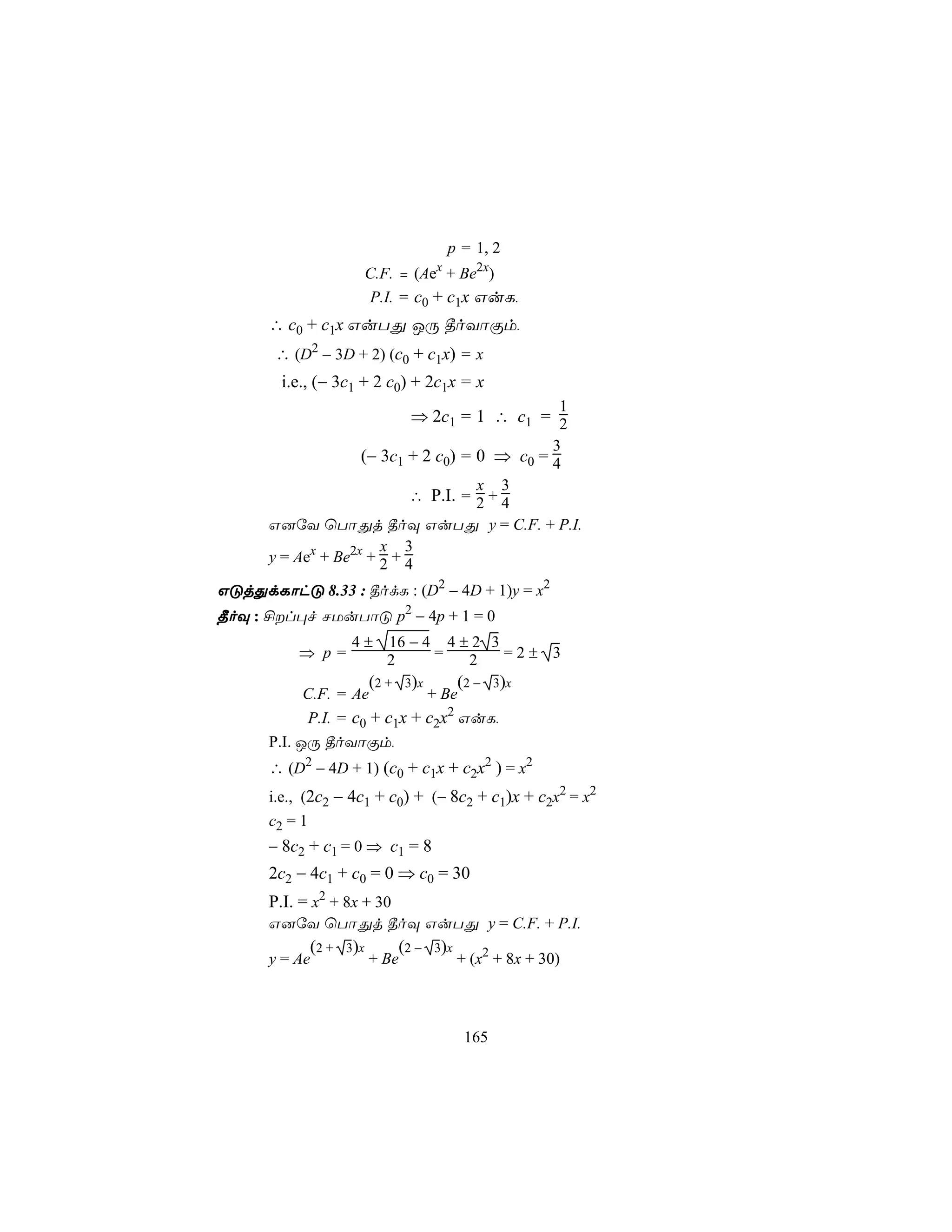 p = 1, 2
                                        x
                          C.F. = (Ae + Be2x)
                          P.I. = c0 + c1x GuL,
      ∴ c0 + c1x GuTÕ JÚ ¾oYôÏm,
       ∴ (D2 − 3D + 2) (c0 + c1x) = x
        i.e., (− 3c1 + 2 c0) + 2c1x = x
                                                             1
                                   ⇒ 2c1 = 1 ∴ c1 = 2
                                                            3
                      (− 3c1 + 2 c0) = 0 ⇒ c0 = 4
                                     x 3
                            ∴ P.I. = 2 + 4
      G]úY ùTôÕj ¾oÜ GuTÕ y = C.F. + P.I.
                       x 3
      y = Aex + Be2x + 2 + 4

GÓjÕdLôhÓ 8.33 : ¾odL : (D2 − 4D + 1)y = x2
¾oÜ : £l×f NUuTôÓ p2 − 4p + 1 = 0
                    4±       16 − 4 4 ± 2 3
          ⇒ p=               2     =   2    =2± 3
                          (2 +    3)x         (2 −   3 )x
            C.F. = Ae         + Be
            P.I. = c0 + c1x + c2x2 GuL,
      P.I. JÚ ¾oYôÏm,
      ∴ (D2 − 4D + 1) (c0 + c1x + c2x2 ) = x2
      i.e., (2c2 − 4c1 + c0) + (− 8c2 + c1)x + c2x2 = x2
      c2 = 1
      − 8c2 + c1 = 0 ⇒ c1 = 8
      2c2 − 4c1 + c0 = 0 ⇒ c0 = 30
      P.I. = x2 + 8x + 30
      G]úY ùTôÕj ¾oÜ GuTÕ y = C.F. + P.I.
            (2 +   3 )x          (2 −   3)x
      y = Ae              + Be                + (x2 + 8x + 30)



                                               165
 