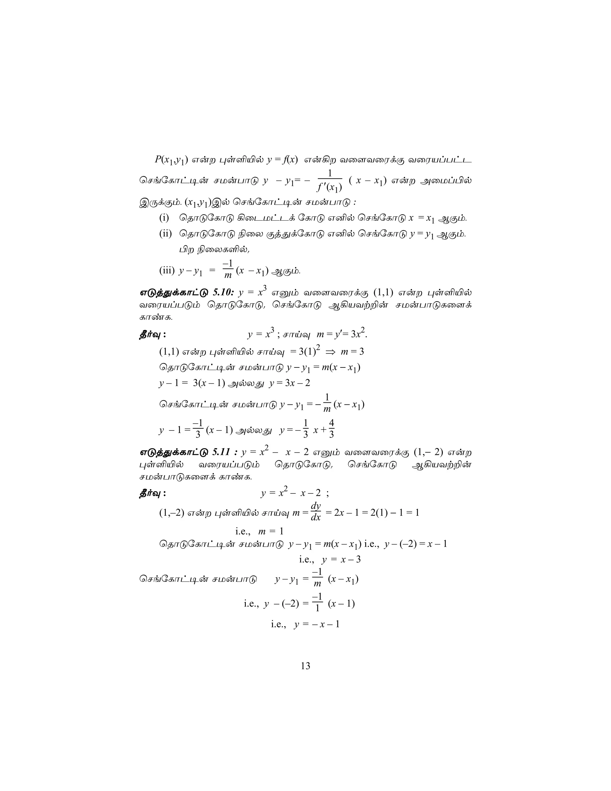 P(x1,y1) Gu ×s°«p y = f(x) Gu¡ Yû[YûWdÏ YûWVlThP
                                   1
ùNeúLôh¥u NUuTôÓ y – y1= –              ( x – x1) Gu AûUl©p
                                f ′(x1)
CÚdÏm, (x1,y1)Cp ùNeúLôh¥u NUuTôÓ :
   (i) ùRôÓúLôÓ ¡ûPUhPd úLôÓ G²p ùNeúLôÓ x = x1 BÏm,
   (ii) ùRôÓúLôÓ ¨ûX ÏjÕdúLôÓ G²p ùNeúLôÓ y = y1 BÏm,
         © ¨ûXL°p.
                  –1
   (iii) y – y1 = m (x – x1) BÏm,

GÓjÕdLôhÓ 5.10: y = x3 Gàm Yû[YûWdÏ (1,1) Gu ×s°«p
YûWVlTÓm ùRôÓúLôÓ. ùNeúLôÓ B¡VYt±u NUuTôÓLû[d
LôiL,
¾oÜ :                y = x3 ; NônÜ m = y′= 3x2.
   (1,1) Gu ×s°«p NônÜ = 3(1)2 ⇒ m = 3
   ùRôÓúLôh¥u NUuTôÓ y − y1 = m(x − x1)
   y – 1 = 3(x – 1) ApXÕ y = 3x – 2
                               1
   ùNeúLôh¥u NUuTôÓ y − y1 = − m (x − x1)
          –1                    1     4
   y – 1 = 3 (x – 1) ApXÕ y = – 3 x + 3

GÓjÕdLôhÓ 5.11 : y = x2 – x – 2 Gàm Yû[YûWdÏ (1,− 2) Gu
×s°«p YûWVlTÓm ùRôÓúLôÓ. ùNeúLôÓ B¡VYt±u
NUuTôÓLû[d LôiL,
¾oÜ :                 y = x2 – x – 2 ;
                                  dy
   (1,–2) Gu ×s°«p NônÜ m = dx = 2x – 1 = 2(1) − 1 = 1
                i.e., m = 1
   ùRôÓúLôh¥u NUuTôÓ y – y1 = m(x – x1) i.e., y – (–2) = x – 1
                            i.e., y = x – 3
                                –1
ùNeúLôh¥u NUuTôÓ      y – y1 = m (x – x1)
                                –1
              i.e., y – (–2) = 1 (x – 1)
                          i.e., y = – x – 1



                                    13
 