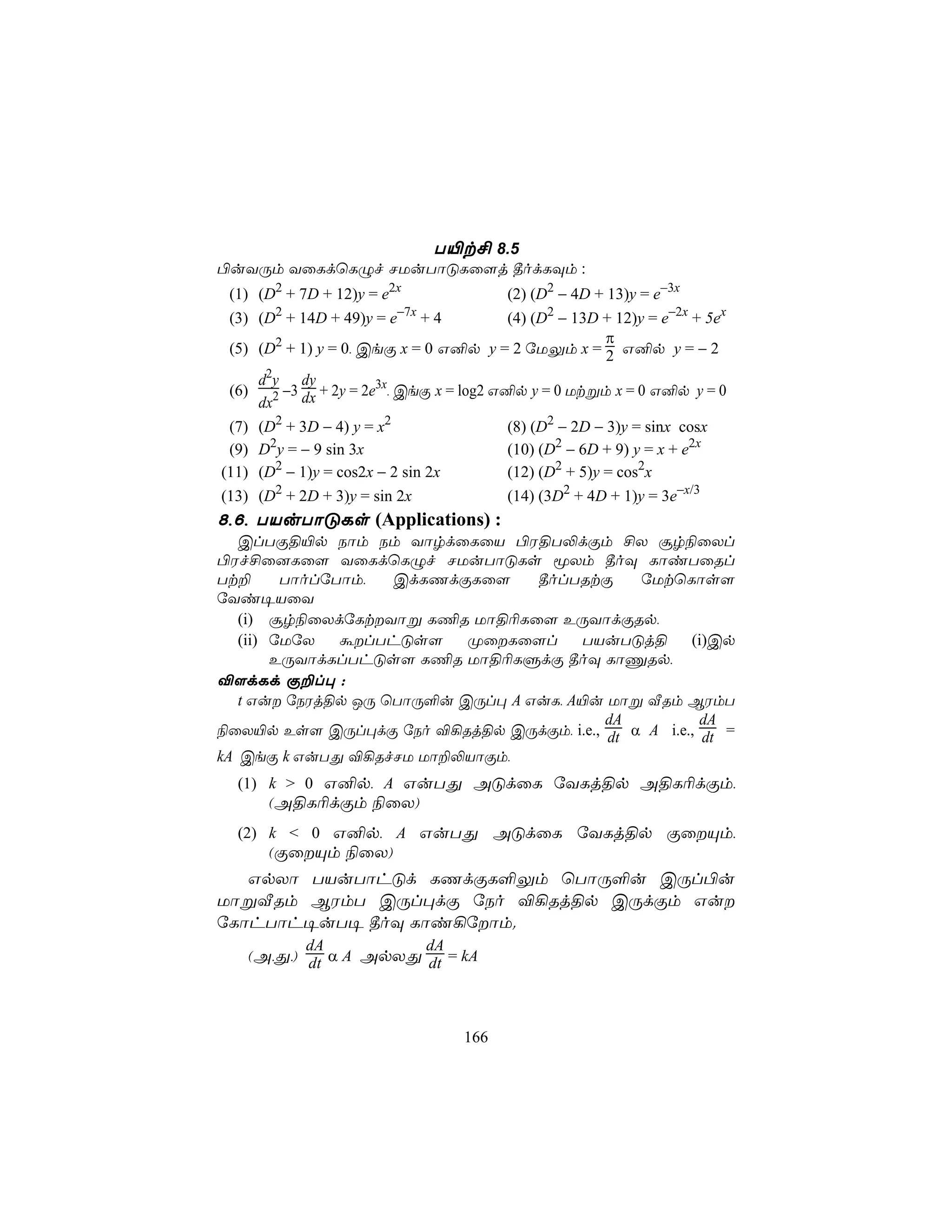 T«t£ 8.5
©uYÚm YûLdùLÝf NUuTôÓLû[j ¾odLÜm :
 (1) (D2 + 7D + 12)y = e2x             (2) (D2 − 4D + 13)y = e−3x
 (3) (D2 + 14D + 49)y = e−7x + 4       (4) (D2 − 13D + 12)y = e−2x + 5ex
                                                      π
 (5) (D2 + 1) y = 0, CeÏ x = 0 G²p y = 2 úUÛm x = 2 G²p y = − 2
     d2y dy
 (6)    −3 + 2y = 2e3x, CeÏ x = log2 G²p y = 0 Utßm x = 0 G²p y = 0
     dx2 dx
 (7)   (D2 + 3D − 4) y = x2                 (8) (D2 − 2D − 3)y = sinx cosx
 (9)   D2y = − 9 sin 3x                     (10) (D2 − 6D + 9) y = x + e2x
(11)   (D2 − 1)y = cos2x − 2 sin 2x         (12) (D2 + 5)y = cos2x
(13)   (D2 + 2D + 3)y = sin 2x              (14) (3D2 + 4D + 1)y = 3e−x/3
8,6, TVuTôÓLs (Applications) :
   ClTÏ§«p Sôm Sm YôrdûLûV ©W§T−dÏm £X ãr¨ûXl
©Wf£û]Lû[ YûLdùLÝf NUuTôÓLs êXm ¾oÜ LôiTûRl
Tt±      TôolúTôm,  CdLQdÏLû[     ¾olTRtÏ    úUtùLôs[
úYi¥VûY
   (i) ãr¨ûXdúLtYôß L¦R Uô§¬Lû[ EÚYôdÏRp,
   (ii) úUúX   álThÓs[    ØûLû[l     TVuTÓj§      (i)Cp
        EÚYôdLlThÓs[ L¦R Uô§¬LÞdÏ ¾oÜ LôÔRp,
®[dLd Ï±l× :
   t Gu úSWj§p JÚ ùTôÚ°u CÚl× A GuL, A«u Uôß ÅRm BWmT
                                         dA           dA
¨ûX«p Es[ CÚl×dÏ úSo ®¡Rj§p CÚdÏm, i.e., dt α A i.e., dt =
kA CeÏ k GuTÕ ®¡RfNU Uô±−VôÏm,
  (1) k > 0 G²p, A GuTÕ AÓdûL úYLj§p A§L¬dÏm,
        (A§L¬dÏm ¨ûX)
  (2) k < 0 G²p, A GuTÕ AÓdûL úYLj§p ÏûÙm,
        (ÏûÙm ¨ûX)
   GpXô TVuTôhÓd LQdÏL°Ûm ùTôÚ°u CÚl©u
UôßÅRm BWmT CÚl×dÏ úSo ®¡Rj§p CÚdÏm Gu
úLôhTôh¥uT¥ ¾oÜ Lôi¡úôm.
              dA                dA
   (A,Õ,) dt α A ApXÕ dt = kA



                                      166
 