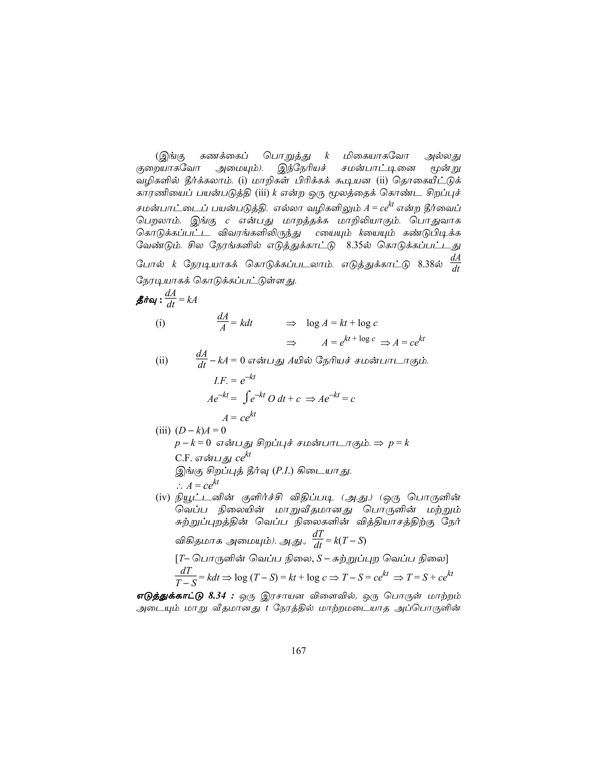 (CeÏ LQdûLl ùTôßjÕ k ªûLVôLúYô ApXÕ
ÏûVôLúYô AûUÙm), CkúS¬Vf NUuTôh¥û] êuß
Y¯L°p ¾odLXôm, (i) Uô±Ls ©¬dLd á¥V] (ii) ùRôûLÂhÓd
LôW¦ûVl TVuTÓj§ (iii) k Gu JÚ êXjûRd ùLôiP £l×f
NUuTôhûPl TVuTÓj§, GpXô Y¯L°Ûm A = cekt Gu ¾oûYl
ùTXôm, CeÏ c GuTÕ UôjRdL Uô±−VôÏm, ùTôÕYôL
ùLôÓdLlThP ®YWeL°−ÚkÕ cûVÙm kûVÙm LiÓ©¥dL
úYiÓm, £X úSWeL°p GÓjÕdLôhÓ 8.35p ùLôÓdLlThPÕ
                                                                         dA
úTôp k úSW¥VôLd ùLôÓdLlTPXôm, GÓjÕdLôhÓ 8.38p dt
úSW¥VôLd ùLôÓdLlThÓs[Õ,
      dA
¾oÜ : dt = kA
                  dA
    (i)           A = kdt         ⇒      log A = kt + log c
                                  ⇒         A = ekt + log c ⇒ A = cekt
              dA
    (ii)      dt − kA = 0 GuTÕ A«p úS¬Vf NUuTôPôÏm,
                  I.F. = e−kt
                Ae−kt = ⌠e−kt O dt + c ⇒ Ae−kt = c
                        ⌡
                     A = cekt
    (iii) (D − k)A = 0
          p − k = 0 GuTÕ £l×f NUuTôPôÏm, ⇒ p = k
           C.F. GuTÕ cekt
         CeÏ £l×j ¾oÜ (P.I.) ¡ûPVôÕ,
         ∴ A = cekt
    (iv) ¨ëhP²u Ï°of£ ®§lT¥ (A,Õ,) (JÚ ùTôÚ°u
         ùYlT ¨ûX«u UôßÅRUô]Õ ùTôÚ°u Utßm
         Ñtßl×j§u ùYlT ¨ûXL°u ®j§VôNj§tÏ úSo
                                          dT
           ®¡RUôL AûUÙm), A,Õ,. dt = k(T − S)
           [T− ùTôÚ°u ùYlT ¨ûX, S − Ñtßl× ùYlT ¨ûX]
      dT
         = kdt ⇒ log (T − S) = kt + log c ⇒ T − S = cekt ⇒ T = S + cekt
     T−S
GÓjÕdLôhÓ 8.34 : JÚ CWNôV] ®û[®p. JÚ ùTôÚs Uôtm
AûPÙm Uôß ÅRUô]Õ t úSWj§p UôtUûPVôR AlùTôÚ°u



                                   167
 