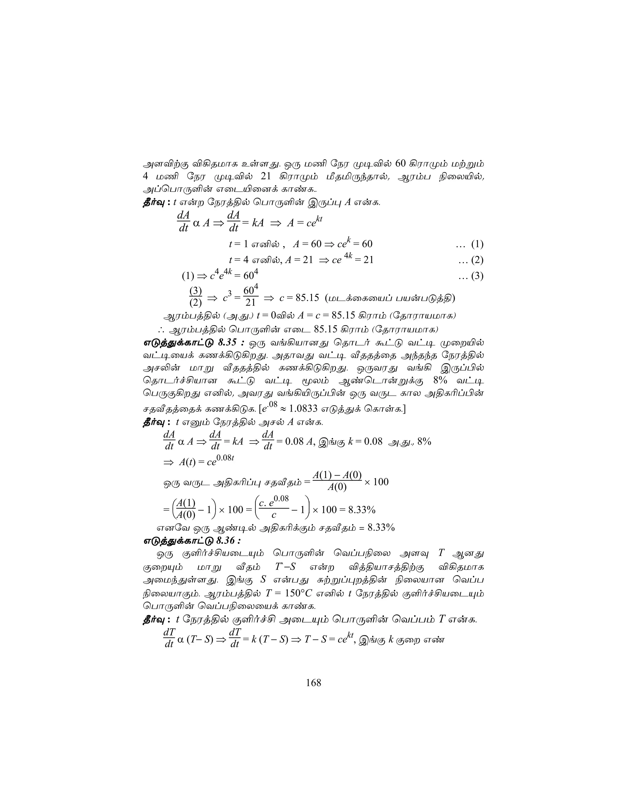 A[®tÏ ®¡RUôL Es[Õ, JÚ U¦ úSW Ø¥®p 60 ¡WôØm Utßm
4 U¦ úSW Ø¥®p 21 ¡WôØm ÁRªÚkRôp. BWmT ¨ûX«p.
AlùTôÚ°u GûP«û]d LôiL,,
¾oÜ : t Gu úSWj§p ùTôÚ°u CÚl× A GuL,
         dA       dA
         dt α A ⇒ dt = kA ⇒ A = ce
                                  kt

                   t = 1 G²p , A = 60 ⇒ cek = 60        … (1)
                   t = 4 G²p, A = 21 ⇒ ce 4k = 21       … (2)
        (1) ⇒ c4e4k = 604                                … (3)
          (3)     3   604
          (2) ⇒ c = 21 ⇒ c = 85.15 (UPdûLûVl TVuTÓj§)
   BWmTj§p (A,Õ,) t = 0®p A = c = 85.15 ¡Wôm (úRôWôVUôL)
  ∴ BWmTj§p ùTôÚ°u GûP 85.15 ¡Wôm (úRôWôVUôL)
GÓjÕdLôhÓ 8.35 : JÚ Ye¡Vô]Õ ùRôPo áhÓ Yh¥ Øû«p
Yh¥ûVd LQd¡Ó¡Õ, ARôYÕ Yh¥ ÅRRjûR AkRkR úSWj§p
AN−u Uôß ÅRRj§p LQd¡Ó¡Õ, JÚYWÕ Ye¡ CÚl©p
ùRôPof£Vô] áhÓ Yh¥ êXm BiùPôußdÏ 8% Yh¥
ùTÚÏ¡Õ G²p. AYWÕ Ye¡«Úl©u JÚ YÚP LôX A§L¬l©u
NRÅRjûRd LQd¡ÓL, [e.08 ≈ 1.0833 GÓjÕd ùLôsL,]
¾oÜ : t Gàm úSWj§p ANp A GuL,
   dA         dA          dA
   dt α A ⇒ dt = kA ⇒ dt = 0.08 A, CeÏ k = 0.08 A,Õ,. 8%
   ⇒ A(t) = ce0.08t
                                 A(1) − A(0)
   JÚ YÚP A§L¬l× NRÅRm =            A(0)     × 100
                        c. e0.08 
   = A(0) − 1 × 100 =  c − 1 × 100 = 8.33%
      A(1)
                               
  G]úY JÚ Bi¥p A§L¬dÏm NRÅRm = 8.33%
GÓjÕdLôhÓ 8.36 :
  JÚ Ï°of£VûPÙm ùTôÚ°u ùYlT¨ûX A[Ü T B]Õ
ÏûÙm Uôß ÅRm T`−S Gu ®j§VôNj§tÏ ®¡RUôL
AûUkÕs[Õ, CeÏ S GuTÕ Ñtßl×j§u ¨ûXVô] ùYlT
¨ûXVôÏm, BWmTj§p T = 150°C G²p t úSWj§p Ï°of£VûPÙm
ùTôÚ°u ùYlT¨ûXûVd LôiL,
¾oÜ : t úSWj§p Ï°of£ AûPÙm ùTôÚ°u ùYlTm T GuL,
   dT            dT                         kt
   dt α (T− S) ⇒ dt = k (T − S) ⇒ T − S = ce , CeÏ k Ïû Gi


                                  168
 