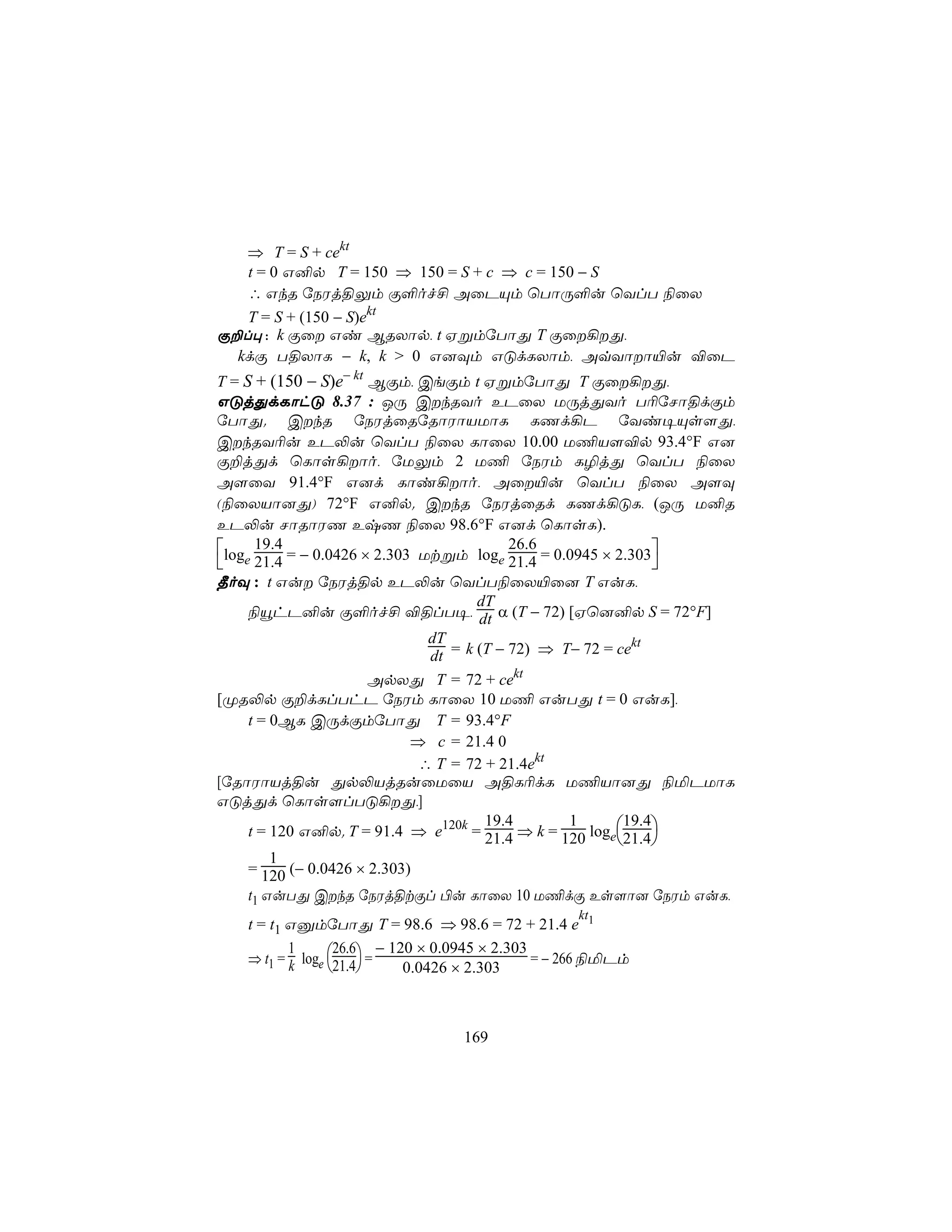 ⇒ T = S + cekt
   t = 0 G²p T = 150 ⇒ 150 = S + c ⇒ c = 150 − S
   ∴ GkR úSWj§Ûm Ï°of£ AûPÙm ùTôÚ°u ùYlT ¨ûX
   T = S + (150 − S)ekt
Ï±l× : k Ïû Gi BRXôp, t HßmúTôÕ T Ïû¡Õ,
  kdÏ T§XôL − k, k > 0 G]Üm GÓdLXôm, AqYôô«u ®ûP
T = S + (150 − S)e− kt BÏm, CeÏm t HßmúTôÕ T Ïû¡Õ,
GÓjÕdLôhÓ 8.37 : JÚ CkRYo EPûX UÚjÕYo T¬úNô§dÏm
úTôÕ. CkR úSWjûRúRôWôVUôL LQd¡P úYi¥Ùs[Õ,
CkRY¬u EP−u ùYlT ¨ûX LôûX 10.00 U¦V[®p 93.4°F G]
Ï±jÕd ùLôs¡ôo, úUÛm 2 U¦ úSWm L¯jÕ ùYlT ¨ûX
A[ûY 91.4°F G]d Lôi¡ôo, Aû«u ùYlT ¨ûX A[Ü
(¨ûXVô]Õ) 72°F G²p. CkR úSWjûRd LQd¡ÓL, (JÚ U²R
EP−u NôRôWQ ExQ ¨ûX 98.6°F G]d ùLôsL).
log 19.4 = − 0.0426 × 2.303 Utßm log 26.6 = 0.0945 × 2.303
 e 21.4                                 e 21.4                 
¾oÜ : t Gu úSWj§p EP−u ùYlT¨ûX«û] T GuL,
                                      dT
     ¨ëhP²u Ï°of£ ®§lT¥, dt α (T − 72) [Hù]²p S = 72°F]
                               dT                           kt
                               dt = k (T − 72) ⇒ T− 72 = ce
                       ApXÕ T = 72 + cekt
[ØR−p Ï±dLlThP úSWm LôûX 10 U¦ GuTÕ t = 0 GuL],
     t = 0BL CÚdÏmúTôÕ T = 93.4°F
                             ⇒ c = 21.4 0
                              ∴ T = 72 + 21.4ekt
[úRôWôVj§u Õp−VjRuûUûV A§L¬dL U¦Vô]Õ ¨ªPUôL
GÓjÕd ùLôs[lTÓ¡Õ,]
     t = 120 G²p. T = 91.4 ⇒ e120k = 21.4 ⇒ k = 120 loge21.4
                                       19.4       1        19.4
                                                               
         1
     = 120 (− 0.0426 × 2.303)
     t1 GuTÕ CkR úSWj§tÏl ©u LôûX 10 U¦dÏ Es[ô] úSWm GuL,
                                                  kt
   t = t1 GàmúTôÕ T = 98.6 ⇒ 98.6 = 72 + 21.4 e 1
                  26.6 − 120 × 0.0945 × 2.303
   ⇒ t1 = k loge 21.4 =
          1
                                              = − 266 ¨ªPm
                         0.0426 × 2.303



                                  169
 