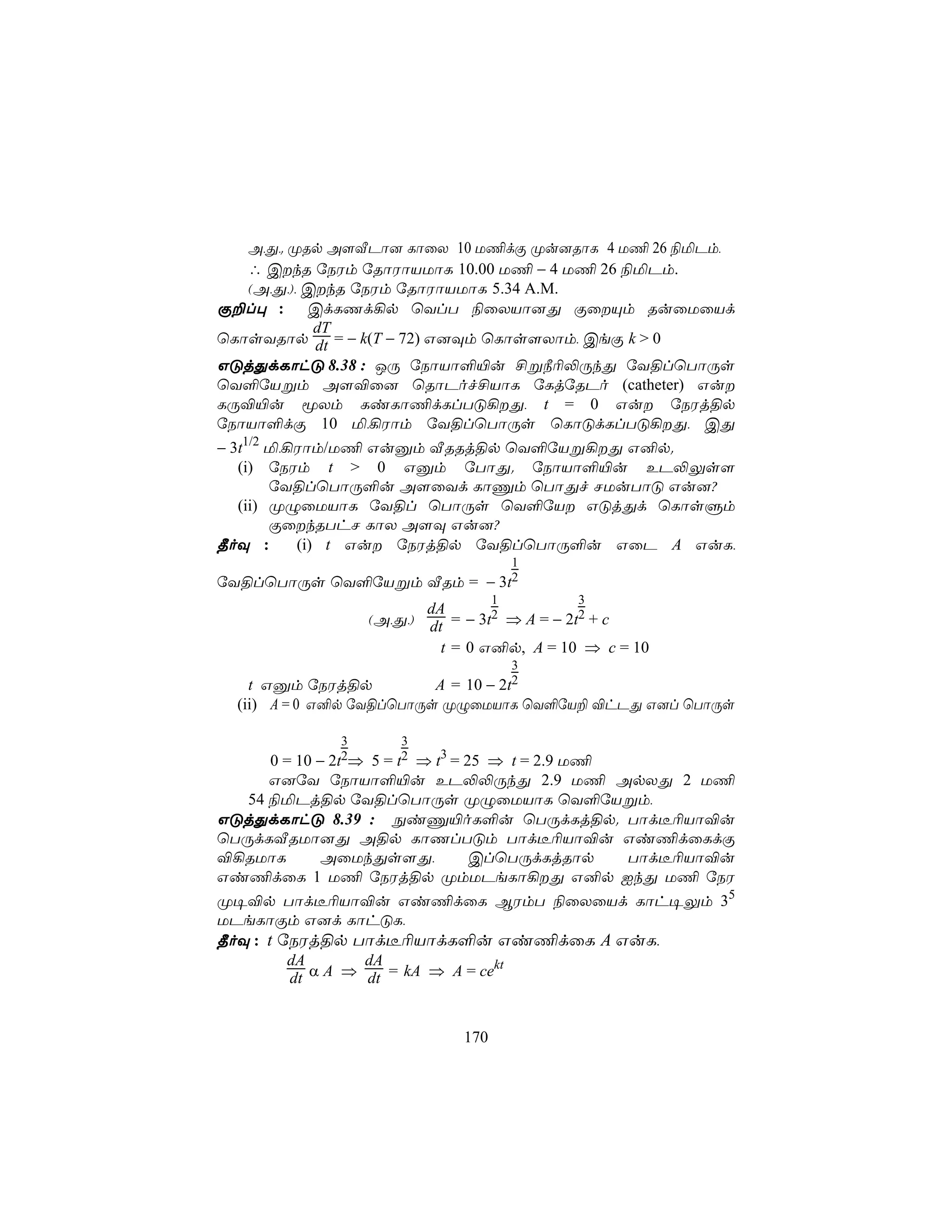 A,Õ,. ØRp A[ÅPô] LôûX 10 U¦dÏ Øu]RôL 4 U¦ 26 ¨ªPm,
   ∴ CkR úSWm úRôWôVUôL 10.00 U¦ − 4 U¦ 26 ¨ªPm.
   (A,Õ,), CkR úSWm úRôWôVUôL 5.34 A.M.
Ï±l× : CdLQd¡p ùYlT ¨ûXVô]Õ ÏûÙm RuûUûVd
            dT
ùLôsYRôp dt = − k(T − 72) G]Üm ùLôs[Xôm, CeÏ k > 0
GÓjÕdLôhÓ 8.38 : JÚ úSôVô°«u £ß¿¬−ÚkÕ úY§lùTôÚs
ùY°úVßm A[®û] ùRôPof£VôL úLjúRPo (catheter) Gu
LÚ®«u êXm LiLô¦dLlTÓ¡Õ, t = 0 Gu úSWj§p
úSôVô°dÏ 10 ª,¡Wôm úY§lùTôÚs ùLôÓdLlTÓ¡Õ, CÕ
− 3t1/2 ª,¡Wôm/U¦ Guàm ÅRRj§p ùY°úVß¡Õ G²p.
   (i) úSWm t > 0 Gàm úTôÕ. úSôVô°«u EP−Ûs[
        úY§lùTôÚ°u A[ûYd LôÔm ùTôÕf NUuTôÓ Gu]?
   (ii) ØÝûUVôL úY§l ùTôÚs ùY°úV GÓjÕd ùLôsÞm
        ÏûkRThN LôX A[Ü Gu]?
¾oÜ :      (i) t Gu úSWj§p úY§lùTôÚ°u GûP A GuL,
                                        1
úY§lùTôÚs ùY°úVßm ÅRm = − 3t2
                                    1        3
                          dA
                   (A,Õ,) dt = − 3t2 ⇒ A = − 2t2 + c
                            t = 0 G²p, A = 10 ⇒ c = 10
                                        3
    t Gàm úSWj§p          A = 10 − 2t2
  (ii) A = 0 G²p úY§lùTôÚs ØÝûUVôL ùY°úV± ®hPÕ G]l ùTôÚs

              3        3
            2t2⇒
       0 = 10 −     5 = ⇒ t3 = 25 ⇒ t = 2.9 U¦
                      t2
      G]úY úSôVô°«u EP−−ÚkÕ 2.9 U¦ ApXÕ 2 U¦
   54 ¨ªPj§p úY§lùTôÚs ØÝûUVôL ùY°úVßm,
GÓjÕdLôhÓ 8.39 : ÖiÔ«oL°u ùTÚdLj§p. Tôd¼¬Vô®u
ùTÚdLÅRUô]Õ A§p LôQlTÓm Tôd¼¬Vô®u Gi¦dûLdÏ
®¡RUôL         AûUkÕs[Õ,        ClùTÚdLjRôp    Tôd¼¬Vô®u
Gi¦dûL 1 U¦ úSWj§p ØmUPeLô¡Õ G²p IkÕ U¦ úSW
Ø¥®p Tôd¼¬Vô®u Gi¦dûL BWmT ¨ûXûVd Lôh¥Ûm 35
UPeLôÏm G]d LôhÓL,
¾oÜ : t úSWj§p Tôd¼¬VôdL°u Gi¦dûL A GuL,
          dA       dA               kt
          dt α A ⇒ dt = kA ⇒ A = ce


                              170
 