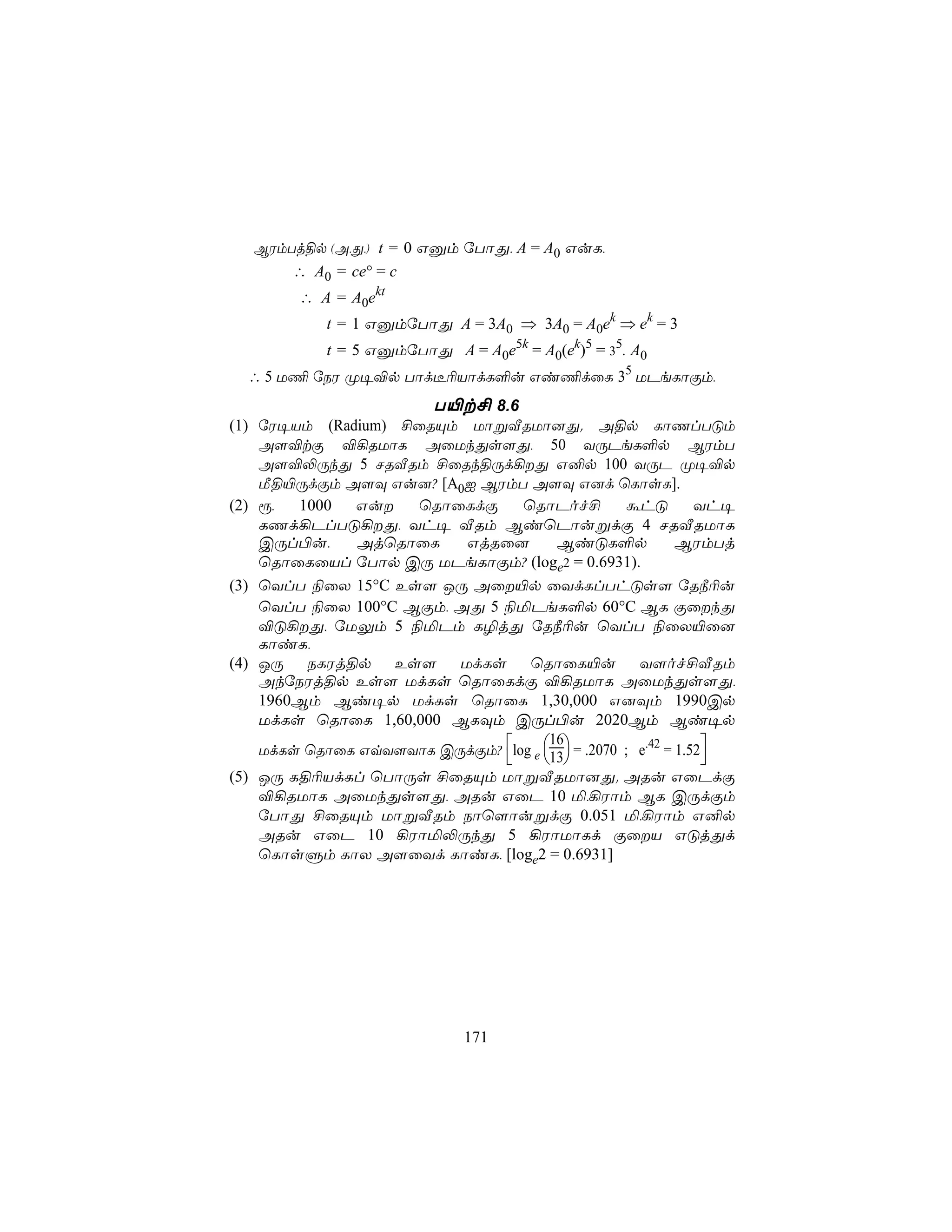 BWmTj§p (A,Õ,) t = 0 Gàm úTôÕ, A = A0 GuL,
       ∴ A0 = ce° = c
        ∴ A = A0ekt
           t = 1 GàmúTôÕ A = 3A0 ⇒ 3A0 = A0ek ⇒ ek = 3
            t = 5 GàmúTôÕ A = A0e5k = A0(ek)5 = 35. A0
  ∴ 5 U¦ úSW Ø¥®p Tôd¼¬VôdL°u Gi¦dûL 35 UPeLôÏm,
                      T«t£ 8.6
(1) úW¥Vm (Radium) £ûRÙm UôßÅRUô]Õ. A§p LôQlTÓm
    A[®tÏ ®¡RUôL AûUkÕs[Õ, 50 YÚPeL°p BWmT
    A[®−ÚkÕ 5 NRÅRm £ûRk§Úd¡Õ G²p 100 YÚP Ø¥®p
    Á§«ÚdÏm A[Ü Gu]? [A0I BWmT A[Ü G]d ùLôsL].
(2) ì,  1000  Gu    ùRôûLdÏ     ùRôPof£          áhÓ         Yh¥
    LQd¡PlTÓ¡Õ, Yh¥ ÅRm BiùPôußdÏ 4 NRÅRUôL
    CÚl©u,    AjùRôûL    GjRû]         BiÓL°p              BWmTj
    ùRôûLûVl úTôp CÚ UPeLôÏm? (loge2 = 0.6931).
(3) ùYlT ¨ûX 15°C Es[ JÚ Aû«p ûYdLlThÓs[ úR¿¬u
    ùYlT ¨ûX 100°C BÏm, AÕ 5 ¨ªPeL°p 60°C BL ÏûkÕ
    ®Ó¡Õ, úUÛm 5 ¨ªPm L¯jÕ úR¿¬u ùYlT ¨ûX«û]
    LôiL,
(4) JÚ SLWj§p Es[ UdLs ùRôûL«u Y[of£ÅRm
    AkúSWj§p Es[ UdLs ùRôûLdÏ ®¡RUôL AûUkÕs[Õ,
    1960Bm Bi¥p UdLs ùRôûL 1,30,000 G]Üm 1990Cp
    UdLs ùRôûL 1,60,000 BLÜm CÚl©u 2020Bm Bi¥p
    UdLs ùRôûL GqY[YôL CÚdÏm? log e 13 = .2070 ; e.42 = 1.52
                                      16
                                                            
(5) JÚ L§¬VdLl ùTôÚs £ûRÙm UôßÅRUô]Õ. ARu GûPdÏ
    ®¡RUôL AûUkÕs[Õ, ARu GûP 10 ª,¡Wôm BL CÚdÏm
    úTôÕ £ûRÙm UôßÅRm Sôù[ôußdÏ 0.051 ª,¡Wôm G²p
    ARu GûP 10 ¡Wôª−ÚkÕ 5 ¡WôUôLd ÏûV GÓjÕd
    ùLôsÞm LôX A[ûYd LôiL, [loge2 = 0.6931]




                              171
 