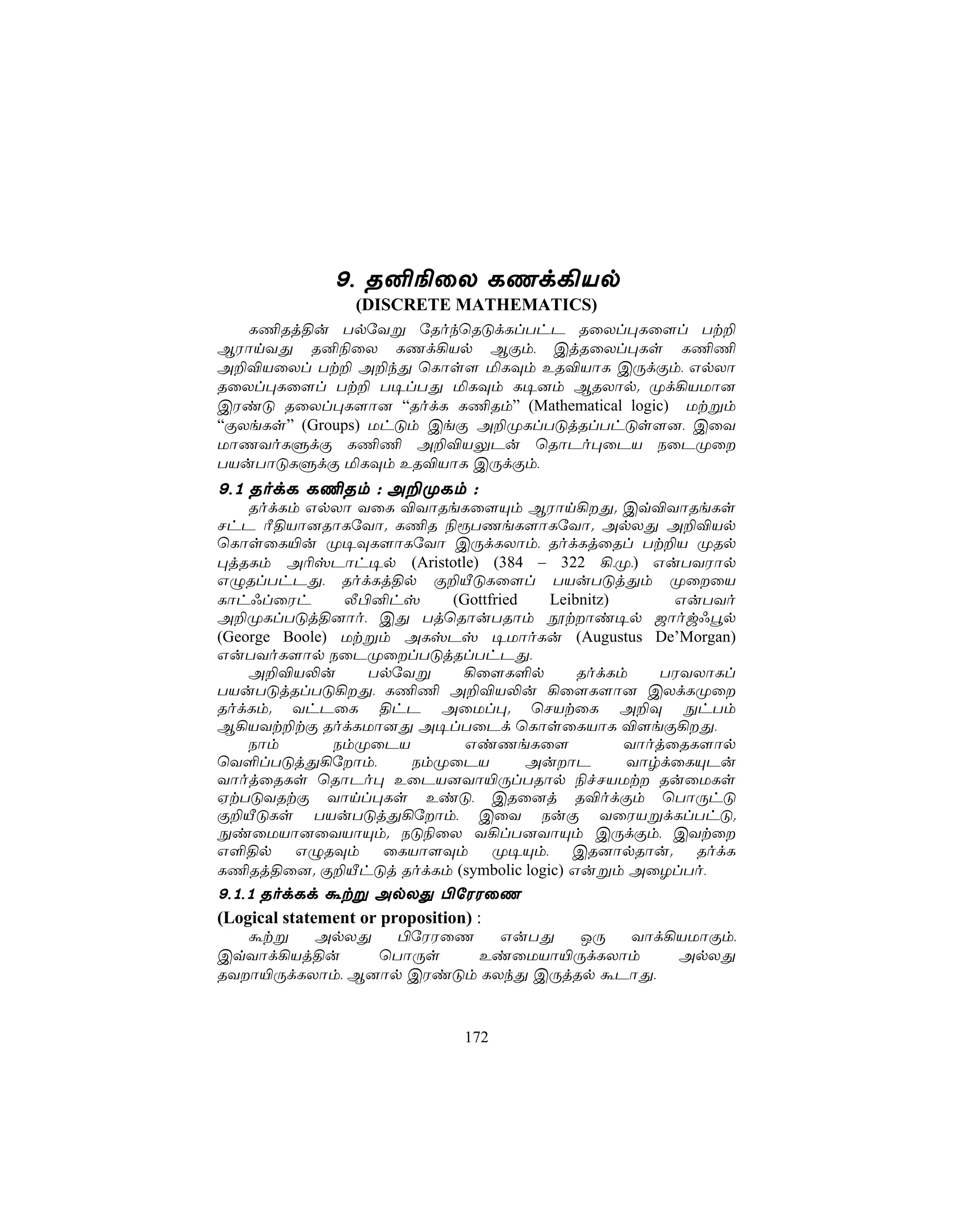 9, R²¨ûX LQd¡Vp
                (DISCRETE MATHEMATICS)
   L¦Rj§u TpúYß úRokùRÓdLlThP RûXl×Lû[l Tt±
BWônYÕ R²¨ûX LQd¡Vp BÏm, CjRûXl×Ls L¦¦
A±®VûXl Tt± A±kÕ ùLôs[ ªLÜm ER®VôL CÚdÏm, GpXô
RûXl×Lû[l Tt± T¥lTÕ ªLÜm L¥]m BRXôp. Ød¡VUô]
CWiÓ RûXl×L[ô] “RodL L¦Rm” (Mathematical logic) Utßm
“ÏXeLs” (Groups) UhÓm CeÏ A±ØLlTÓjRlThÓs[], CûY
UôQYoLÞdÏ L¦¦ A±®VÛPu ùRôPo×ûPV SûPØû
TVuTôÓLÞdÏ ªLÜm ER®VôL CÚdÏm,
9,1 RodL L¦Rm : A±ØLm :
    RodLm GpXô YûL ®YôReLû[Ùm BWôn¡Õ. Cq®YôReLs
NhP Ã§Vô]RôLúYô. L¦R ¨ìTQeL[ôLúYô. ApXÕ A±®Vp
ùLôsûL«u Ø¥ÜL[ôLúYô CÚdLXôm, RodLjûRl Tt±V ØRp
×jRLm A¬vPôh¥p (Aristotle) (384 – 322 ¡,Ø,) GuTYWôp
GÝRlThPÕ, RodLj§p Ï±ÂÓLû[l TVuTÓjÕm ØûûV
Lôh*lûWh       Ä©²hv    (Gottfried   Leibnitz)      GuTYo
A±ØLlTÓj§]ôo, CÕ TjùRôuTRôm ètôi¥p _ôow*ép
(George Boole) Utßm ALvPv ¥UôoLu (Augustus De’Morgan)
GuTYoL[ôp SûPØûlTÓjRlThPÕ,
    A±®V−u       TpúYß   ¡û[L°p          RodLm    TWYXôLl
TVuTÓjRlTÓ¡Õ, L¦¦ A±®V−u ¡û[L[ô] CXdLØû
RodLm. YhPûL §hP AûUl×. ùNVtûL A±Ü ÖhTm
B¡VYt±tÏ RodLUô]Õ A¥lTûPd ùLôsûLVôL ®[eÏ¡Õ,
    Sôm       SmØûPV      GiQeLû[              YôojûRL[ôp
ùY°lTÓjÕ¡úôm,       SmØûPV        AuôP       YôrdûLÙPu
YôojûRLs ùRôPo× EûPV]Yô«ÚlTRôp ¨fNVUt RuûULs
HtTÓYRtÏ Yônl×Ls EiÓ, CRû]j R®odÏm ùTôÚhÓ
Ï±ÂÓLs TVuTÓjÕ¡úôm, CûY SuÏ YûWVßdLlThÓ.
ÖiûUVô]ûYVôÙm. SÓ¨ûX Y¡lT]YôÙm CÚdÏm, CYtû
G°§p GÝRÜm ûLVô[Üm Ø¥Ùm, CR]ôpRôu. RodL
L¦Rj§û]. Ï±ÂhÓj RodLm (symbolic logic) Gußm AûZlTo,
9,1,1 RodLd átß ApXÕ ©úWWûQ
(Logical statement or proposition) :
   átß   ApXÕ    ©úWWûQ   GuTÕ   JÚ  Yôd¡VUôÏm,
CqYôd¡Vj§u     ùTôÚs    EiûUVô«ÚdLXôm    ApXÕ
RYô«ÚdLXôm, B]ôp CWiÓm LXkÕ CÚjRp áPôÕ,


                             172
 