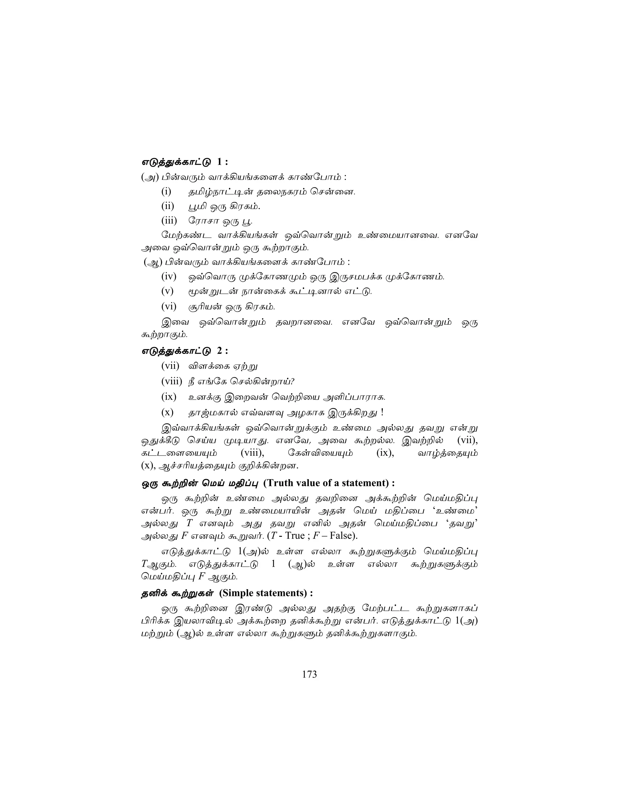 GÓjÕdLôhÓ 1 :
(A) ©uYÚm Yôd¡VeLû[d LôiúTôm :
    (i)   RªrSôh¥u RûXSLWm ùNuû],
    (ii) éª JÚ ¡WLm.
    (iii) úWôNô JÚ é,
    úUtLiP Yôd¡VeLs JqùYôußm EiûUVô]ûY, G]úY
AûY JqùYôußm JÚ átôÏm,
 (B) ©uYÚm Yôd¡VeLû[d LôiúTôm :
    (iv) JqùYôÚ ØdúLôQØm JÚ CÚNUTdL ØdúLôQm,
    (v) êußPu SôuûLd áh¥]ôp GhÓ,
    (vi) ã¬Vu JÚ ¡WLm,
    CûY JqùYôußm RYô]ûY, G]úY JqùYôußm JÚ
átôÏm,
GÓjÕdLôhÓ 2 :
     (vii) ®[dûL Htß
     (viii) ¿ GeúL ùNp¡uôn?
     (ix) E]dÏ CûYu ùYt±ûV A°lTôWôL,
     (x) RôwULôp GqY[Ü AZLôL CÚd¡Õ !
     CqYôd¡VeLs JqùYôußdÏm EiûU ApXÕ RYß Guß
JÕd¸Ó ùNnV Ø¥VôÕ, G]úY. AûY átpX, CYt±p (vii),
LhPû[ûVÙm           (viii), úLs®ûVÙm (ix), YôrjûRÙm
(x), BfN¬VjûRÙm Ï±d¡u].
JÚ át±u ùUn U§l× (Truth value of a statement) :
   JÚ át±u EiûU ApXÕ RY±û] Adát±u ùUnU§l×
GuTo, JÚ átß EiûUVô«u ARu ùUn U§lûT ‘EiûU’
ApXÕ T G]Üm AÕ RYß G²p ARu ùUnU§lûT ‘RYß’
ApXÕ F G]Üm áßYo, (T - True ; F – False).
   GÓjÕdLôhÓ 1(A)p Es[ GpXô átßLÞdÏm ùUnU§l×
TBÏm, GÓjÕdLôhÓ 1 (B)p Es[ GpXô átßLÞdÏm
ùUnU§l× F BÏm,
R²d átßLs (Simple statements) :
   JÚ át±û] CWiÓ ApXÕ ARtÏ úUtThP átßL[ôLl
©¬dL CVXô®¥p Adátû R²dátß GuTo, GÓjÕdLôhÓ 1(A)
Utßm (B)p Es[ GpXô átßLÞm R²dátßL[ôÏm,


                        173
 