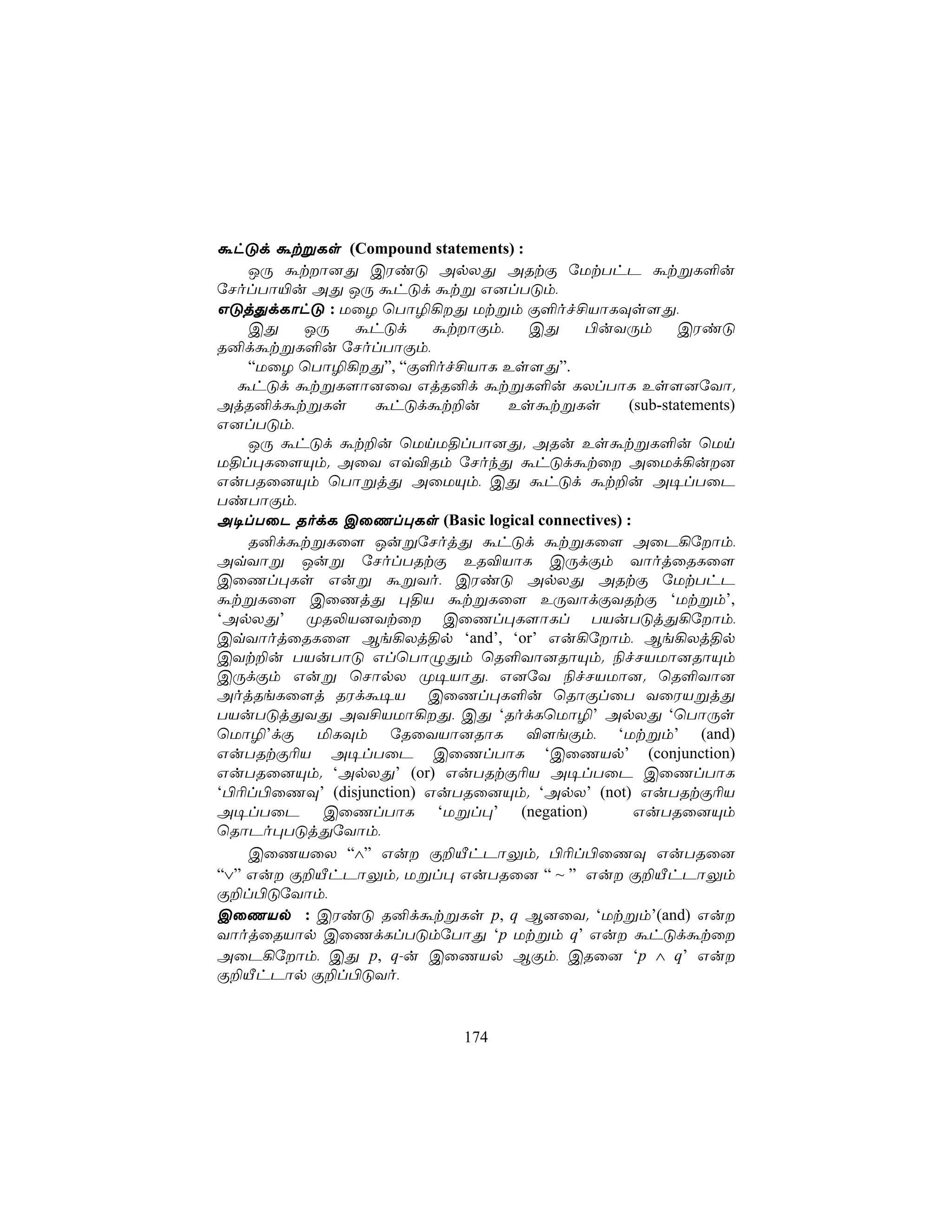 áhÓd átßLs (Compound statements) :
    JÚ átô]Õ CWiÓ ApXÕ ARtÏ úUtThP átßL°u
úNolTô«u AÕ JÚ áhÓd átß G]lTÓm,
GÓjÕdLôhÓ : UûZ ùTô¯¡Õ Utßm Ï°of£VôLÜs[Õ,
    CÕ   JÚ   áhÓd       átôÏm,   CÕ    ©uYÚm           CWiÓ
R²dátßL°u úNolTôÏm,
    “UûZ ùTô¯¡Õ”, “Ï°of£VôL Es[Õ”.
  áhÓd átßL[ô]ûY GjR²d átßL°u LXlTôL Es[]úYô.
AjR²dátßLs       áhÓdát±u        EsátßLs         (sub-statements)
G]lTÓm,
    JÚ áhÓd át±u ùUnU§lTô]Õ. ARu EsátßL°u ùUn
U§l×Lû[Ùm. AûY Gq®Rm úNokÕ áhÓdátû AûUd¡u]
GuTRû]Ùm ùTôßjÕ AûUÙm, CÕ áhÓd át±u A¥lTûP
TiTôÏm,
A¥lTûP RodL CûQl×Ls (Basic logical connectives) :
    R²dátßLû[ JußúNojÕ áhÓd átßLû[ AûP¡úôm,
AqYôß Juß úNolTRtÏ ER®VôL CÚdÏm YôojûRLû[
CûQl×Ls Guß áßYo, CWiÓ ApXÕ ARtÏ úUtThP
átßLû[ CûQjÕ ×§V átßLû[ EÚYôdÏYRtÏ ‘Utßm’,
‘ApXÕ’ ØR−V]Ytû CûQl×L[ôLl TVuTÓjÕ¡úôm,
CqYôojûRLû[ Be¡Xj§p ‘and’, ‘or’ Gu¡úôm, Be¡Xj§p
CYt±u TVuTôÓ GlùTôÝÕm ùR°Yô]RôÙm. ¨fNVUô]RôÙm
CÚdÏm Guß ùNôpX Ø¥VôÕ, G]úY ¨fNVUô]. ùR°Yô]
AojReLû[j RWdá¥V CûQl×L°u ùRôÏlûT YûWVßjÕ
TVuTÓjÕYÕ AY£VUô¡Õ, CÕ ‘RodLùUô¯’ ApXÕ ‘ùTôÚs
ùUô¯’dÏ ªLÜm úRûYVô]RôL ®[eÏm, ‘Utßm’ (and)
GuTRtÏ¬V A¥lTûP CûQlTôL ‘CûQVp’ (conjunction)
GuTRû]Ùm. ‘ApXÕ’ (or) GuTRtÏ¬V A¥lTûP CûQlTôL
‘©¬l©ûQÜ’ (disjunction) GuTRû]Ùm. ‘ApX’ (not) GuTRtÏ¬V
A¥lTûP CûQlTôL ‘Ußl×’ (negation)                  GuTRû]Ùm
ùRôPo×TÓjÕúYôm,
    CûQVûX “∧” Gu Ï±ÂhPôÛm. ©¬l©ûQÜ GuTRû]
“∨” Gu Ï±ÂhPôÛm. Ußl× GuTRû] “ ~ ” Gu Ï±ÂhPôÛm
Ï±l©ÓúYôm,
CûQVp : CWiÓ R²dátßLs p, q B]ûY. ‘Utßm’(and) Gu
YôojûRVôp CûQdLlTÓmúTôÕ ‘p Utßm q’ Gu áhÓdátû
AûP¡úôm, CÕ p, q-u CûQVp BÏm, CRû] ‘p ∧ q’ Gu
Ï±ÂhPôp Ï±l©ÓYo,


                              174
 