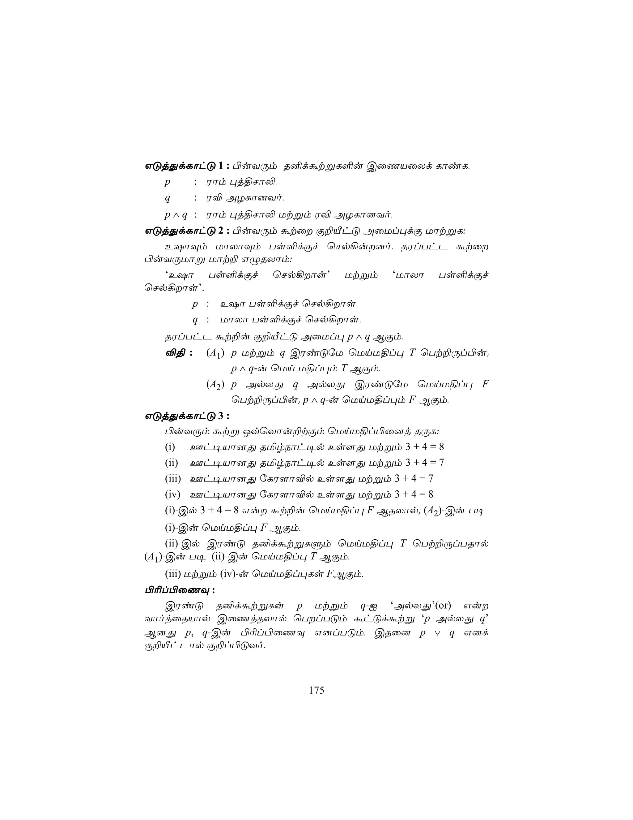 GÓjÕdLôhÓ 1 : ©uYÚm R²dátßL°u CûQVûXd LôiL,
  p   : Wôm ×j§Nô−,
  q   : W® AZLô]Yo,
   p ∧ q : Wôm ×j§Nô− Utßm W® AZLô]Yo,
GÓjÕdLôhÓ 2 : ©uYÚm átû Ï±ÂhÓ AûUl×dÏ UôtßL:
   E`ôÜm UôXôÜm Ts°dÏf ùNp¡u]o, RWlThP átû
©uYÚUôß Uôt± GÝRXôm:
   ‘E`ô Ts°dÏf ùNp¡ôs’ Utßm ‘UôXô Ts°dÏf
ùNp¡ôs’.
       p : E`ô Ts°dÏf ùNp¡ôs,
       q : UôXô Ts°dÏf ùNp¡ôs,
   RWlThP át±u Ï±ÂhÓ AûUl× p ∧ q BÏm,
   ®§ :   (A1) p Utßm q CWiÓúU ùUnU§l× T ùTt±Úl©u.
               p ∧ q-u ùUn U§l×m T BÏm,
          (A2) p ApXÕ q ApXÕ CWiÓúU ùUnU§l× F
               ùTt±Úl©u. p ∧ q-u ùUnU§l×m F BÏm,
GÓjÕdLôhÓ 3 :
  ©uYÚm átß JqùYôu±tÏm ùUnU§l©û]j RÚL:
  (i) Fh¥Vô]Õ RªrSôh¥p Es[Õ Utßm 3 + 4 = 8
  (ii) Fh¥Vô]Õ RªrSôh¥p Es[Õ Utßm 3 + 4 = 7
  (iii) Fh¥Vô]Õ úLW[ô®p Es[Õ Utßm 3 + 4 = 7
  (iv) Fh¥Vô]Õ úLW[ô®p Es[Õ Utßm 3 + 4 = 8
  (i)-Cp 3 + 4 = 8 Gu át±u ùUnU§l× F BRXôp. (A2)-Cu T¥
     (i)-Cu ùUnU§l× F BÏm,
     (ii)-Cp CWiÓ R²dátßLÞm ùUnU§l× T ùTt±ÚlTRôp
(A1)-Cu T¥ (ii)-Cu ùUnU§l× T BÏm,
   (iii) Utßm (iv)-u ùUnU§l×Ls FBÏm,
©¬l©ûQÜ :
   CWiÓ R²dátßLs p Utßm q-I ‘ApXÕ’(or) Gu
YôojûRVôp CûQjRXôp ùTlTÓm áhÓdátß ‘p ApXÕ q’
B]Õ p, q-Cu ©¬l©ûQÜ G]lTÓm, CRû] p ∨ q G]d
Ï±ÂhPôp Ï±l©ÓYo,



                          175
 