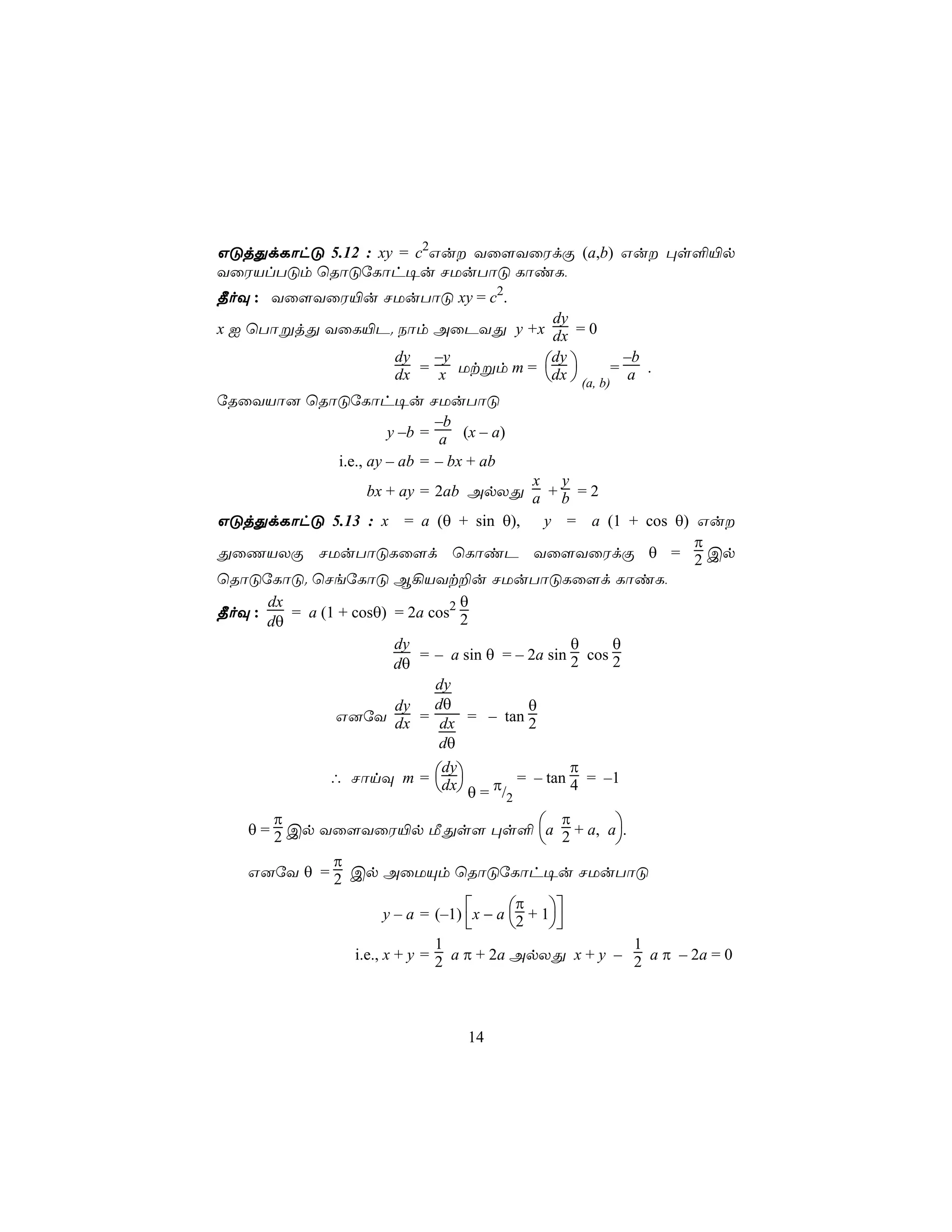 GÓjÕdLôhÓ 5.12 : xy = c2Gu Yû[YûWdÏ (a,b) Gu ×s°«p
YûWVlTÓm ùRôÓúLôh¥u NUuTôÓ LôiL,
¾oÜ : Yû[YûW«u NUuTôÓ xy = c2.
                                  dy
x I ùTôßjÕ YûL«P. Sôm AûPYÕ y +x dx = 0
                 dy   –y         dy         –b
                 dx = x Utßm m = dx  (a, b)= a .
úRûYVô] ùRôÓúLôh¥u NUuTôÓ
                           –b
                    y –b = a (x – a)
           i.e., ay – ab = – bx + ab
                                       x y
                    bx + ay = 2ab ApXÕ a + b = 2
GÓjÕdLôhÓ 5.13 : x = a (θ + sin θ), y = a (1 + cos θ) Gu
                                                      π
ÕûQVXÏ NUuTôÓLû[d ùLôiP Yû[YûWdÏ θ = 2 Cp
ùRôÓúLôÓ. ùNeúLôÓ B¡VYt±u NUuTôÓLû[d LôiL,
      dx                          θ
¾oÜ :    = a (1 + cosθ) = 2a cos2 2
      dθ
                    dy                        θ     θ
                       = – a sin θ = – 2a sin 2 cos 2
                    dθ
                         dy
                    dy   dθ            θ
              G]úY dx = dx = – tan 2
                          dθ
                                              π
              ∴ NônÜ m = dx
                          dy
                           θ = π/ = – tan 4 = –1
                                        2
       π                         π
   θ = 2 Cp Yû[YûW«p ÁÕs[ ×s° a 2 + a, a.
                                        
            π
   G]úY θ = 2 Cp AûUÙm ùRôÓúLôh¥u NUuTôÓ
                                          π
                     y – a = (–1) x − a 2 + 1
                                            
                               1                       1
                 i.e., x + y = 2 a π + 2a ApXÕ x + y – 2 a π – 2a = 0




                                  14
 