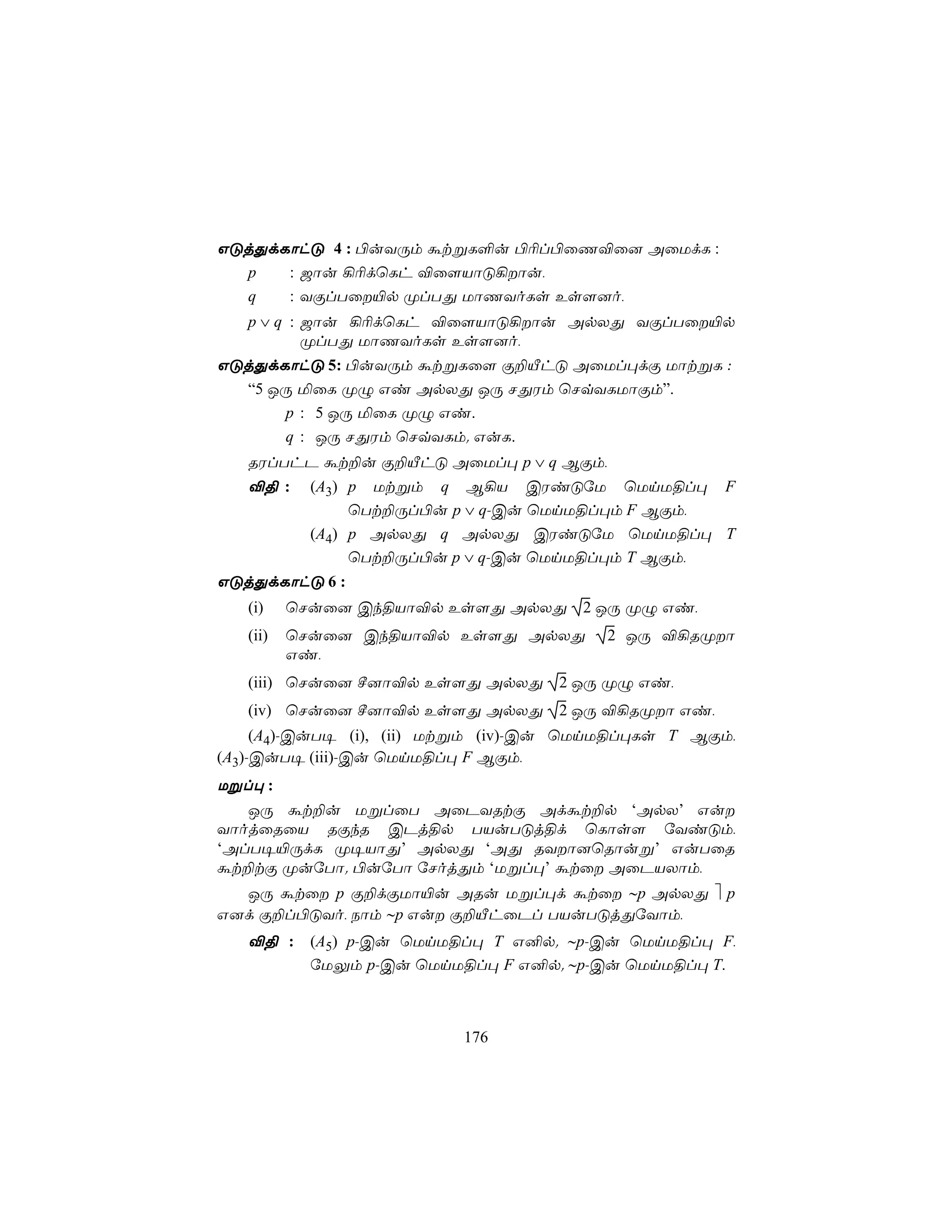 GÓjÕdLôhÓ 4 : ©uYÚm átßL°u ©¬l©ûQ®û] AûUdL :
  p   : _ôu ¡¬dùLh ®û[VôÓ¡ôu,
  q   : YÏlTû«p ØlTÕ UôQYoLs Es[]o,
   p ∨ q : _ôu ¡¬dùLh ®û[VôÓ¡ôu ApXÕ YÏlTû«p
           ØlTÕ UôQYoLs Es[]o,
GÓjÕdLôhÓ 5: ©uYÚm átßLû[ Ï±ÂhÓ AûUl×dÏ UôtßL :
  “5 JÚ ªûL ØÝ Gi ApXÕ JÚ NÕWm ùNqYLUôÏm”.
      p : 5 JÚ ªûL ØÝ Gi.
      q : JÚ NÕWm ùNqYLm. GuL.
   RWlThP át±u Ï±ÂhÓ AûUl× p ∨ q BÏm,
   ®§ :     (A3) p Utßm q B¡V CWiÓúU ùUnU§l× F
                 ùTt±Úl©u p ∨ q-Cu ùUnU§l×m F BÏm,
            (A4) p ApXÕ q ApXÕ CWiÓúU ùUnU§l× T
                 ùTt±Úl©u p ∨ q-Cu ùUnU§l×m T BÏm,
GÓjÕdLôhÓ 6 :
   (i)    ùNuû] Ck§Vô®p Es[Õ ApXÕ 2 JÚ ØÝ Gi,
   (ii)   ùNuû] Ck§Vô®p Es[Õ ApXÕ       2 JÚ ®¡RØô
          Gi,
   (iii) ùNuû] º]ô®p Es[Õ ApXÕ 2 JÚ ØÝ Gi,
   (iv) ùNuû] º]ô®p Es[Õ ApXÕ 2 JÚ ®¡RØô Gi,
     (A4)-CuT¥ (i), (ii) Utßm (iv)-Cu ùUnU§l×Ls T BÏm,
(A3)-CuT¥ (iii)-Cu ùUnU§l× F BÏm,
Ußl× :
   JÚ át±u UßlûT AûPYRtÏ Adát±p ‘ApX’ Gu
YôojûRûV RÏkR CPj§p TVuTÓj§d ùLôs[ úYiÓm,
‘AlT¥«ÚdL Ø¥VôÕ’ ApXÕ ‘AÕ RYô]ùRôuß’ GuTûR
át±tÏ ØuúTô. ©uúTô úNojÕm ‘Ußl×’ átû AûPVXôm,
  JÚ átû p Ï±dÏUô«u ARu Ußl×d átû ∼p ApXÕ  p
G]d Ï±l©ÓYo, Sôm ∼p Gu Ï±ÂhûPl TVuTÓjÕúYôm,
   ®§ :     (A5) p-Cu ùUnU§l× T G²p. ∼p-Cu ùUnU§l× F,
            úUÛm p-Cu ùUnU§l× F G²p. ∼p-Cu ùUnU§l× T.



                          176
 