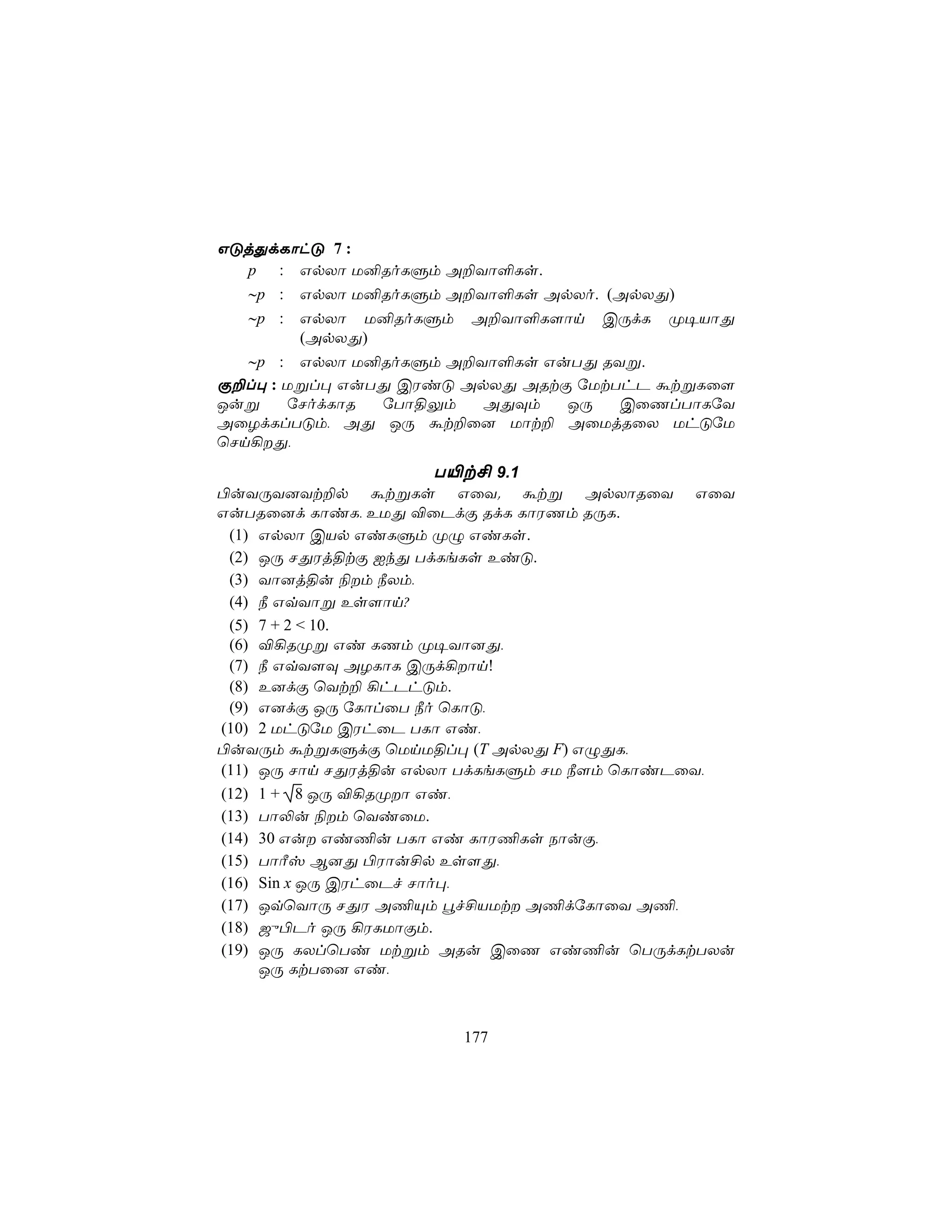 GÓjÕdLôhÓ 7 :
  p : GpXô U²RoLÞm A±Yô°Ls.
  ∼p : GpXô U²RoLÞm A±Yô°Ls ApXo. (ApXÕ)
  ∼p :   GpXô U²RoLÞm   A±Yô°L[ôn   CÚdL   Ø¥VôÕ
         (ApXÕ)
   ∼p : GpXô U²RoLÞm A±Yô°Ls GuTÕ RYß.
Ï±l× : Ußl× GuTÕ CWiÓ ApXÕ ARtÏ úUtThP átßLû[
Juß    úNodLôR úTô§Ûm   AÕÜm   JÚ   CûQlTôLúY
AûZdLlTÓm, AÕ JÚ át±û] Uôt± AûUjRûX UhÓúU
ùNn¡Õ,
                   T«t£ 9.1
©uYÚY]Yt±p átßLs GûY. átß ApXôRûY GûY
GuTRû]d LôiL, EUÕ ®ûPdÏ RdL LôWQm RÚL.
 (1) GpXô CVp GiLÞm ØÝ GiLs.
 (2) JÚ NÕWj§tÏ IkÕ TdLeLs EiÓ.
 (3) Yô]j§u ¨m ¿Xm,
 (4) ¿ GqYôß Es[ôn?
 (5) 7 + 2 < 10.
 (6) ®¡RØß Gi LQm Ø¥Yô]Õ,
 (7) ¿ GqY[Ü AZLôL CÚd¡ôn!
 (8) E]dÏ ùYt± ¡hPhÓm.
 (9) G]dÏ JÚ úLôlûT ¿o ùLôÓ,
(10) 2 UhÓúU CWhûP TLô Gi,
©uYÚm átßLÞdÏ ùUnU§l× (T ApXÕ F) GÝÕL,
(11) JÚ Nôn NÕWj§u GpXô TdLeLÞm NU ¿[m ùLôiPûY,
(12) 1 + 8 JÚ ®¡RØô Gi,
(13) Tô−u ¨m ùYiûU.
(14) 30 Gu Gi¦u TLô Gi LôW¦Ls SôuÏ,
(15) TôÃv B]Õ ©Wôu£p Es[Õ,
(16) Sin x JÚ CWhûPf Nôo×,
(17) JqùYôÚ NÕW A¦Ùm éf£VUt A¦dúLôûY A¦,
(18) _ý©Po JÚ ¡WLUôÏm.
(19) JÚ LXlùTi Utßm ARu CûQ Gi¦u ùTÚdLtTXu
     JÚ LtTû] Gi,



                        177
 