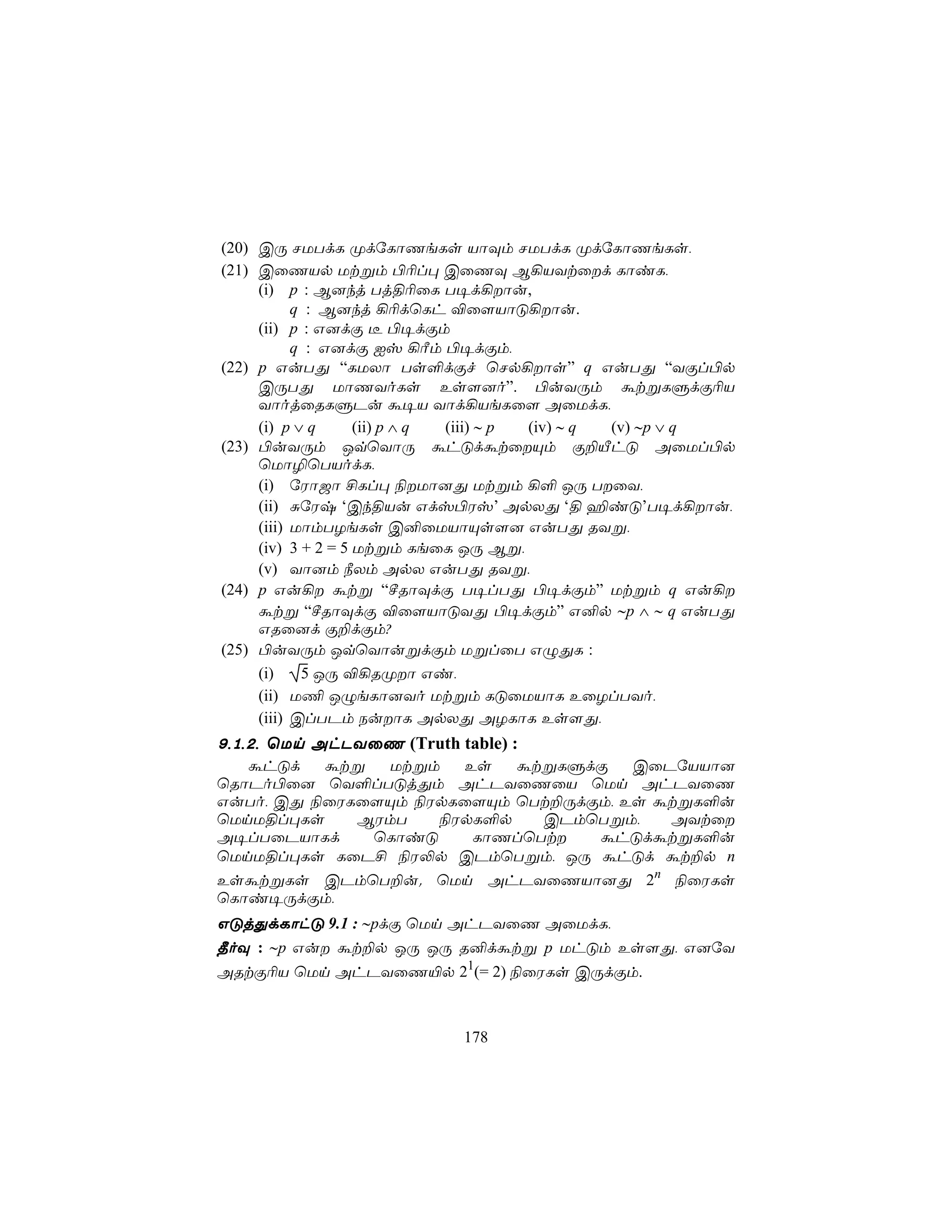 (20) CÚ NUTdL ØdúLôQeLs VôÜm NUTdL ØdúLôQeLs,
(21) CûQVp Utßm ©¬l× CûQÜ B¡VYtûd LôiL,
     (i) p : B]kj Tj§¬ûL T¥d¡ôu,
           q : B]kj ¡¬dùLh ®û[VôÓ¡ôu.
     (ii) p : G]dÏ ¼ ©¥dÏm
           q : G]dÏ Iv ¡Ãm ©¥dÏm,
(22) p GuTÕ “LUXô Ts°dÏf ùNp¡ôs” q GuTÕ “YÏl©p
     CÚTÕ UôQYoLs Es[]o”. ©uYÚm átßLÞdÏ¬V
     YôojûRLÞPu á¥V Yôd¡VeLû[ AûUdL,
     (i) p ∨ q      (ii) p ∧ q (iii) ∼ p (iv) ∼ q (v) ∼p ∨ q
(23) ©uYÚm JqùYôÚ áhÓdátûÙm Ï±ÂhÓ AûUl©p
     ùUô¯ùTVodL,
     (i) úWô_ô £Ll× ¨Uô]Õ Utßm ¡° JÚ TûY,
     (ii) ÑúWx ‘Ck§Vu Gdv©Wv’ ApXÕ ‘§ ¶iÓ’T¥d¡ôu,
     (iii) UômTZeLs C²ûUVôÙs[] GuTÕ RYß,
     (iv) 3 + 2 = 5 Utßm LeûL JÚ Bß,
     (v) Yô]m ¿Xm ApX GuTÕ RYß,
(24) p Gu¡ átß “ºRôÜdÏ T¥lTÕ ©¥dÏm” Utßm q Gu¡
     átß “ºRôÜdÏ ®û[VôÓYÕ ©¥dÏm” G²p ∼p ∧ ∼ q GuTÕ
     GRû]d Ï±dÏm?
(25) ©uYÚm JqùYôußdÏm UßlûT GÝÕL :
     (i)    5 JÚ ®¡RØô Gi,
     (ii) U¦ JÝeLô]Yo Utßm LÓûUVôL EûZlTYo,
     (iii) ClTPm SuôL ApXÕ AZLôL Es[Õ,
9,1,2, ùUn AhPYûQ (Truth table) :
   áhÓd   átß  Utßm   Es   átßLÞdÏ    CûPúVVô]
ùRôPo©û] ùY°lTÓjÕm AhPYûQûV ùUn AhPYûQ
GuTo, CÕ ¨ûWLû[Ùm ¨WpLû[Ùm ùTt±ÚdÏm, Es átßL°u
ùUnU§l×Ls    BWmT   ¨WpL°p   CPmùTßm,    AYtû
A¥lTûPVôLd    ùLôiÓ    LôQlùTt   áhÓdátßL°u
ùUnU§l×Ls LûP£ ¨W−p CPmùTßm, JÚ áhÓd át±p n
EsátßLs CPmùT±u. ùUn AhPYûQVô]Õ 2n ¨ûWLs
ùLôi¥ÚdÏm,
GÓjÕdLôhÓ 9.1 : ∼pdÏ ùUn AhPYûQ AûUdL,
¾oÜ : ∼p Gu át±p JÚ JÚ R²dátß p UhÓm Es[Õ, G]úY
ARtÏ¬V ùUn AhPYûQ«p 21(= 2) ¨ûWLs CÚdÏm.



                            178
 