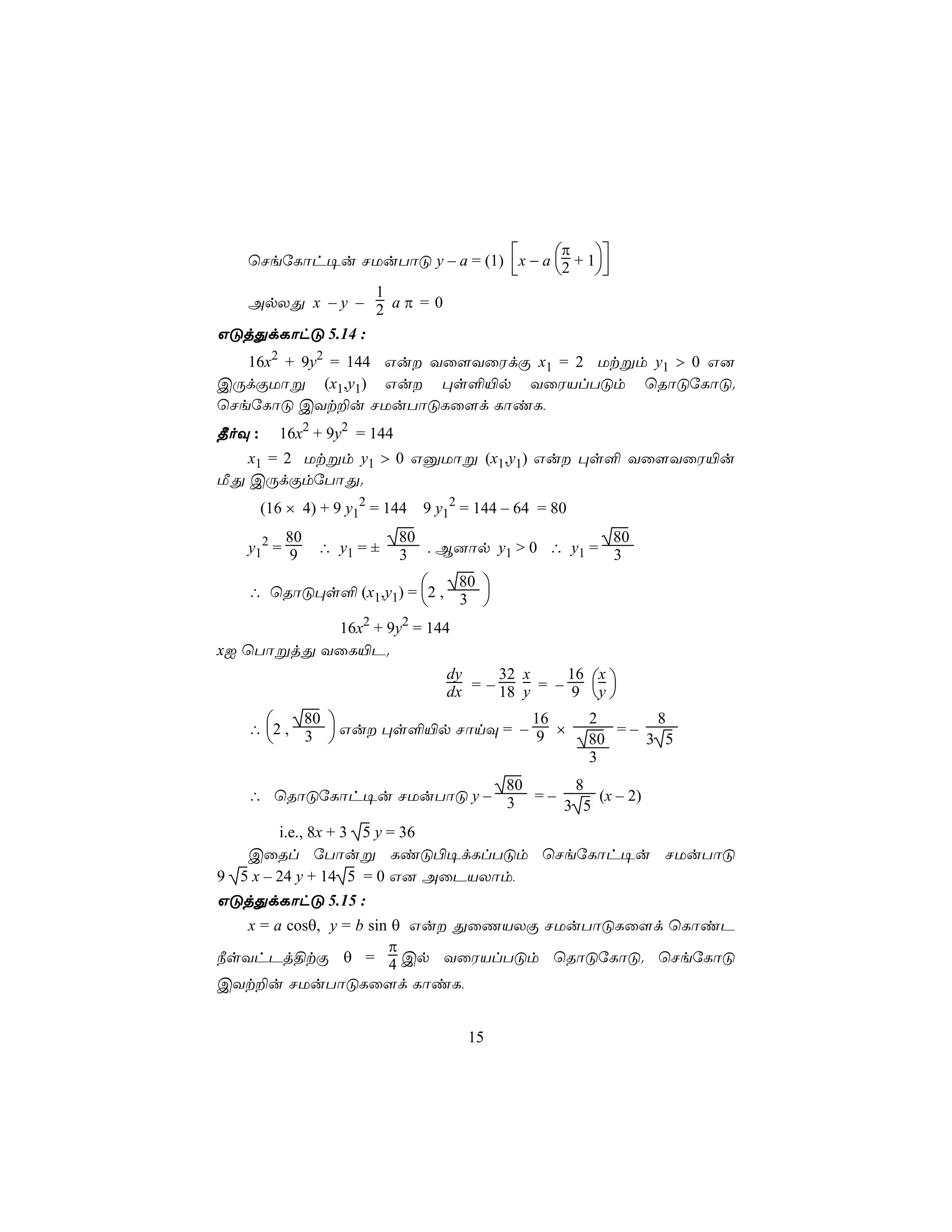π
   ùNeúLôh¥u NUuTôÓ y – a = (1) x − a 2 + 1
                                                       
                1
   ApXÕ x – y – 2 a π = 0
GÓjÕdLôhÓ 5.14 :
   16x2 + 9y2 = 144 Gu Yû[YûWdÏ x1 = 2 Utßm y1 > 0 G]
CÚdÏUôß (x1,y1) Gu ×s°«p YûWVlTÓm ùRôÓúLôÓ.
ùNeúLôÓ CYt±u NUuTôÓLû[d LôiL,
¾oÜ :     16x2 + 9y2 = 144
   x1 = 2 Utßm y1 > 0 GàUôß (x1,y1) Gu ×s° Yû[YûW«u
ÁÕ CÚdÏmúTôÕ.
        (16 × 4) + 9 y12 = 144   9 y12 = 144 – 64 = 80
        80                   80                     80
   y12 = 9      ∴ y1 = ±     3 . B]ôp y1 > 0 ∴ y1 = 3
                          80 
   ∴ ùRôÓ×s° (x1,y1) = 2 , 3
                             
           16x2 + 9y2 = 144
xI ùTôßjÕ YûL«P.
                           dy     32 x     16 x 
                           dx = – 18 y = – 9 y 
       80 
   ∴ 2, 3
                                16                       2      8
           Gu ×s°«p NônÜ = – 9 ×                      80
                                                            =–
                                                               3 5
                                                         3
                           80     8
   ∴ ùRôÓúLôh¥u NUuTôÓ y – 3 = –     (x – 2)
                                 3 5
        i.e., 8x + 3 5 y = 36
   CûRl úTôuß LiÓ©¥dLlTÓm ùNeúLôh¥u NUuTôÓ
9 5 x – 24 y + 14 5 = 0 G] AûPVXôm,
GÓjÕdLôhÓ 5.15 :
   x = a cosθ, y = b sin θ Gu ÕûQVXÏ NUuTôÓLû[d ùLôiP
                        π
¿sYhPj§tÏ θ = 4 Cp YûWVlTÓm ùRôÓúLôÓ. ùNeúLôÓ
CYt±u NUuTôÓLû[d LôiL,


                                       15
 