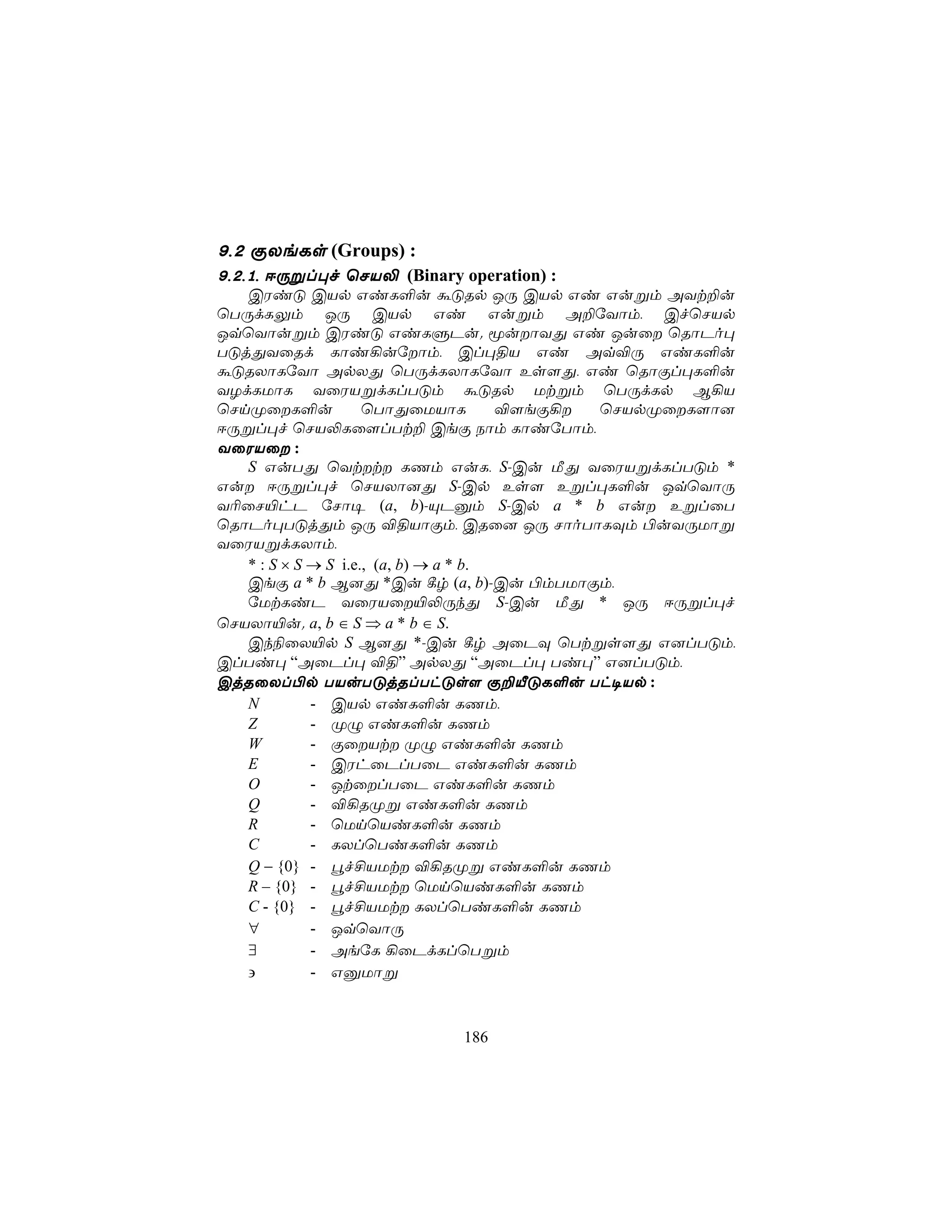 9,2 ÏXeLs (Groups) :
9,2,1, DÚßl×f ùNV− (Binary operation) :
   CWiÓ CVp GiL°u áÓRp JÚ CVp Gi Gußm AYt±u
ùTÚdLÛm JÚ CVp Gi Gußm A±úYôm, CfùNVp
JqùYôußm CWiÓ GiLÞPu. êuôYÕ Gi Juû ùRôPo×
TÓjÕYûRd Lôi¡uúôm, Cl×§V Gi Aq®Ú GiL°u
áÓRXôLúYô ApXÕ ùTÚdLXôLúYô Es[Õ, Gi ùRôÏl×L°u
YZdLUôL YûWVßdLlTÓm áÓRp Utßm ùTÚdLp B¡V
ùNnØûL°u            ùTôÕûUVôL         ®[eÏ¡ ùNVpØûL[ô]
DÚßl×f ùNV−Lû[lTt± CeÏ Sôm LôiúTôm,
YûWVû :
   S GuTÕ ùYtt LQm GuL, S-Cu ÁÕ YûWVßdLlTÓm *
Gu DÚßl×f ùNVXô]Õ S-Cp Es[ Eßl×L°u JqùYôÚ
Y¬ûN«hP úNô¥ (a, b)-ÙPàm S-Cp a * b Gu EßlûT
ùRôPo×TÓjÕm JÚ ®§VôÏm, CRû] JÚ NôoTôLÜm ©uYÚUôß
YûWVßdLXôm,
   * : S × S → S i.e., (a, b) → a * b.
   CeÏ a * b B]Õ *Cu ¸r (a, b)-Cu ©mTUôÏm,
   úUtLiP YûWVû«−ÚkÕ S-Cu ÁÕ * JÚ DÚßl×f
ùNVXô«u. a, b ∈ S ⇒ a * b ∈ S.
   Ck¨ûX«p S B]Õ *-Cu ¸r AûPÜ ùTtßs[Õ G]lTÓm,
ClTi× “AûPl× ®§” ApXÕ “AûPl× Ti×” G]lTÓm,
CjRûXl©p TVuTÓjRlThÓs[ Ï±ÂÓL°u Th¥Vp :
   N         - CVp GiL°u LQm,
   Z         - ØÝ GiL°u LQm
   W         - ÏûVt ØÝ GiL°u LQm
   E         - CWhûPlTûP GiL°u LQm
   O         - JtûlTûP GiL°u LQm
   Q         - ®¡RØß GiL°u LQm
   R         - ùUnùViL°u LQm
   C         - LXlùTiL°u LQm
   Q − {0} - éf£VUt ®¡RØß GiL°u LQm
   R – {0} - éf£VUt ùUnùViL°u LQm
   C - {0} - éf£VUt LXlùTiL°u LQm
   ∀         - JqùYôÚ
   ∃         - AeúL ¡ûPdLlùTßm
   ∋         - GàUôß



                            186
 