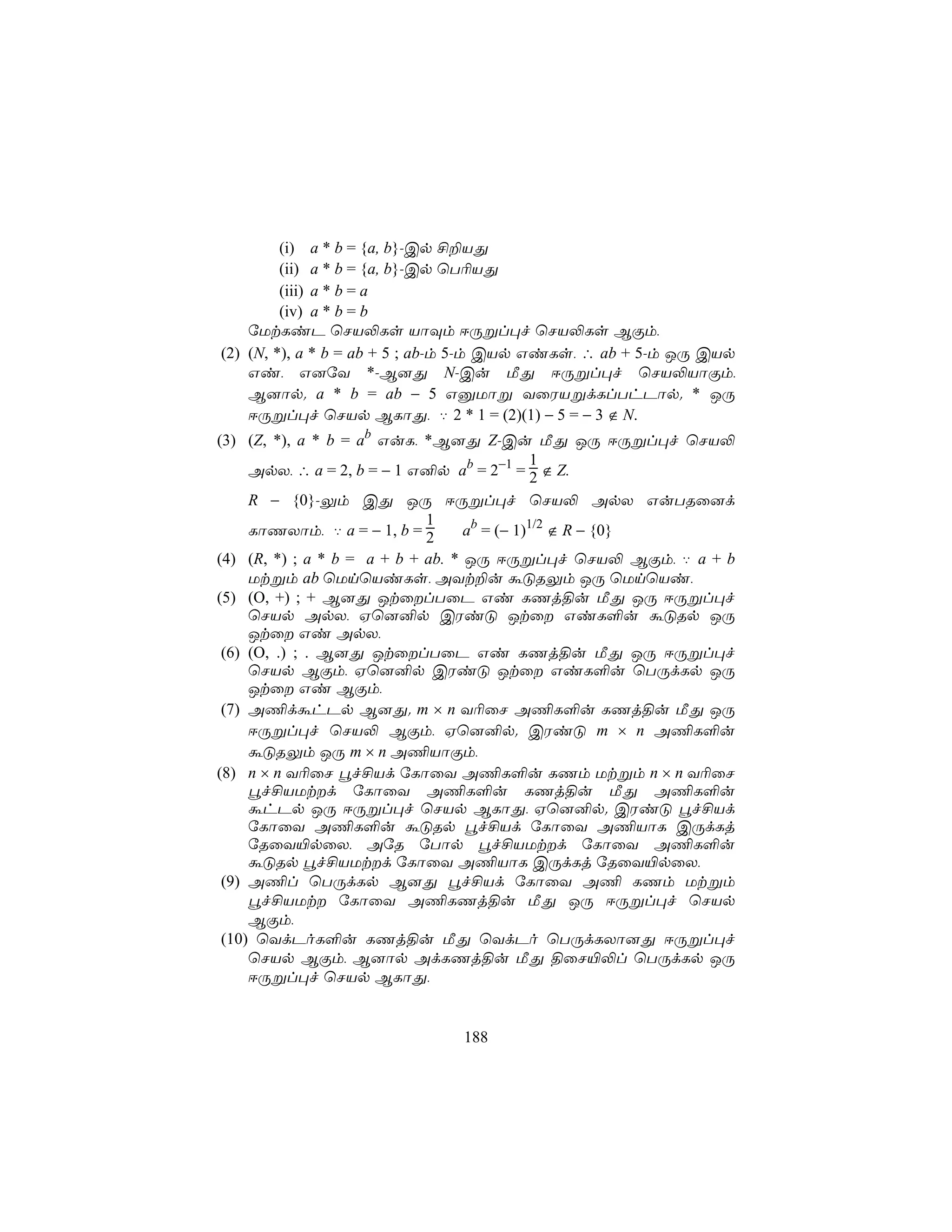 (i) a * b = {a, b}-Cp £±VÕ
         (ii) a * b = {a, b}-Cp ùT¬VÕ
         (iii) a * b = a
         (iv) a * b = b
    úUtLiP ùNV−Ls VôÜm DÚßl×f ùNV−Ls BÏm,
(2) (N, *), a * b = ab + 5 ; ab-m 5-m CVp GiLs, ∴ ab + 5-m JÚ CVp
    Gi, G]úY *-B]Õ N-Cu ÁÕ DÚßl×f ùNV−VôÏm,
    B]ôp. a * b = ab − 5 GàUôß YûWVßdLlThPôp. * JÚ
    DÚßl×f ùNVp BLôÕ, ‡ 2 * 1 = (2)(1) − 5 = − 3 ∉ N.
(3) (Z, *), a * b = ab GuL, *B]Õ Z-Cu ÁÕ JÚ DÚßl×f ùNV−
                                              1
     ApX, ∴ a = 2, b = − 1 G²p ab = 2−1 = 2 ∉ Z.
     R − {0}-Ûm CÕ JÚ DÚßl×f ùNV− ApX GuTRû]d
                             1
     LôQXôm, ‡ a = − 1, b = 2      ab = (− 1)1/2 ∉ R − {0}
(4) (R, *) ; a * b = a + b + ab. * JÚ DÚßl×f ùNV− BÏm, ‡ a + b
     Utßm ab ùUnùViLs, AYt±u áÓRÛm JÚ ùUnùVi,
(5) (O, +) ; + B]Õ JtûlTûP Gi LQj§u ÁÕ JÚ DÚßl×f
     ùNVp ApX, Hù]²p CWiÓ Jtû GiL°u áÓRp JÚ
     Jtû Gi ApX,
 (6) (O, .) ; . B]Õ JtûlTûP Gi LQj§u ÁÕ JÚ DÚßl×f
     ùNVp BÏm, Hù]²p CWiÓ Jtû GiL°u ùTÚdLp JÚ
     Jtû Gi BÏm,
 (7) A¦dáhPp B]Õ. m × n Y¬ûN A¦L°u LQj§u ÁÕ JÚ
     DÚßl×f ùNV− BÏm, Hù]²p. CWiÓ m × n A¦L°u
     áÓRÛm JÚ m × n A¦VôÏm,
(8) n × n Y¬ûN éf£Vd úLôûY A¦L°u LQm Utßm n × n Y¬ûN
     éf£VUtd úLôûY A¦L°u LQj§u ÁÕ A¦L°u
     áhPp JÚ DÚßl×f ùNVp BLôÕ, Hù]²p. CWiÓ éf£Vd
     úLôûY A¦L°u áÓRp éf£Vd úLôûY A¦VôL CÚdLj
     úRûY«pûX, AúR úTôp éf£VUtd úLôûY A¦L°u
     áÓRp éf£VUtd úLôûY A¦VôL CÚdLj úRûY«pûX,
 (9) A¦l ùTÚdLp B]Õ éf£Vd úLôûY A¦ LQm Utßm
     éf£VUt úLôûY A¦LQj§u ÁÕ JÚ DÚßl×f ùNVp
     BÏm,
 (10) ùYdPoL°u LQj§u ÁÕ ùYdPo ùTÚdLXô]Õ DÚßl×f
     ùNVp BÏm, B]ôp AdLQj§u ÁÕ §ûN«−l ùTÚdLp JÚ
     DÚßl×f ùNVp BLôÕ,


                              188
 