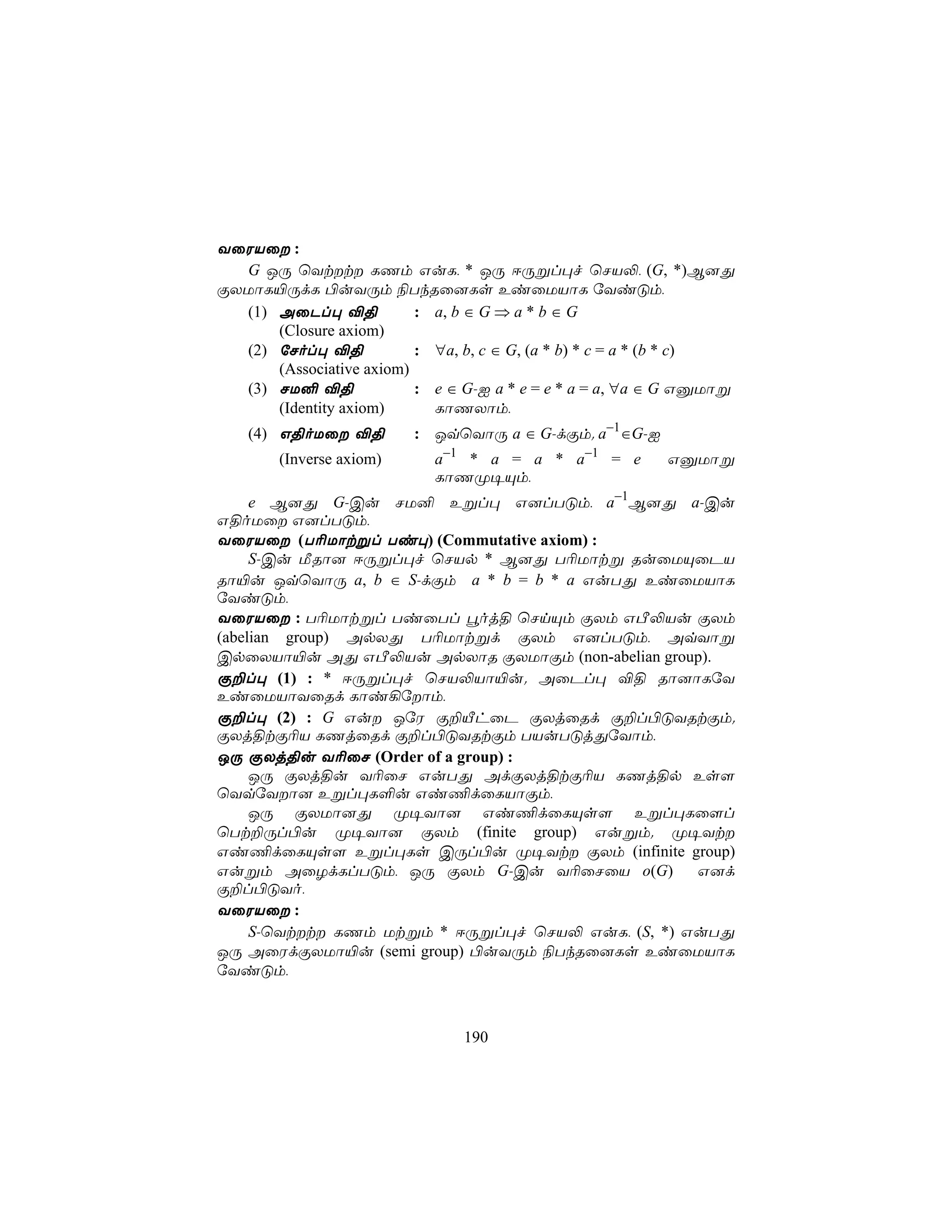 YûWVû :
  G JÚ ùYtt LQm GuL, * JÚ DÚßl×f ùNV−, (G, *)B]Õ
ÏXUôL«ÚdL ©uYÚm ¨TkRû]Ls EiûUVôL úYiÓm,
  (1) AûPl× ®§            : a, b ∈ G ⇒ a * b ∈ G
      (Closure axiom)
  (2) úNol× ®§            : ∀a, b, c ∈ G, (a * b) * c = a * (b * c)
      (Associative axiom)
  (3) NU² ®§              : e ∈ G-I a * e = e * a = a, ∀a ∈ G GàUôß
      (Identity axiom)      LôQXôm,
    (4) G§oUû ®§         : JqùYôÚ a ∈ G-dÏm. a−1∈G-I
        (Inverse axiom)     a−1 * a = a * a−1 = e         GàUôß
                            LôQØ¥Ùm,
     e B]Õ G-Cu NU² Eßl× G]lTÓm, a−1B]Õ a-Cu
G§oUû G]lTÓm,
YûWVû (T¬Uôtßl Ti×) (Commutative axiom) :
     S-Cu ÁRô] DÚßl×f ùNVp * B]Õ T¬Uôtß RuûUÙûPV
Rô«u JqùYôÚ a, b ∈ S-dÏm a * b = b * a GuTÕ EiûUVôL
úYiÓm,
YûWVû : T¬Uôtßl TiûTl éoj§ ùNnÙm ÏXm GÀ−Vu ÏXm
(abelian group) ApXÕ T¬Uôtßd ÏXm G]lTÓm, AqYôß
CpûXVô«u AÕ GÀ−Vu ApXôR ÏXUôÏm (non-abelian group).
Ï±l× (1) : * DÚßl×f ùNV−Vô«u. AûPl× ®§ Rô]ôLúY
EiûUVôYûRd Lôi¡úôm,
Ï±l× (2) : G Gu JúW Ï±ÂhûP ÏXjûRd Ï±l©ÓYRtÏm.
ÏXj§tÏ¬V LQjûRd Ï±l©ÓYRtÏm TVuTÓjÕúYôm,
JÚ ÏXj§u Y¬ûN (Order of a group) :
     JÚ ÏXj§u Y¬ûN GuTÕ AdÏXj§tÏ¬V LQj§p Es[
ùYqúYô] Eßl×L°u Gi¦dûLVôÏm,
     JÚ ÏXUô]Õ Ø¥Yô] Gi¦dûLÙs[ Eßl×Lû[l
ùTt±Úl©u Ø¥Yô] ÏXm (finite group) Gußm. Ø¥Yt
Gi¦dûLÙs[ Eßl×Ls CÚl©u Ø¥Yt ÏXm (infinite group)
Gußm AûZdLlTÓm, JÚ ÏXm G-Cu Y¬ûNûV o(G)           G]d
Ï±l©ÓYo,
YûWVû :
     S-ùYtt LQm Utßm * DÚßl×f ùNV− GuL, (S, *) GuTÕ
JÚ AûWdÏXUô«u (semi group) ©uYÚm ¨TkRû]Ls EiûUVôL
úYiÓm,



                               190
 