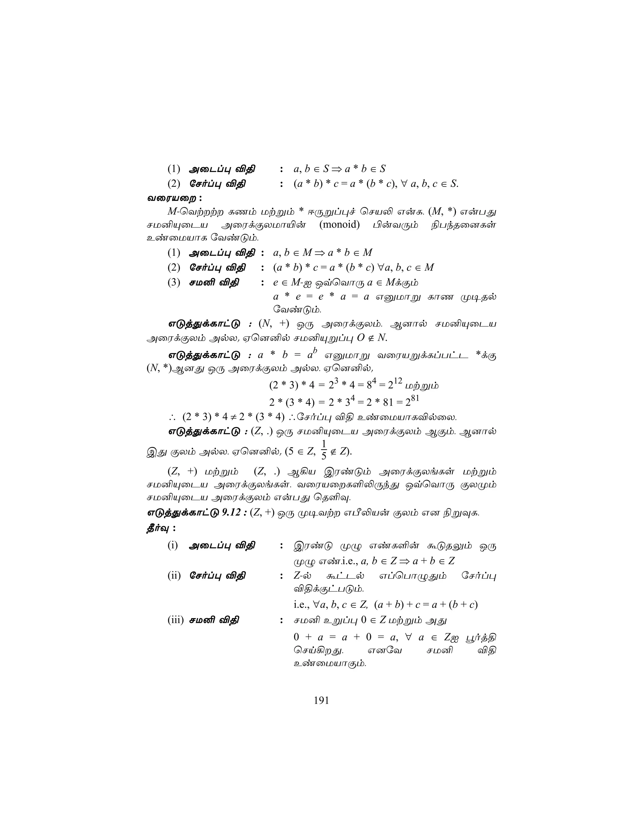 (1) AûPl× ®§     : a, b ∈ S ⇒ a * b ∈ S
   (2) úNol× ®§     : (a * b) * c = a * (b * c), ∀ a, b, c ∈ S.
YûWVû :
   M-ùYtt LQm Utßm * DÚßl×f ùNV− GuL, (M, *) GuTÕ
NU²ÙûPV AûWdÏXUô«u (monoid) ©uYÚm ¨TkRû]Ls
EiûUVôL úYiÓm,
   (1) AûPl× ®§ : a, b ∈ M ⇒ a * b ∈ M
   (2) úNol× ®§ : (a * b) * c = a * (b * c) ∀a, b, c ∈ M
   (3) NU² ®§   : e ∈ M-I JqùYôÚ a ∈ MdÏm
                  a * e = e * a = a GàUôß LôQ Ø¥Rp
                  úYiÓm,
   GÓjÕdLôhÓ : (N, +) JÚ AûWdÏXm, B]ôp NU²ÙûPV
AûWdÏXm ApX. Hù]²p NU²Ùßl× O ∉ N.
     GÓjÕdLôhÓ : a * b = ab GàUôß YûWVßdLlThP *dÏ
(N, *)B]Õ JÚ AûWdÏXm ApX, Hù]²p.
                      (2 * 3) * 4 = 23 * 4 = 84 = 212 Utßm
                          2 * (3 * 4) = 2 * 34 = 2 * 81 = 281
   ∴ (2 * 3) * 4 ≠ 2 * (3 * 4) ∴úNol× ®§ EiûUVôL®pûX,
   GÓjÕdLôhÓ : (Z, .) JÚ NU²ÙûPV AûWdÏXm BÏm, B]ôp
                                      1
CÕ ÏXm ApX, Hù]²p. (5 ∈ Z, 5 ∉ Z).
   (Z, +) Utßm (Z, .) B¡V CWiÓm AûWdÏXeLs Utßm
NU²ÙûPV AûWdÏXeLs, YûWVûL°−ÚkÕ JqùYôÚ ÏXØm
NU²ÙûPV AûWdÏXm GuTÕ ùR°Ü,
GÓjÕdLôhÓ 9.12 : (Z, +) JÚ Ø¥Yt GÀ−Vu ÏXm G] ¨ßÜL,
¾oÜ :
   (i) AûPl× ®§         : CWiÓ ØÝ GiL°u áÓRÛm JÚ
                          ØÝ Gi,i.e., a, b ∈ Z ⇒ a + b ∈ Z
   (ii) úNol× ®§        : Z-p áhPp GlùTôÝÕm úNol×
                          ®§dÏhTÓm,
                          i.e., ∀a, b, c ∈ Z, (a + b) + c = a + (b + c)
   (iii) NU² ®§         : NU² Eßl× 0 ∈ Z Utßm AÕ
                           0 + a = a + 0 = a, ∀ a ∈ ZI éoj§
                           ùNn¡Õ,     G]úY      NU²    ®§
                           EiûUVôÏm,


                               191
 