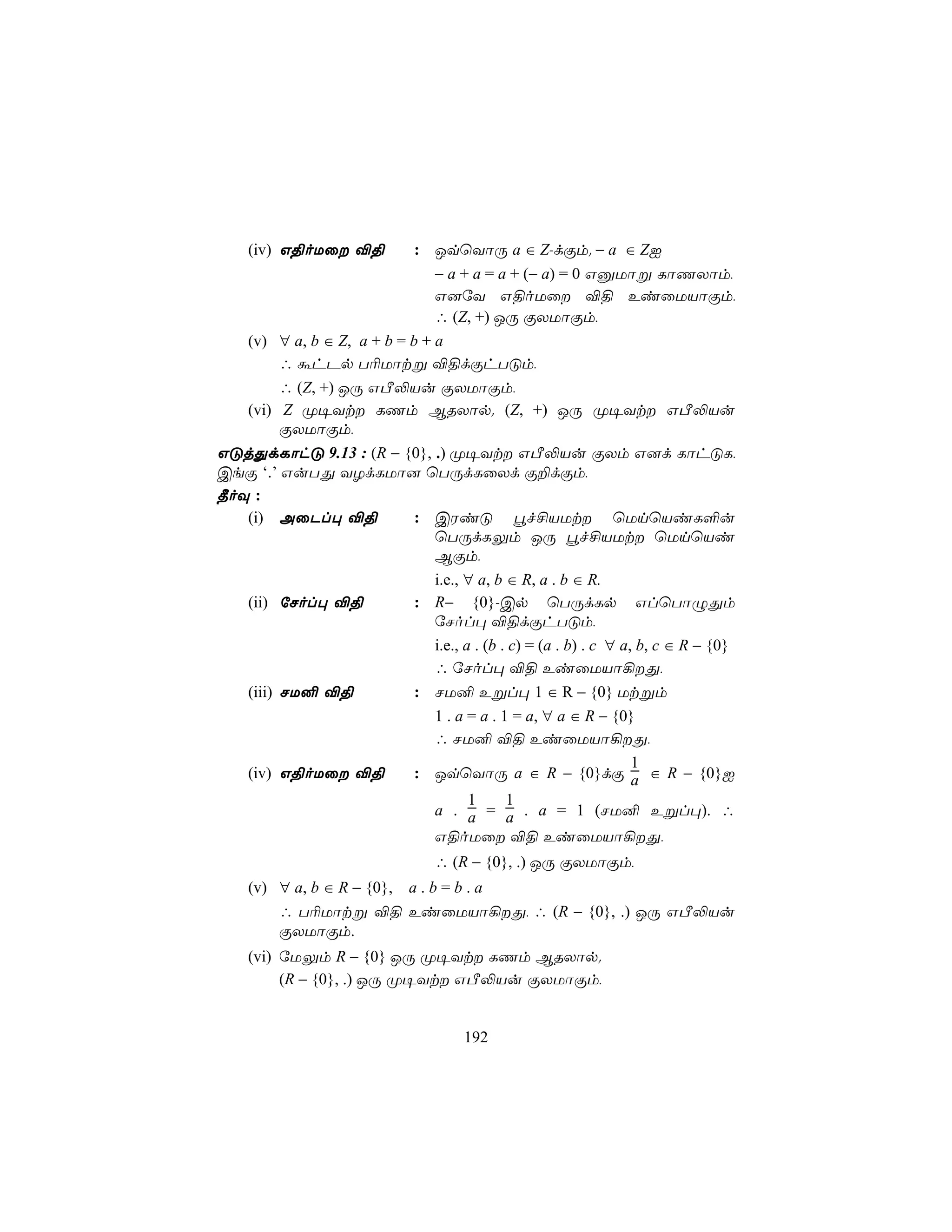(iv) G§oUû ®§           : JqùYôÚ a ∈ Z-dÏm. − a ∈ ZI
                                − a + a = a + (− a) = 0 GàUôß LôQXôm,
                                G]úY G§oUû ®§ EiûUVôÏm,
                                ∴ (Z, +) JÚ ÏXUôÏm,
    (v) ∀ a, b ∈ Z, a + b = b + a
        ∴ áhPp T¬Uôtß ®§dÏhTÓm,
         ∴ (Z, +) JÚ GÀ−Vu ÏXUôÏm,
   (vi) Z Ø¥Yt LQm BRXôp. (Z, +) JÚ Ø¥Yt GÀ−Vu
         ÏXUôÏm,
GÓjÕdLôhÓ 9.13 : (R − {0}, .) Ø¥Yt GÀ−Vu ÏXm G]d LôhÓL,
CeÏ ‘.’ GuTÕ YZdLUô] ùTÚdLûXd Ï±dÏm,
¾oÜ :
   (i) AûPl× ®§         : CWiÓ éf£VUt ùUnùViL°u
                           ùTÚdLÛm JÚ éf£VUt ùUnùVi
                           BÏm,
                           i.e., ∀ a, b ∈ R, a . b ∈ R.
   (ii) úNol× ®§        : R− {0}-Cp ùTÚdLp GlùTôÝÕm
                           úNol× ®§dÏhTÓm,
                           i.e., a . (b . c) = (a . b) . c ∀ a, b, c ∈ R − {0}
                           ∴ úNol× ®§ EiûUVô¡Õ,
   (iii) NU² ®§         : NU² Eßl× 1 ∈ R − {0} Utßm
                           1 . a = a . 1 = a, ∀ a ∈ R − {0}
                           ∴ NU² ®§ EiûUVô¡Õ,
                                                               1
   (iv) G§oUû ®§       : JqùYôÚ a ∈ R − {0}dÏ a ∈ R − {0}I
                                  1      1
                           a . a = a . a = 1 (NU² Eßl×). ∴
                           G§oUû ®§ EiûUVô¡Õ,
                                ∴ (R − {0}, .) JÚ ÏXUôÏm,
    (v) ∀ a, b ∈ R − {0}, a . b = b . a
        ∴ T¬Uôtß ®§ EiûUVô¡Õ, ∴ (R − {0}, .) JÚ GÀ−Vu
        ÏXUôÏm.
    (vi) úUÛm R − {0} JÚ Ø¥Yt LQm BRXôp.
         (R − {0}, .) JÚ Ø¥Yt GÀ−Vu ÏXUôÏm,


                                     192
 