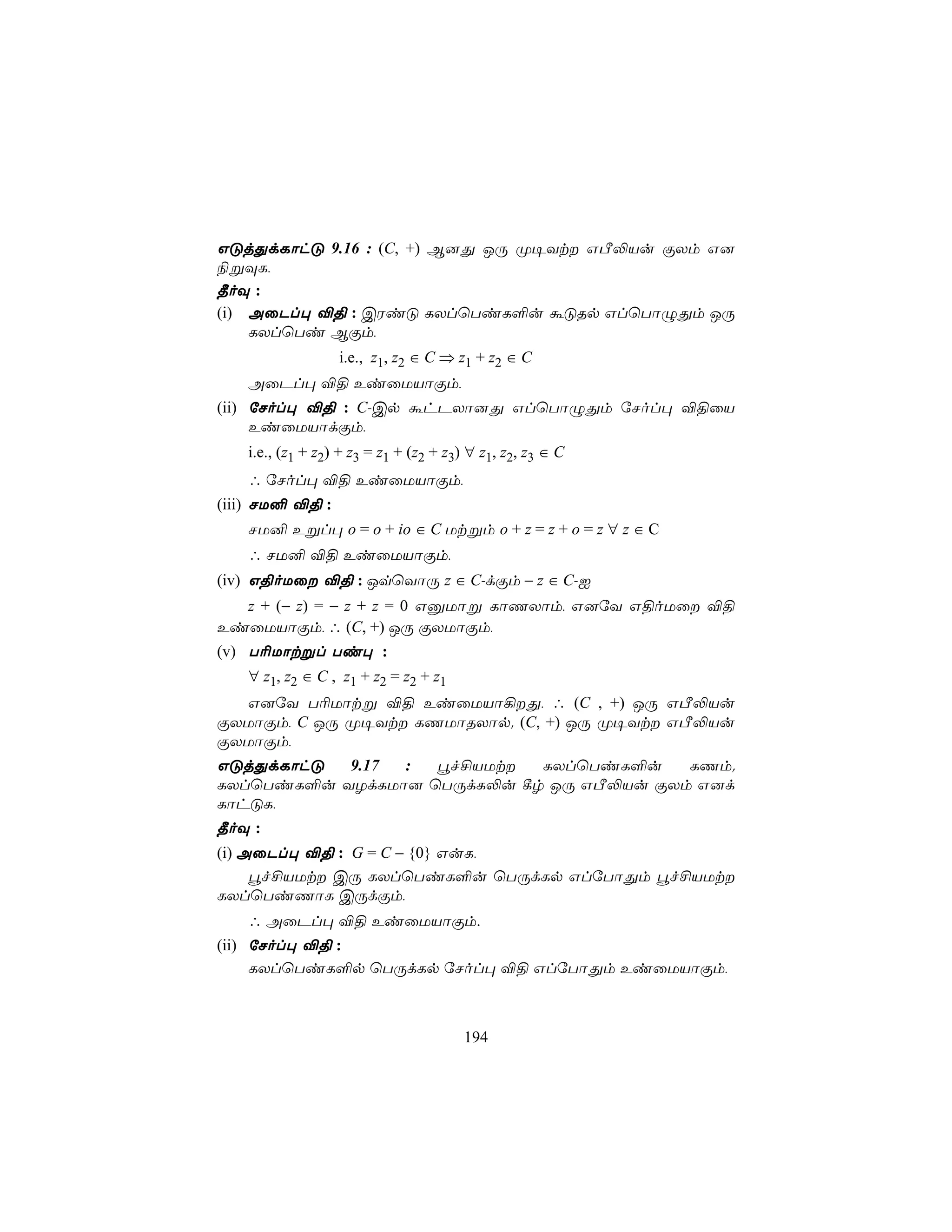GÓjÕdLôhÓ 9.16 : (C, +) B]Õ JÚ Ø¥Yt GÀ−Vu ÏXm G]
¨ßÜL,
¾oÜ :
(i) AûPl× ®§ : CWiÓ LXlùTiL°u áÓRp GlùTôÝÕm JÚ
    LXlùTi BÏm,
                  i.e., z1, z2 ∈ C ⇒ z1 + z2 ∈ C
   AûPl× ®§ EiûUVôÏm,
(ii) úNol× ®§ : C-Cp áhPXô]Õ GlùTôÝÕm úNol× ®§ûV
     EiûUVôdÏm,
   i.e., (z1 + z2) + z3 = z1 + (z2 + z3) ∀ z1, z2, z3 ∈ C
   ∴ úNol× ®§ EiûUVôÏm,
(iii) NU² ®§ :
   NU² Eßl× o = o + io ∈ C Utßm o + z = z + o = z ∀ z ∈ C
   ∴ NU² ®§ EiûUVôÏm,
(iv) G§oUû ®§ : JqùYôÚ z ∈ C-dÏm − z ∈ C-I
  z + (− z) = − z + z = 0 GàUôß LôQXôm, G]úY G§oUû ®§
EiûUVôÏm, ∴ (C, +) JÚ ÏXUôÏm,
(v) T¬Uôtßl Ti× :
  ∀ z1, z2 ∈ C , z1 + z2 = z2 + z1
  G]úY T¬Uôtß ®§ EiûUVô¡Õ, ∴ (C , +) JÚ GÀ−Vu
ÏXUôÏm, C JÚ Ø¥Yt LQUôRXôp. (C, +) JÚ Ø¥Yt GÀ−Vu
ÏXUôÏm,
GÓjÕdLôhÓ  9.17 :  éf£VUt  LXlùTiL°u    LQm.
LXlùTiL°u YZdLUô] ùTÚdL−u ¸r JÚ GÀ−Vu ÏXm G]d
LôhÓL,
¾oÜ :
(i) AûPl× ®§ : G = C − {0} GuL,
     éf£VUt CÚ LXlùTiL°u ùTÚdLp GlúTôÕm éf£VUt
LXlùTiQôL CÚdÏm,
   ∴ AûPl× ®§ EiûUVôÏm.
(ii) úNol× ®§ :
     LXlùTiL°p ùTÚdLp úNol× ®§ GlúTôÕm EiûUVôÏm,



                                       194
 