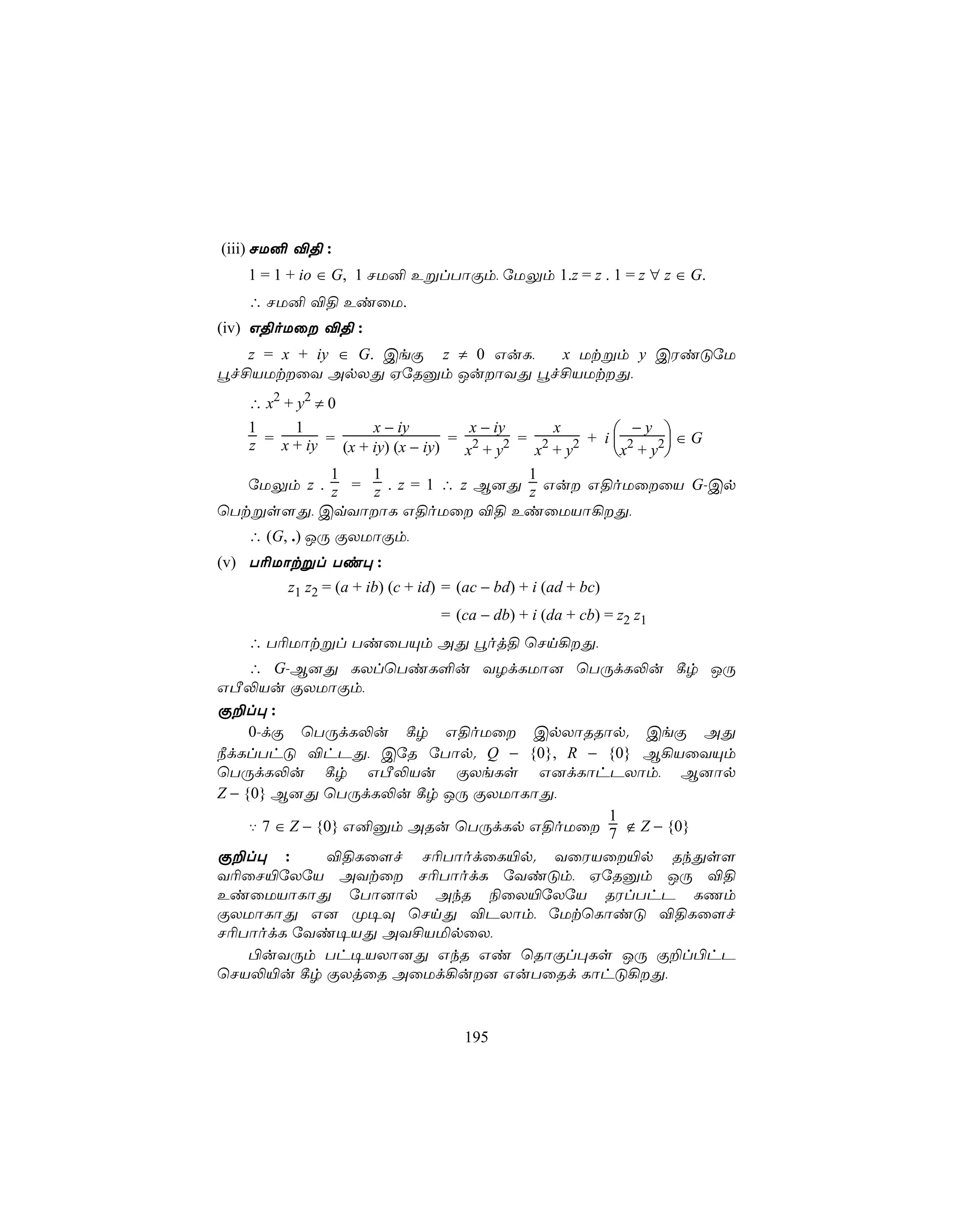 (iii) NU² ®§ :
    1 = 1 + io ∈ G, 1 NU² EßlTôÏm, úUÛm 1.z = z . 1 = z ∀ z ∈ G.
    ∴ NU² ®§ EiûU.
(iv) G§oUû ®§ :
   z = x + iy ∈ G. CeÏ z ≠ 0 GuL, x Utßm y CWiÓúU
éf£VUtûY ApXÕ HúRàm JuôYÕ éf£VUtÕ,
   ∴ x2 + y2 ≠ 0
   1      1          x − iy          x − iy      x         −y 
   z = x + iy = (x + iy) (x − iy) = x2 + y2 = x2 + y2 + i x2 + y2 ∈ G
                                                                 
               1     1                       1
   úUÛm z . z = z . z = 1 ∴ z B]Õ z Gu G§oUûûV G-Cp
ùTtßs[Õ, CqYôôL G§oUû ®§ EiûUVô¡Õ,
    ∴ (G, .) JÚ ÏXUôÏm,
(v) T¬Uôtßl Ti× :
         z1 z2 = (a + ib) (c + id) = (ac − bd) + i (ad + bc)
                                  = (ca − db) + i (da + cb) = z2 z1
    ∴ T¬Uôtßl TiûTÙm AÕ éoj§ ùNn¡Õ,
     ∴ G-B]Õ LXlùTiL°u YZdLUô] ùTÚdL−u ¸r JÚ
GÀ−Vu ÏXUôÏm,
Ï±l× :
     0-dÏ ùTÚdL−u ¸r G§oUû CpXôRRôp. CeÏ AÕ
¿dLlThÓ ®hPÕ, CúR úTôp. Q − {0}, R − {0} B¡VûYÙm
ùTÚdL−u ¸r GÀ−Vu ÏXeLs G]dLôhPXôm, B]ôp
Z − {0} B]Õ ùTÚdL−u ¸r JÚ ÏXUôLôÕ,
                                          1
     ‡ 7 ∈ Z − {0} G²àm ARu ùTÚdLp G§oUû 7 ∉ Z − {0}
Ï±l× :          ®§Lû[f N¬TôodûL«p. YûWVû«p RkÕs[
Y¬ûN«úXúV AYtû N¬TôodL úYiÓm, HúRàm JÚ ®§
EiûUVôLôÕ úTô]ôp AkR ¨ûX«úXúV RWlThP LQm
ÏXUôLôÕ G] Ø¥Ü ùNnÕ ®PXôm, úUtùLôiÓ ®§Lû[f
N¬TôodL úYi¥VÕ AY£VªpûX,
     ©uYÚm Th¥VXô]Õ GkR Gi ùRôÏl×Ls JÚ Ï±l©hP
ùNV−«u ¸r ÏXjûR AûUd¡u] GuTûRd LôhÓ¡Õ,


                                     195
 