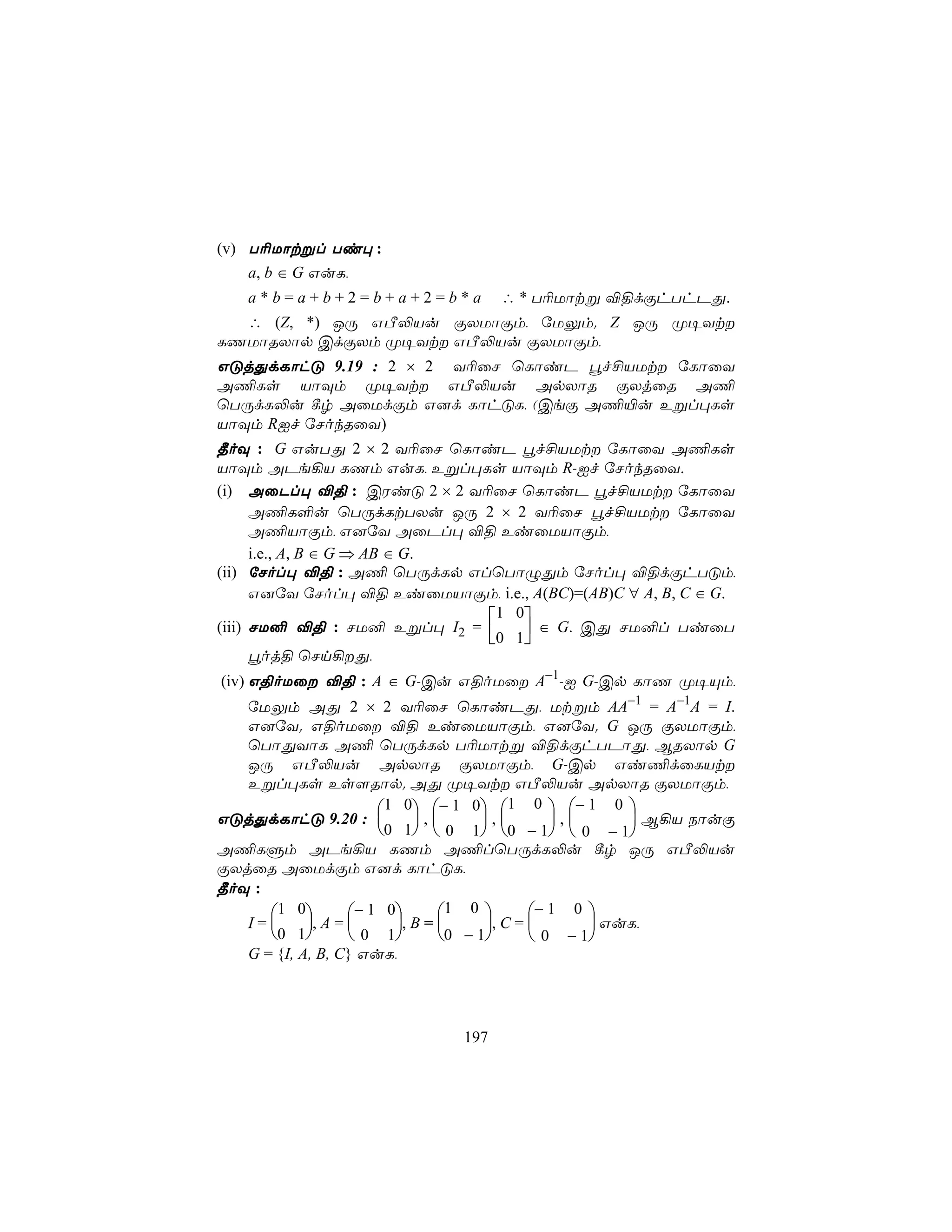 (v) T¬Uôtßl Ti× :
    a, b ∈ G GuL,
    a*b=a+b+2=b+a+2=b*a               ∴ * T¬Uôtß ®§dÏhThPÕ.
  ∴ (Z, *) JÚ GÀ−Vu ÏXUôÏm, úUÛm. Z JÚ Ø¥Yt
LQUôRXôp CdÏXm Ø¥Yt GÀ−Vu ÏXUôÏm,
GÓjÕdLôhÓ 9.19 : 2 × 2 Y¬ûN ùLôiP éf£VUt úLôûY
A¦Ls VôÜm Ø¥Yt GÀ−Vu ApXôR ÏXjûR A¦
ùTÚdL−u ¸r AûUdÏm G]d LôhÓL, (CeÏ A¦«u Eßl×Ls
VôÜm RIf úNokRûY)
¾oÜ : G GuTÕ 2 × 2 Y¬ûN ùLôiP éf£VUt úLôûY A¦Ls
VôÜm APe¡V LQm GuL, Eßl×Ls VôÜm R-If úNokRûY.
(i) AûPl× ®§ : CWiÓ 2 × 2 Y¬ûN ùLôiP éf£VUt úLôûY
      A¦L°u ùTÚdLtTXu JÚ 2 × 2 Y¬ûN éf£VUt úLôûY
      A¦VôÏm, G]úY AûPl× ®§ EiûUVôÏm,
      i.e., A, B ∈ G ⇒ AB ∈ G.
(ii) úNol× ®§ : A¦ ùTÚdLp GlùTôÝÕm úNol× ®§dÏhTÓm,
      G]úY úNol× ®§ EiûUVôÏm, i.e., A(BC)=(AB)C ∀ A, B, C ∈ G.
                               1 0
(iii) NU² ®§ : NU² Eßl× I2 =       ∈ G. CÕ NU²l TiûT
                               0 1
      éoj§ ùNn¡Õ,
(iv) G§oUû ®§ : A ∈ G-Cu G§oUû A−1-I G-Cp LôQ Ø¥Ùm,
   úUÛm AÕ 2 × 2 Y¬ûN ùLôiPÕ, Utßm AA−1 = A−1A = I.
   G]úY. G§oUû ®§ EiûUVôÏm, G]úY. G JÚ ÏXUôÏm,
   ùTôÕYôL A¦ ùTÚdLp T¬Uôtß ®§dÏhTPôÕ, BRXôp G
   JÚ GÀ−Vu ApXôR ÏXUôÏm, G-Cp Gi¦dûLVt
   Eßl×Ls Es[Rôp. AÕ Ø¥Yt GÀ−Vu ApXôR ÏXUôÏm,
                        1 0 − 1 0 1 0  − 1 0 
GÓjÕdLôhÓ 9.20 :             ,      ,        ,      B¡V SôuÏ
                         0 1   0 1   0 − 1   0 − 1
A¦LÞm APe¡V LQm A¦lùTÚdL−u ¸r JÚ GÀ−Vu
ÏXjûR AûUdÏm G]d LôhÓL,
¾oÜ :
      1 0         − 1 0       1 0        − 1 0 
   I=      , A =        , B =      , C =        GuL,
      0 1         0 1         0 − 1       0 − 1
   G = {I, A, B, C} GuL,




                                197
 