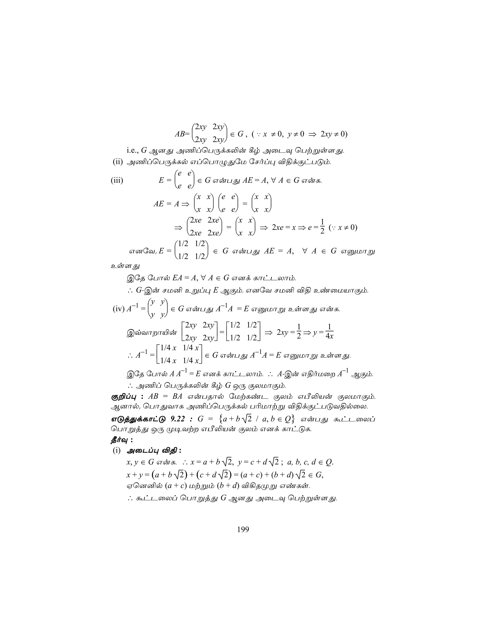 2xy 2xy
                    AB=          ∈ G , ( ‡ x ≠ 0, y ≠ 0 ⇒ 2xy ≠ 0)
                        2xy 2xy
      i.e., G B]Õ A¦lùTÚdL−u ¸r AûPÜ ùTtßs[Õ,
 (ii) A¦lùTÚdLp GlùTôÝÕúU úNol× ®§dÏhTÓm,
                    e e
(iii)           E=      ∈ G GuTÕ AE = A, ∀ A ∈ G GuL,
                    e e
                         x x e e x x
               AE = A ⇒           =  
                         x x e e x x
                       2xe 2xe x x                      1
                    ⇒          =       ⇒ 2xe = x ⇒ e = 2 (‡ x ≠ 0)
                       2xe 2xe x x
                  1/2 1/2
     G]úY. E =            ∈ G GuTÕ AE = A, ∀ A ∈ G GàUôß
                  1/2 1/2
Es[Õ
     CúR úTôp EA = A, ∀ A ∈ G G]d LôhPXôm,
     ∴ G-Cu NU² Eßl× E BÏm, G]úY NU² ®§ EiûUVôÏm,
           y y
(iv) A−1 =     ∈ G GuTÕ A−1A = E GàUôß Es[Õ GuL,
           y y
                    2xy 2xy 1/2 1/2         1       1
     CqYôô«u               =       ⇒ 2xy = 2 ⇒ y = 4x
                    2xy 2xy 1/2 1/2
             1/4 x 1/4 x
     ∴ A−1 =             ∈ G GuTÕ A−1A = E GàUôß Es[Õ,
             1/4 x 1/4 x
  CúR úTôp A A−1 = E G]d LôhPXôm, ∴ A-Cu G§oUû A−1 BÏm,
  ∴ A¦l ùTÚdL−u ¸r G JÚ ÏXUôÏm,
Ï±l× : AB = BA GuTRôp úUtLiP ÏXm GÀ−Vu ÏXUôÏm,
B]ôp. ùTôÕYôL A¦lùTÚdLp T¬Uôtß ®§dÏhTÓY§pûX,
GÓjÕdLôhÓ 9.22 : G = {a + b 2 / a, b ∈ Q} GuTÕ áhPûXl
ùTôßjÕ JÚ Ø¥Yt GÀ−Vu ÏXm G]d LôhÓL,
¾oÜ :
(i) AûPl× ®§ :
    x, y ∈ G GuL, ∴ x = a + b 2, y = c + d 2 ; a, b, c, d ∈ Q.
    x + y = (a + b 2) + (c + d 2) = (a + c) + (b + d) 2 ∈ G,
    Hù]²p (a + c) Utßm (b + d) ®¡RØß GiLs,
    ∴ áhPûXl ùTôßjÕ G B]Õ AûPÜ ùTtßs[Õ,


                                   199
 