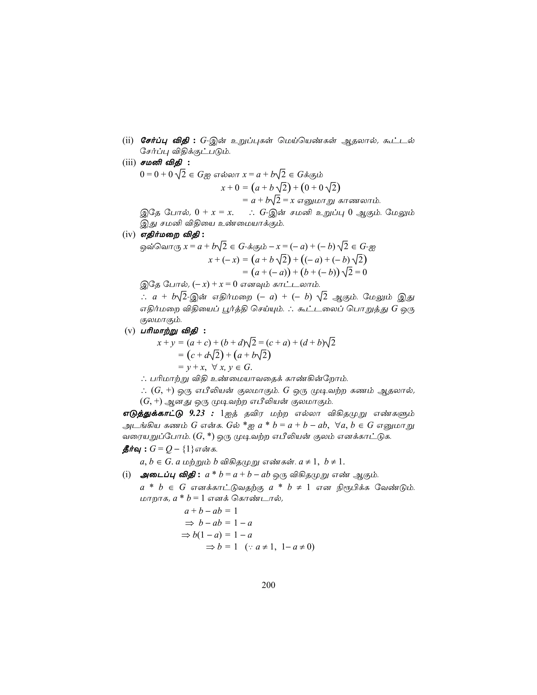 (ii) úNol× ®§ : G-Cu Eßl×Ls ùUnùViLs BRXôp. áhPp
      úNol× ®§dÏhTÓm,
(iii) NU² ®§ :
      0 = 0 + 0 2 ∈ GI GpXô x = a + b 2 ∈ GdÏm
                             x + 0 = (a + b 2) + (0 + 0 2)
                                   = a + b 2 = x GàUôß LôQXôm,
      CúR úTôp. 0 + x = x.          ∴ G-Cu NU² Eßl× 0 BÏm, úUÛm
      CÕ NU² ®§ûV EiûUVôdÏm,
(iv) G§oUû ®§ :
      JqùYôÚ x = a + b 2 ∈ G-dÏm − x = (− a) + (− b) 2 ∈ G-I
                         x + (− x) = (a + b 2) + ((− a) + (− b) 2)
                                   = (a + (− a)) + (b + (− b)) 2 = 0
      CúR úTôp. (− x) + x = 0 G]Üm LôhPXôm,
      ∴ a + b 2-Cu G§oUû (− a) + (− b) 2 BÏm, úUÛm CÕ
      G§oUû ®§ûVl éoj§ ùNnÙm, ∴ áhPûXl ùTôßjÕ G JÚ
      ÏXUôÏm,
 (v) T¬Uôtß ®§ :
           x + y = (a + c) + (b + d) 2 = (c + a) + (d + b) 2
                 = (c + d 2) + (a + b 2)
                 = y + x, ∀ x, y ∈ G.
      ∴ T¬Uôtß ®§ EiûUVôYûRd Lôi¡uúôm,
      ∴ (G, +) JÚ GÀ−Vu ÏXUôÏm, G JÚ Ø¥Yt LQm BRXôp.
      (G, +) B]Õ JÚ Ø¥Yt GÀ−Vu ÏXUôÏm,
GÓjÕdLôhÓ 9.23 : 1Ij R®W Ut GpXô ®¡RØß GiLÞm
APe¡V LQm G GuL, Gp *I a * b = a + b − ab, ∀a, b ∈ G GàUôß
YûWVßlúTôm, (G, *) JÚ Ø¥Yt GÀ−Vu ÏXm G]dLôhÓL,
¾oÜ : G = Q − {1}GuL,
      a, b ∈ G. a Utßm b ®¡RØß GiLs, a ≠ 1, b ≠ 1.
(i) AûPl× ®§ : a * b = a + b − ab JÚ ®¡RØß Gi BÏm,
      a * b ∈ G G]dLôhÓYRtÏ a * b ≠ 1 G] ¨ì©dL úYiÓm,
      UôôL. a * b = 1 G]d ùLôiPôp.
                  a + b − ab = 1
                  ⇒ b − ab = 1 − a
                  ⇒ b(1 − a) = 1 − a
                         ⇒ b = 1 (‡ a ≠ 1, 1− a ≠ 0)



                                200
 