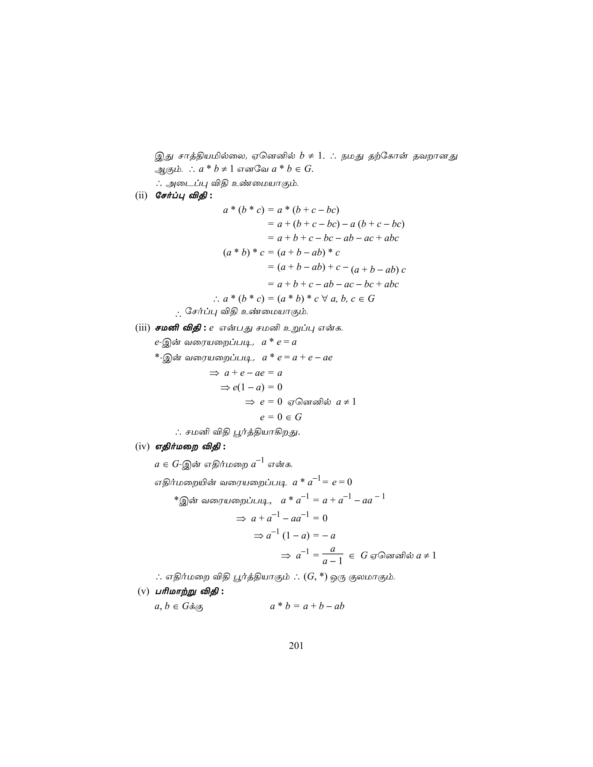 CÕ Nôj§VªpûX. Hù]²p b ≠ 1. ∴ SUÕ RtúLôs RYô]Õ
     BÏm, ∴ a * b ≠ 1 G]úY a * b ∈ G.
     ∴ AûPl× ®§ EiûUVôÏm,
(ii) úNol× ®§ :
                  a * (b * c) = a * (b + c − bc)
                              = a + (b + c − bc) − a (b + c − bc)
                              = a + b + c − bc − ab − ac + abc
                  (a * b) * c = (a + b − ab) * c
                              = (a + b − ab) + c − (a + b − ab) c
                           = a + b + c − ab − ac − bc + abc
             ∴ a * (b * c) = (a * b) * c ∀ a, b, c ∈ G
       ∴ úNol× ®§ EiûUVôÏm,
(iii) NU² ®§ : e GuTÕ NU² Eßl× GuL,
      e-Cu YûWVûlT¥. a * e = a
   *-Cu YûWVûlT¥. a * e = a + e − ae
               ⇒ a + e − ae = a
                ⇒ e(1 − a) = 0
                      ⇒ e = 0 Hù]²p a ≠ 1
                     e = 0∈G
        ∴ NU² ®§ éoj§Vô¡Õ.
(iv) G§oUû ®§ :
   a ∈ G-Cu G§oUû a−1 GuL,
   G§oUû«u YûWVûlT¥ a * a−1 = e = 0
       *Cu YûWVûlT¥, a * a−1 = a + a−1 − aa − 1
                     ⇒ a + a−1 − aa−1 = 0
                         ⇒ a−1 (1 − a) = − a
                                           a
                              ⇒ a−1 =        ∈ G Hù]²p a ≠ 1
                                         a−1
    ∴ G§oUû ®§ éoj§VôÏm ∴ (G, *) JÚ ÏXUôÏm,
(v) T¬Uôtß ®§ :
    a, b ∈ GdÏ       a * b = a + b − ab


                                 201
 