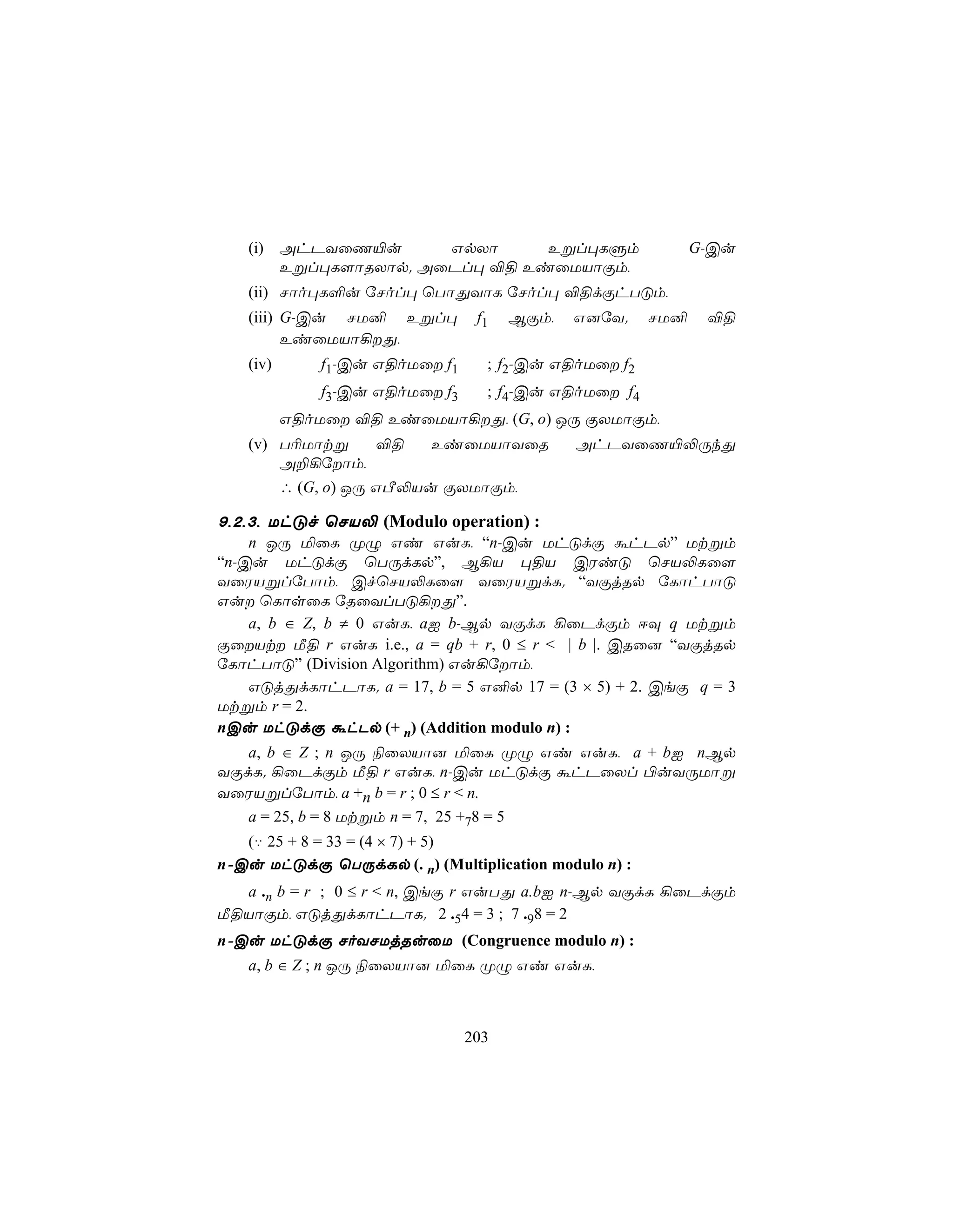 (i) AhPYûQ«u       GpXô     Eßl×LÞm                      G-Cu
       Eßl×L[ôRXôp. AûPl× ®§ EiûUVôÏm,
   (ii) Nôo×L°u úNol× ùTôÕYôL úNol× ®§dÏhTÓm,
   (iii) G-Cu NU² Eßl×           f1   BÏm,   G]úY.    NU²    ®§
         EiûUVô¡Õ,
   (iv)       f1-Cu G§oUû f1     ; f2-Cu G§oUû f2
              f3-Cu G§oUû f3
                            ; f4-Cu G§oUû f4
          G§oUû ®§ EiûUVô¡Õ, (G, o) JÚ ÏXUôÏm,
   (v) T¬Uôtß      ®§   EiûUVôYûR            AhPYûQ«−ÚkÕ
       A±¡úôm,
       ∴ (G, o) JÚ GÀ−Vu ÏXUôÏm,

9,2,3, UhÓf ùNV− (Modulo operation) :
    n JÚ ªûL ØÝ Gi GuL, “n-Cu UhÓdÏ áhPp” Utßm
“n-Cu UhÓdÏ ùTÚdLp”, B¡V ×§V CWiÓ ùNV−Lû[
YûWVßlúTôm, CfùNV−Lû[ YûWVßdL. “YÏjRp úLôhTôÓ
Gu ùLôsûL úRûYlTÓ¡Õ”.
    a, b ∈ Z, b ≠ 0 GuL, aI b-Bp YÏdL ¡ûPdÏm DÜ q Utßm
ÏûVt Á§ r GuL i.e., a = qb + r, 0 ≤ r < | b |. CRû] “YÏjRp
úLôhTôÓ” (Division Algorithm) Gu¡úôm,
    GÓjÕdLôhPôL. a = 17, b = 5 G²p 17 = (3 × 5) + 2. CeÏ q = 3
Utßm r = 2.
nCu UhÓdÏ áhPp (+ n) (Addition modulo n) :
   a, b ∈ Z ; n JÚ ¨ûXVô] ªûL ØÝ Gi GuL, a + bI nBp
YÏdL. ¡ûPdÏm Á§ r GuL, n-Cu UhÓdÏ áhPûXl ©uYÚUôß
YûWVßlúTôm, a +n b = r ; 0 ≤ r < n.
   a = 25, b = 8 Utßm n = 7, 25 +78 = 5
   (‡ 25 + 8 = 33 = (4 × 7) + 5)
n-Cu UhÓdÏ ùTÚdLp (. n) (Multiplication modulo n) :
  a .n b = r ; 0 ≤ r < n, CeÏ r GuTÕ a.bI n-Bp YÏdL ¡ûPdÏm
Á§VôÏm, GÓjÕdLôhPôL. 2 .54 = 3 ; 7 .98 = 2
n-Cu UhÓdÏ NoYNUjRuûU (Congruence modulo n) :
   a, b ∈ Z ; n JÚ ¨ûXVô] ªûL ØÝ Gi GuL,



                                203
 