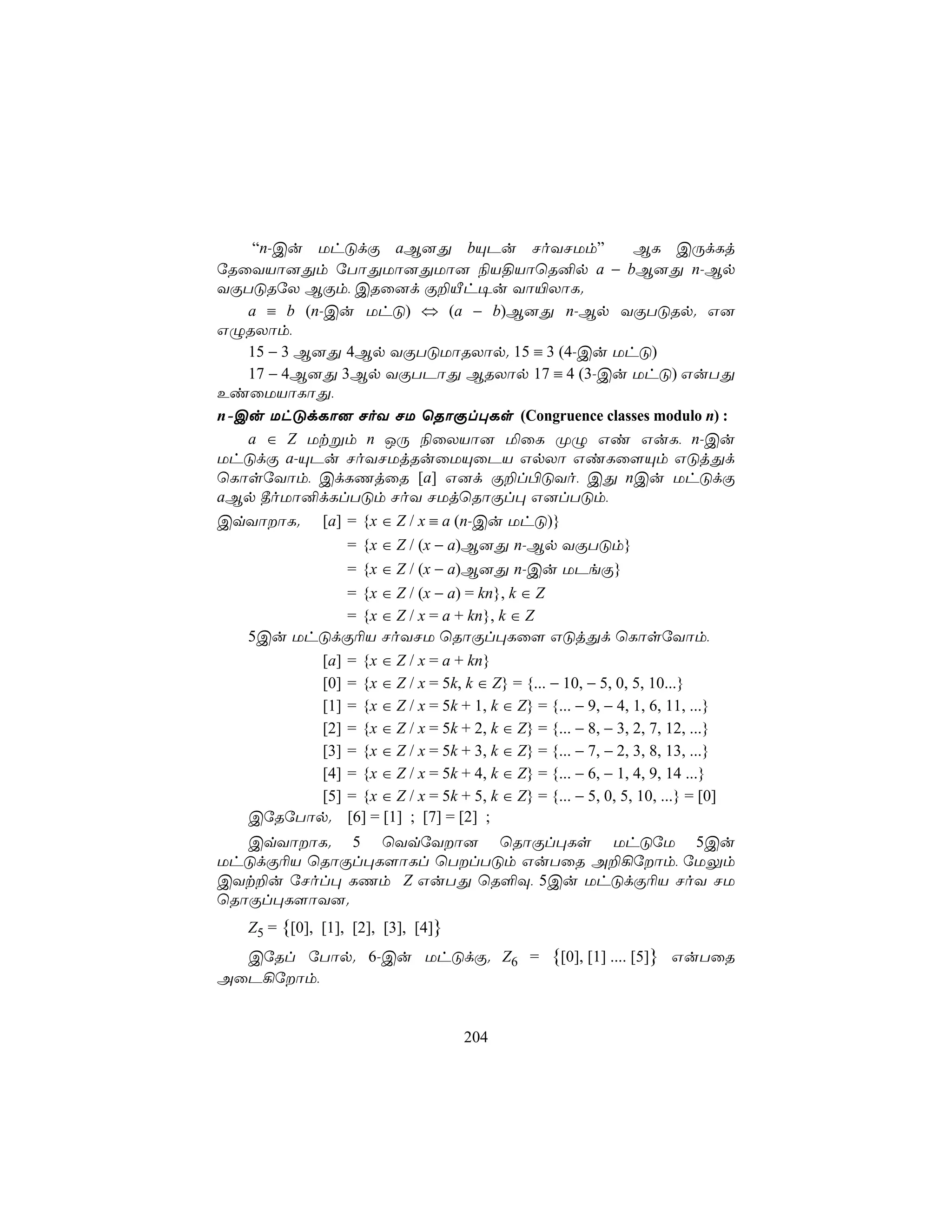 “n-Cu UhÓdÏ aB]Õ bÙPu NoYNUm”                              BL CÚdLj
úRûYVô]Õm úTôÕUô]ÕUô] ¨V§VôùR²p a − bB]Õ n-Bp
YÏTÓRúX BÏm, CRû]d Ï±Âh¥u Yô«XôL.
   a ≡ b (n-Cu UhÓ) ⇔ (a − b)B]Õ n-Bp YÏTÓRp. G]
GÝRXôm,
   15 − 3 B]Õ 4Bp YÏTÓUôRXôp. 15 ≡ 3 (4-Cu UhÓ)
   17 − 4B]Õ 3Bp YÏTPôÕ BRXôp 17 ≡ 4 (3-Cu UhÓ) GuTÕ
EiûUVôLôÕ,
n-Cu UhÓdLô] NoY NU ùRôÏl×Ls (Congruence classes modulo n) :
   a ∈ Z Utßm n JÚ ¨ûXVô] ªûL ØÝ Gi GuL, n-Cu
UhÓdÏ a-ÙPu NoYNUjRuûUÙûPV GpXô GiLû[Ùm GÓjÕd
ùLôsúYôm, CdLQjûR [a] G]d Ï±l©ÓYo, CÕ nCu UhÓdÏ
aBp ¾oUô²dLlTÓm NoY NUjùRôÏl× G]lTÓm,
CqYôôL. [a] = {x ∈ Z / x ≡ a (n-Cu UhÓ)}
                = {x ∈ Z / (x − a)B]Õ n-Bp YÏTÓm}
                = {x ∈ Z / (x − a)B]Õ n-Cu UPeÏ}
                = {x ∈ Z / (x − a) = kn}, k ∈ Z
                = {x ∈ Z / x = a + kn}, k ∈ Z
   5Cu UhÓdÏ¬V NoYNU ùRôÏl×Lû[ GÓjÕd ùLôsúYôm,
            [a] = {x ∈ Z / x = a + kn}
            [0] = {x ∈ Z / x = 5k, k ∈ Z} = {... − 10, − 5, 0, 5, 10...}
            [1] = {x ∈ Z / x = 5k + 1, k ∈ Z} = {... − 9, − 4, 1, 6, 11, ...}
            [2] = {x ∈ Z / x = 5k + 2, k ∈ Z} = {... − 8, − 3, 2, 7, 12, ...}
            [3] = {x ∈ Z / x = 5k + 3, k ∈ Z} = {... − 7, − 2, 3, 8, 13, ...}
            [4] = {x ∈ Z / x = 5k + 4, k ∈ Z} = {... − 6, − 1, 4, 9, 14 ...}
            [5] = {x ∈ Z / x = 5k + 5, k ∈ Z} = {... − 5, 0, 5, 10, ...} = [0]
   CúRúTôp. [6] = [1] ; [7] = [2] ;
   CqYôôL. 5 ùYqúYô] ùRôÏl×Ls UhÓúU 5Cu
UhÓdÏ¬V ùRôÏl×L[ôLl ùTlTÓm GuTûR A±¡úôm, úUÛm
CYt±u úNol× LQm Z GuTÕ ùR°Ü, 5Cu UhÓdÏ¬V NoY NU
ùRôÏl×L[ôY].
    Z5 = {[0], [1], [2], [3], [4]}
  CúRl úTôp. 6-Cu UhÓdÏ. Z6 =                     {[0], [1] .... [5]} GuTûR
AûP¡úôm,


                                     204
 