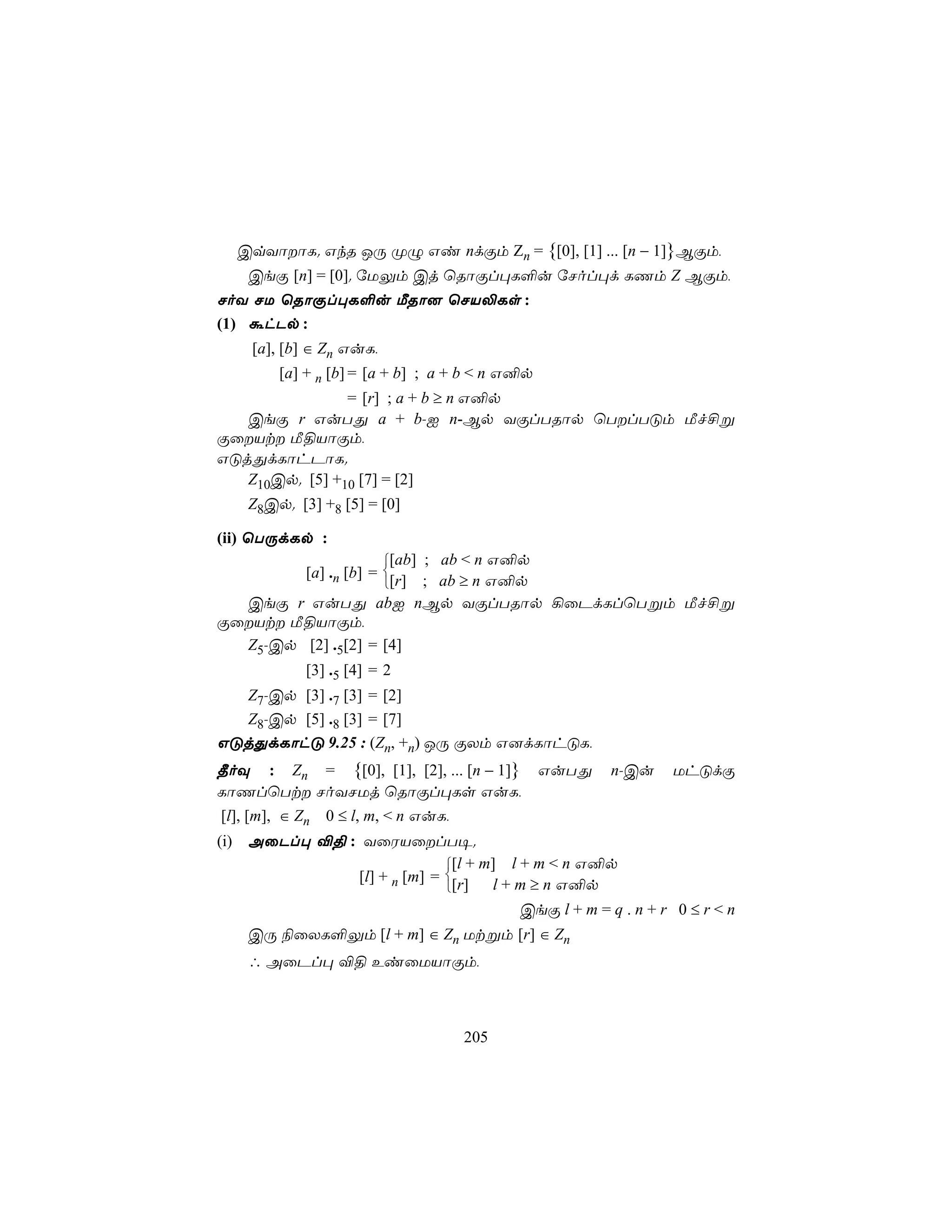 CqYôôL. GkR JÚ ØÝ Gi ndÏm Zn = {[0], [1] ... [n − 1]}BÏm,
    CeÏ [n] = [0]. úUÛm Cj ùRôÏl×L°u úNol×d LQm Z BÏm,
NoY NU ùRôÏl×L°u ÁRô] ùNV−Ls :
(1) áhPp :
     [a], [b] ∈ Zn GuL,
         [a] + n [b] = [a + b] ; a + b < n G²p
                = [r] ; a + b ≥ n G²p
   CeÏ r GuTÕ a + b-I n-Bp YÏlTRôp ùTlTÓm Áf£ß
ÏûVt Á§VôÏm,
GÓjÕdLôhPôL.
   Z10Cp. [5] +10 [7] = [2]
    Z8Cp. [3] +8 [5] = [0]

(ii) ùTÚdLp :
                         ; ab < n G²p
                          [ab]
            [a] .n [b] = 
                    [r] ; ab ≥ n G²p
  CeÏ r GuTÕ abI nBp YÏlTRôp ¡ûPdLlùTßm Áf£ß
ÏûVt Á§VôÏm,
  Z5-Cp [2] .5[2] = [4]
            [3] .5 [4] = 2
  Z7-Cp [3] .7 [3] = [2]
  Z8-Cp [5] .8 [3] = [7]
GÓjÕdLôhÓ 9.25 : (Zn, +n) JÚ ÏXm G]dLôhÓL,
¾oÜ : Zn = {[0], [1], [2], ... [n − 1]}          GuTÕ    n-Cu     UhÓdÏ
LôQlùTt NoYNUj ùRôÏl×Ls GuL,
 [l], [m], ∈ Zn 0 ≤ l, m, < n GuL,
(i) AûPl× ®§ : YûWVûlT¥.
                                    [l + m] l + m < n G²p
                      [l] + n [m] = [r]   l + m ≥ n G²p
                                    
                                            CeÏ l + m = q . n + r 0 ≤ r < n
    CÚ ¨ûXL°Ûm [l + m] ∈ Zn Utßm [r] ∈ Zn
    ∴ AûPl× ®§ EiûUVôÏm,



                                   205
 