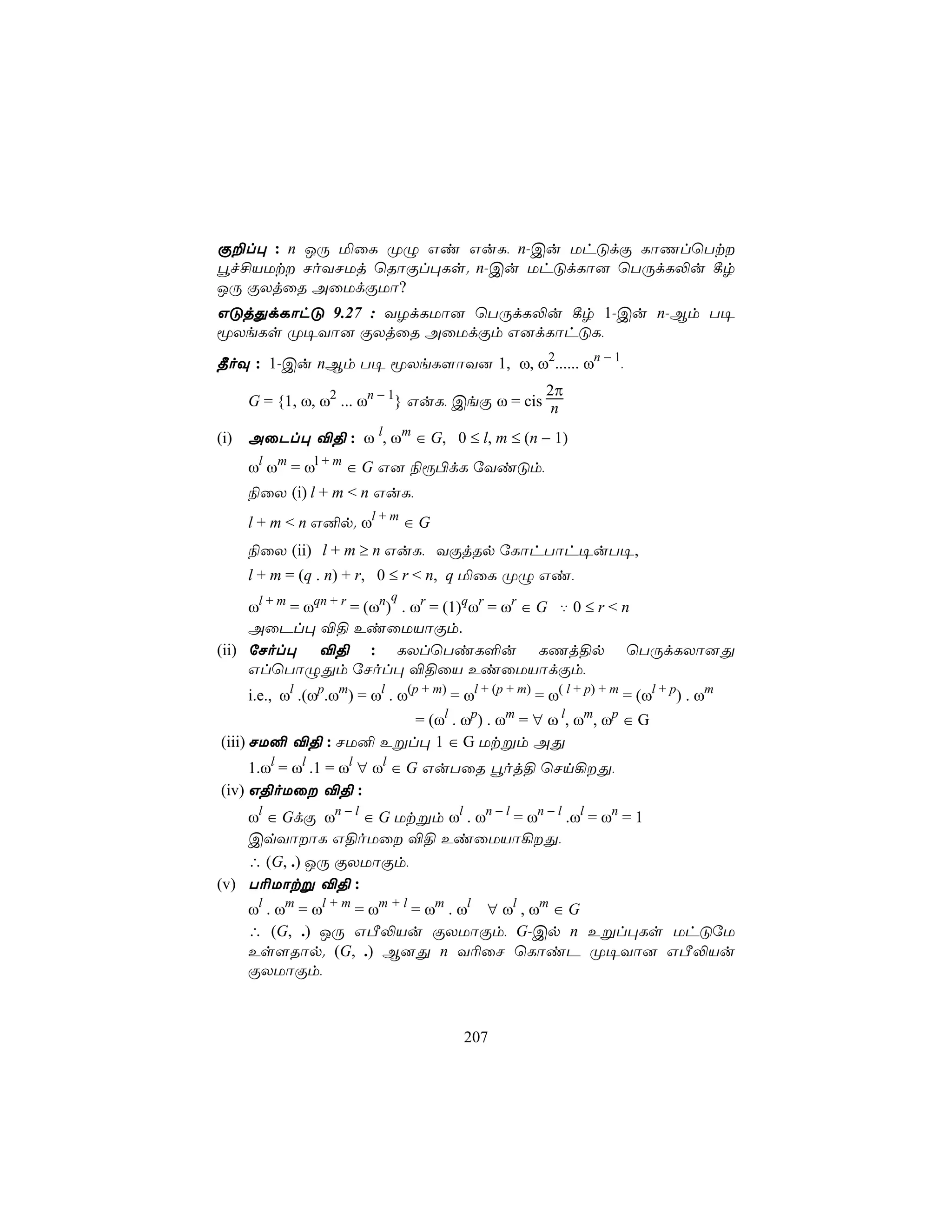 Ï±l× : n JÚ ªûL ØÝ Gi GuL, n-Cu UhÓdÏ LôQlùTt
éf£VUt NoYNUj ùRôÏl×Ls. n-Cu UhÓdLô] ùTÚdL−u ¸r
JÚ ÏXjûR AûUdÏUô?
GÓjÕdLôhÓ 9.27 : YZdLUô] ùTÚdL−u ¸r 1-Cu n-Bm T¥
êXeLs Ø¥Yô] ÏXjûR AûUdÏm G]dLôhÓL,
¾oÜ : 1-Cu nBm T¥ êXeL[ôY] 1, ω, ω2...... ωn − 1,
                                              2π
    G = {1, ω, ω2 ... ωn − 1} GuL, CeÏ ω = cis n

(i) AûPl× ®§ : ω l, ωm ∈ G, 0 ≤ l, m ≤ (n − 1)
    ωl ωm = ωl + m ∈ G G] ¨ì©dL úYiÓm,
    ¨ûX (i) l + m < n GuL,
    l + m < n G²p. ωl + m ∈ G
    ¨ûX (ii) l + m ≥ n GuL, YÏjRp úLôhTôh¥uT¥,
    l + m = (q . n) + r, 0 ≤ r < n, q ªûL ØÝ Gi,
                            q
     ωl + m = ωqn + r = (ωn) . ωr = (1)qωr = ωr ∈ G ‡ 0 ≤ r < n
     AûPl× ®§ EiûUVôÏm.
(ii) úNol× ®§ : LXlùTiL°u LQj§p ùTÚdLXô]Õ
     GlùTôÝÕm úNol× ®§ûV EiûUVôdÏm,
    i.e., ωl .(ωp.ωm) = ωl . ω(p + m) = ωl + (p + m) = ω( l + p) + m = (ωl + p) . ωm
                      = (ωl . ωp) . ωm = ∀ ω l, ωm, ωp ∈ G
(iii) NU² ®§ : NU² Eßl× 1 ∈ G Utßm AÕ
     1.ωl = ωl .1 = ωl ∀ ωl ∈ G GuTûR éoj§ ùNn¡Õ,
(iv) G§oUû ®§ :
    ωl ∈ GdÏ ωn − l ∈ G Utßm ωl . ωn − l = ωn − l .ωl = ωn = 1
    CqYôôL G§oUû ®§ EiûUVô¡Õ,
    ∴ (G, .) JÚ ÏXUôÏm,
(v) T¬Uôtß ®§ :
    ωl . ωm = ωl + m = ωm + l = ωm . ωl ∀ ωl , ωm ∈ G
    ∴ (G, .) JÚ GÀ−Vu ÏXUôÏm, G-Cp n Eßl×Ls UhÓúU
    Es[Rôp. (G, .) B]Õ n Y¬ûN ùLôiP Ø¥Yô] GÀ−Vu
    ÏXUôÏm,



                                         207
 