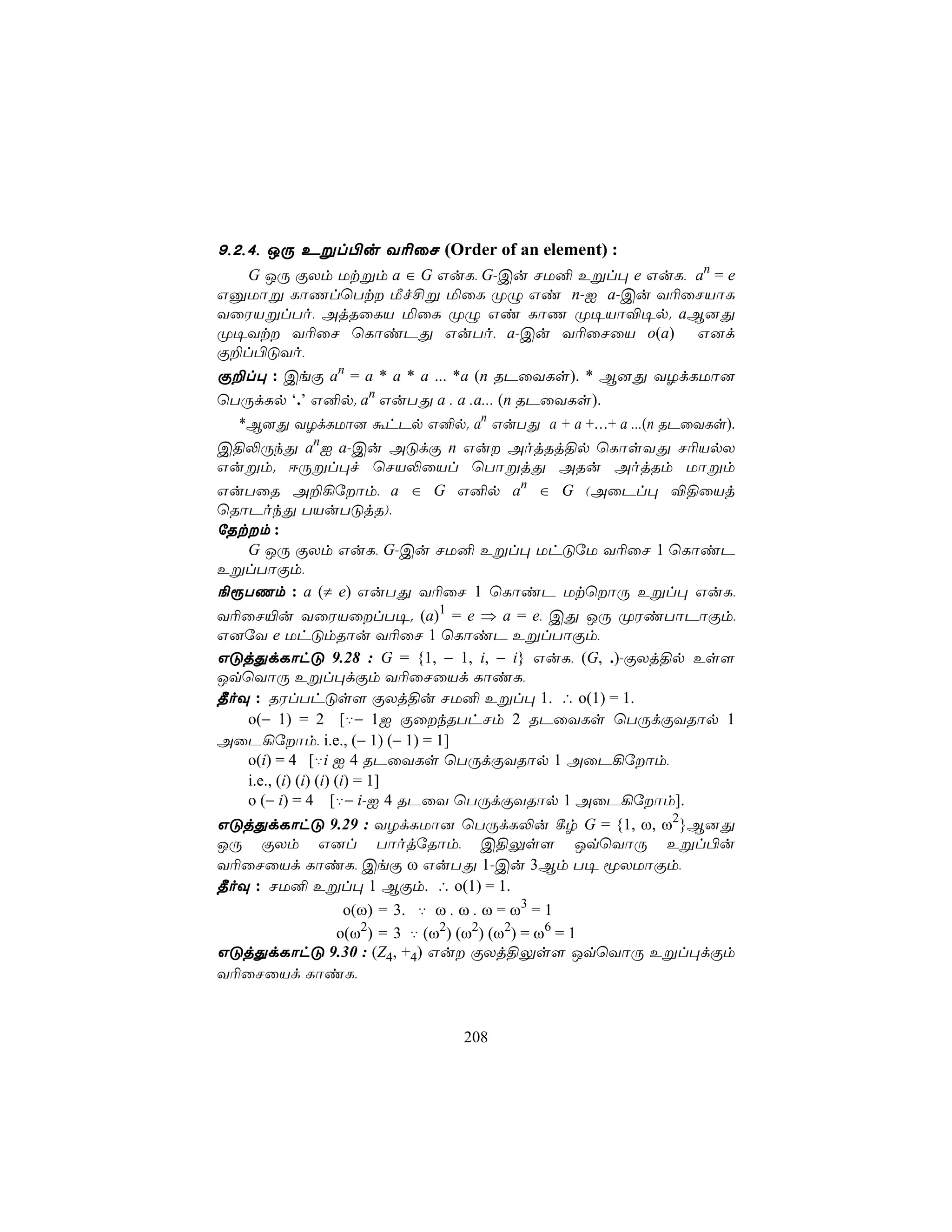 9,2,4, JÚ Eßl©u Y¬ûN (Order of an element) :
   G JÚ ÏXm Utßm a ∈ G GuL, G-Cu NU² Eßl× e GuL, an = e
GàUôß LôQlùTt Áf£ß ªûL ØÝ Gi n-I a-Cu Y¬ûNVôL
YûWVßlTo, AjRûLV ªûL ØÝ Gi LôQ Ø¥Vô®¥p. aB]Õ
Ø¥Yt Y¬ûN ùLôiPÕ GuTo, a-Cu Y¬ûNûV o(a) G]d
Ï±l©ÓYo,
Ï±l× : CeÏ an = a * a * a ... *a (n RPûYLs). * B]Õ YZdLUô]
ùTÚdLp ‘.’ G²p. an GuTÕ a . a .a... (n RPûYLs).
  *B]Õ YZdLUô] áhPp G²p. an GuTÕ a + a +…+ a ...(n RPûYLs).
C§−ÚkÕ anI a-Cu AÓdÏ n Gu AojRj§p ùLôsYÕ N¬VpX
Gußm. DÚßl×f ùNV−ûVl ùTôßjÕ ARu AojRm Uôßm
GuTûR A±¡úôm, a ∈ G G²p an ∈ G (AûPl× ®§ûVj
ùRôPokÕ TVuTÓjR),
úRtm :
   G JÚ ÏXm GuL, G-Cu NU² Eßl× UhÓúU Y¬ûN 1 ùLôiP
EßlTôÏm,
¨ìTQm : a (≠ e) GuTÕ Y¬ûN 1 ùLôiP UtùôÚ Eßl× GuL,
Y¬ûN«u YûWVûlT¥. (a)1 = e ⇒ a = e, CÕ JÚ ØWiTôPôÏm,
G]úY e UhÓmRôu Y¬ûN 1 ùLôiP EßlTôÏm,
GÓjÕdLôhÓ 9.28 : G = {1, − 1, i, − i} GuL, (G, .)-ÏXj§p Es[
JqùYôÚ Eßl×dÏm Y¬ûNûVd LôiL,
¾oÜ : RWlThÓs[ ÏXj§u NU² Eßl× 1. ∴ o(1) = 1.
   o(− 1) = 2 [‡− 1I ÏûkRThNm 2 RPûYLs ùTÚdÏYRôp 1
AûP¡úôm, i.e., (− 1) (− 1) = 1]
   o(i) = 4 [‡i I 4 RPûYLs ùTÚdÏYRôp 1 AûP¡úôm,
   i.e., (i) (i) (i) (i) = 1]
   o (− i) = 4 [‡− i-I 4 RPûY ùTÚdÏYRôp 1 AûP¡úôm].
GÓjÕdLôhÓ 9.29 : YZdLUô] ùTÚdL−u ¸r G = {1, ω, ω2}B]Õ
JÚ ÏXm G]l TôojúRôm, C§Ûs[ JqùYôÚ Eßl©u
Y¬ûNûVd LôiL, CeÏ ω GuTÕ 1-Cu 3Bm T¥ êXUôÏm,
¾oÜ : NU² Eßl× 1 BÏm. ∴ o(1) = 1.
             o(ω) = 3. ‡ ω . ω . ω = ω3 = 1
            o(ω2) = 3 ‡ (ω2) (ω2) (ω2) = ω6 = 1
GÓjÕdLôhÓ 9.30 : (Z4, +4) Gu ÏXj§Ûs[ JqùYôÚ Eßl×dÏm
Y¬ûNûVd LôiL,


                            208
 